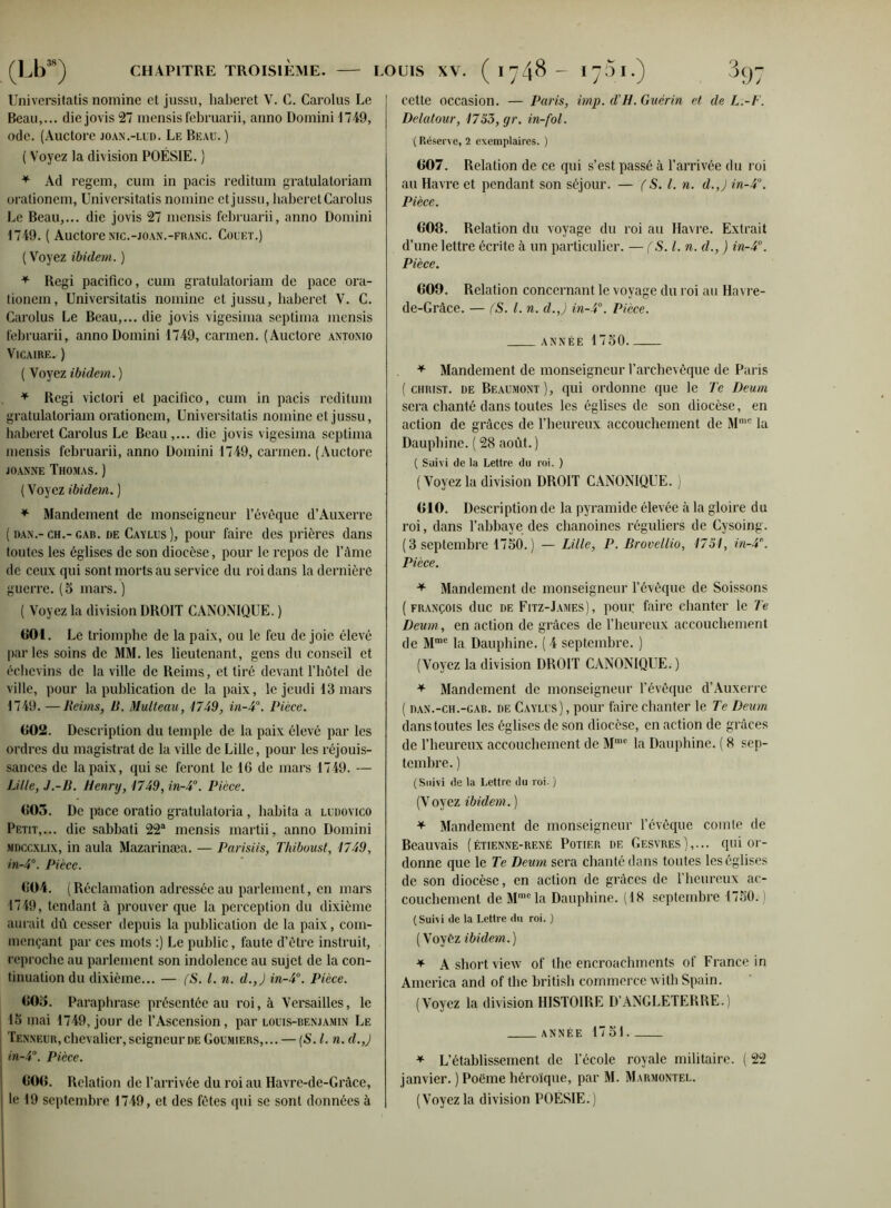 Universitatis nomine et jussu, haberet V. G. Carolus Le Beau,... die jovis 27 mensis februarii, anno Domini d749, ode. (Auctore joan.-lud. Le Beau. ) ( Voyez la division POÉSIE. ) * Ad regem, cum in pacis reditum gratulatoriam orationcm, Universitatis nomine et jussu, haberet Carolus Le Beau,... die jovis 27 mensis februarii, anno Domini 1749. ( Auctore NIC.-joan.-franc. Couet.) (Voyez ibidem. ) * Régi pacifico, cum gratulatoriam de pace ora- tioncm, Universitatis nomine et jussu, haberet V. C. Carolus Le Beau,... die jovis vigesima septima mensis februarii, anno Domini 1749, Carmen. (Auctore antonio Vicaire. ) ( Voyez ibidem. ) * Régi victori et pacifico, cum in pacis reditum gratulatoriam orationcm, Universitatis nomine et jussu, haberet Carolus Le Beau,... die jovis vigesima septima mensis februarii, anno Domini 1749, carmen. (Auctore joanne Thomas.) ( Voyez ibidem. ) * Mandement de monseigneur l’évèque d’Auxerre ( dan.- ch.- gab. de Caylus ), pour faire des prières dans toutes les églises de son diocèse, pour le repos de l’àme de ceux qui sont morts au service du roi dans la dernière guerre. (5 mars. ) ( Voyez la division DROIT CANONIQUE. ) 601. Le triomphe de la paix, ou le feu de joie élevé parles soins de MM. les lieutenant, gens du conseil et éehevins de la ville de Reims, et tiré devant Thôtel de ville, pour la publication de la paix, le jeudi 13 mars 1749. —Reims, B. Multeau, 1749, in~4°. Pièce. 602. Description du temple de la paix élevé par les ordres du magistrat de la ville de Lille, pour les réjouis- sances de la paix, qui se feront le 16 de mars 1749. — Lille, J.-B. Henry, 1749, in-4°. Pièce. (505. De pace oratio gratulatoria , habita a ludovico Petit,... die sabbati 22a mensis martii, anno Domini mdccxlix, in aula Mazarinæa. — Parisiis, Thiboust, 1749, in-4°. Pièce. 604. (Réclamation adressée au parlement, en mars 1749, tendant à prouver que la perception du dixième aurait dû cesser depuis la publication de la paix, com- mençant par ces mots :) Le public, faute d’être instruit, reproche au parlement son indolence au sujet de la con- tinuation du dixième... — (S. I. n. d.,J in-4°. Pièce. 606. Paraphrase présentée au roi, à Versailles, le 15 mai 1749, jour de l’Ascension , par louis-benjamin Le Tenneur, chevalier, seigneur de Goumiers,... — (N. I. n. d.,J in-4°. Pièce. 600. Relation de l’arrivée du roi au Havre-de-Grâce, le 19 septembre 1749, et des fêtes qui se sont données à cette occasion. — Paris, imp. d'H. Guérin et de L.-F. Delatour, 1755, yr. in-fol. i Réserve, 2 exemplaires. ) 607. Relation de ce qui s’est passé à l’arrivée du roi au Havre et pendant son séjour. — (S. I. n. d.J in-4°. Pièce. 608. Relation du voyage du roi au Havre. Extrait d’une lettre écrite à un particulier. — (S. I. n. d., ) in-4°. Pièce. 609. Relation concernant le voyage du roi au Havre- de-Grâce. — (S. I. n. d.J in-4°. Pièce. année 1750 * Mandement de monseigneur l’archevêque de Paris ( christ, de Beaumont ), qui ordonne que le Te Deum sera chanté dans toutes les églises de son diocèse, en action de grâces de l’heureux accouchement de Mmc la Dauphine. ( 28 août. ) ( Suivi de la Lettre du roi. ) (Voyez la division DROIT CANONIQUE. ) 610. Description de la pyramide élevée à la gloire du roi, dans l’abbaye des chanoines réguliers de Cysoing. (3 septembre 1750. ) — Lille, P. Brovellio, 1751, in-4\ Pièce. * Mandement de monseigneur l’évêque de Soissons (François duc de Fitz-James), pour faire chanter le Te Deum, en action de grâces de l’heureux accouchement de Mme la Dauphine. ( 4 septembre. ) (Voyez la division DROIT CANONIQUE.) * Mandement de monseigneur l’évêque d’Auxerre ( dan.-ch.-cab. de Caylus) , pour faire chanter le Te Deum. dans toutes les églises de son diocèse, en action de grâces de l’heureux accouchement de Mme la Dauphine. ( 8 sep- tembre. ) (Suivi de la Lettre du roi- ) (Voyez ibidem. ) * Mandement de monseigneur l’évêque comte de Beauvais (étienne-rené Potier de Gesvres),... qui or- donne que le Te Deum sera chanté dans toutes les églises de son diocèse, en action de grâces de l’heureux ac- couchement de Mmcla Dauphine. (18 septembre 1750. ! (Suivi de la Lettre du roi. ) ( Voyêz ibidem.) * A short view of the encroaehmcnts of France in America and of the british commerce witbSpain. (Voyez la division HISTOIRE D’ANGLETERRE.) année 1751 * L’établissement de l’école royale militaire. ( 22 janvier. ) Poème héroïque, par M. Marmontel. (Voyezla division POÉSIE.)