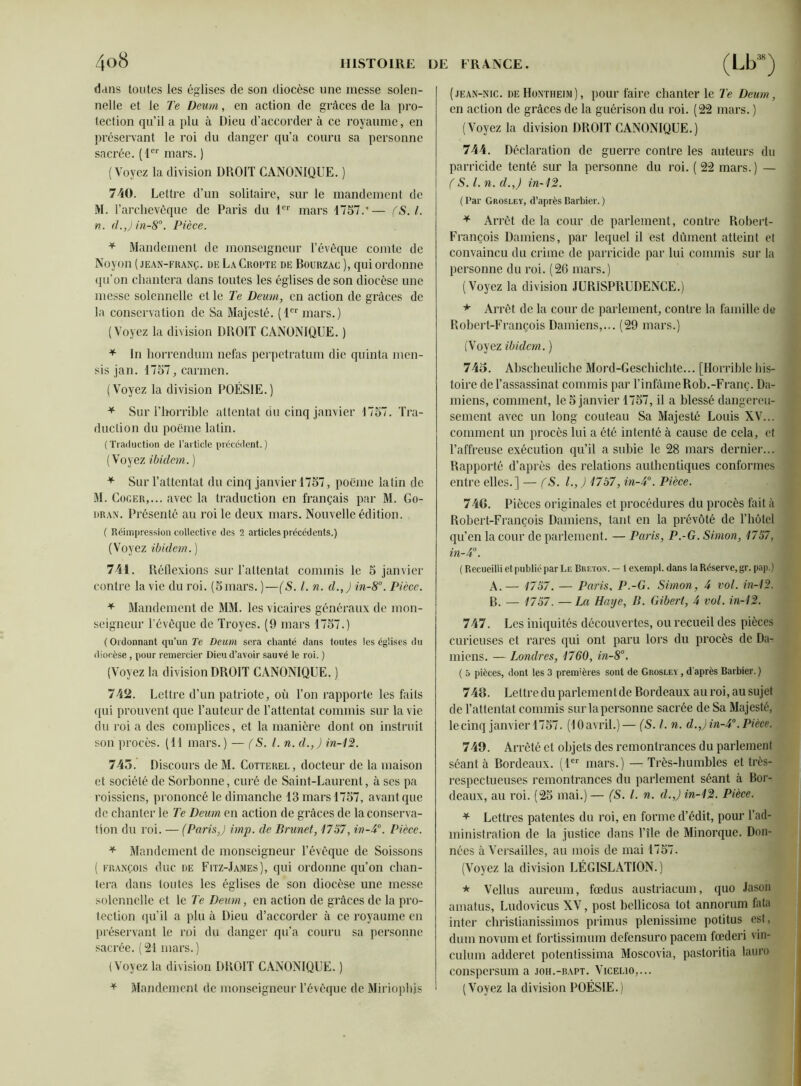 dans toutes les églises de son diocèse une messe solen- nelle et le Te Deurn, en action de grâces de la pro- tection qu’il a plu à Dieu d’accorder à ce royaume, en préservant le roi du danger qu’a couru sa personne sacrée. (1er mars. ) (Voyez la division DROIT CANONIQUE. ) 740. Lettre d’un solitaire, sur le mandement de M. l’archevêque de Paris du 1er mars 1757.’— fS.l. n. d.,)in-8°. Pièce. * Mandement de monseigneur l’évêque comte de Noyon (jean-franç. de La Croi'îe de Bourzac ), qui ordonne qu’on chantera dans toutes les églises de son diocèse une messe solennelle et le Te Deum, en action de grâces de la conservation de Sa Majesté. (1er mars.) (Voyez la division DROIT CANONIQUE. ) * In horrendum nefas perpetratum die quinla men- sis jan. 1757, carmen. (Voyez la division POÉSIE.) * Sur l’horrible attentat du cinq janvier 1757. Tra- duction du poème latin. (Traduction de l’article précédent.) (Voyez ibidem. ) * Sur l’attentat du cinq janvier 1757, poème latin de M. Cocer,... avec la traduction en français par M. Go- dran. Présenté au roi le deux mars. Nouvelle édition. ( Réimpression collective des 2 articles précédents.) (Voyez ibidem. ) 741. Réflexions sur l’attentat commis le 5 janvier contre la vie du roi. (5mars. )—(S. I. n. d.,J in-8°. Pièce. * Mandement de MM. les vicaires généraux de mon- seigneur l’évêque de Troyes. (9 mars 1757.) ( Ordonnant qu’un Te Deum sera chanté dans toutes les églises du diocèse, pour remercier Dieu d’avoir sauvé le roi. ) (Voyez la division DROIT CANONIQUE. ) 742. Lettre d’un patriote, où l’on rapporte les faits qui prouvent que l’auteur de l’attentat commis sur la vie du roi a des complices, et la manière dont on instruit son procès. (11 mars.) — (S. I. n. d.,) in-12. 745. Discours de M. Cotterel , docteur de la maison et société de Sorbonne, curé de Saint-Laurent, à ses pa roissiens, prononcé le dimanche 13 mars 1757, avant que de chanter le Te Deum en action de grâces de la conserva- tion du roi. — (Paris,) imp. de Brunet, 1757, in-P. Pièce. * Mandement de monseigneur l’évêque de Soissons ( François duc de Fitz-James), qui ordonne qu’on chan- tera dans toutes les églises de son diocèse une messe solennelle et le Te Deum, en action de grâces de la pro- tection qu’il a plu à Dieu d’accorder à ce royaume en préservant le roi du danger qu’a couru sa personne sacrée. (21 mars.) (Voyez la division DROIT CANONIQUE. ) * Mandement de monseigneur l’évêque de Miriophjs (jean-nic. deHontheim), pour faire chanter le Te Deum, en action de grâces de la guérison du roi. (22 mars. ) (Voyez la division DROIT CANONIQUE.) 744. Déclaration de guerre contre les auteurs du parricide tenté sur la personne du roi. ( 22 mars.) — (S. I. n. cl.,) in-12. (Par Grosley, d’après Barbier. ) * Arrêt de la cour de parlement, contre Robert- François Damiens, par lequel il est dûment atteint et convaincu du crime de parricide par lui commis sur la personne du roi. (26 mars.) (Voyez la division JURISPRUDENCE.) * Arrêt de la cour de parlement, contre la famille de Robert-François Damiens,... (29 mars.) (Voyez ibidem. ) 745. Abscheuliche Mord-Geschichte... [Horrible his- toire de l’assassinat commis par l’infâmeRoh.-Franc. Da- miens, comment, le 5 janvier 1757, il a blessé dangereu- sement avec un long couteau Sa Majesté Louis XV... comment un procès lui a été intenté à cause de cela, et l’affreuse exécution qu’il a subie le 28 mars dernier... Rapporté d’après des relations authentiques conformes entre elles.] — (S. I.,) 1787, in-4°. Pièce. 746. Pièces originales et procédures du procès fait à Robert-François Damiens, tant en la prévôté de l’hôtel qu’en la cour de parlement. — Paris, P.-G. Simon, 1757, m-4°. ( Recueilli et publié par Le Breton. - 1 exempl. dans la Réserve, gr. pap.) A. — 1757. — Paris, P.-G. Simon, 4 vol. in-12. B. — 1757. — La Haye, B. Gibert, 4 vol. in-12. 747. Les iniquités découvertes, ou recueil des pièces curieuses et rares qui ont paru lors du procès de Da- miens. — Londres, 1760, in-8°. ( 5 pièces, dont les 3 premières sont de Grosley , d'après Barbier.) 746. Lettre du parlementde Bordeaux au roi, au sujet de l’attentat commis sur la personne sacrée de Sa Majesté, lecinq janvier 1757. (lOavril.)— [5. /. n. d.,)in-4°.Pièce. 749. Arrêté et objets des remontrances du parlement séant à Bordeaux. (1er mars.) — Très-humbles et très- respectueuses remontrances du parlement séant à Bor- deaux, au roi. (25 mai.)— (S. I. n. d. J in-12. Pièce. * Lettres patentes du roi, en forme d’édit, pour l’ad- ministration de la justice dans l’île de Minorque. Don- nées à Versailles, au mois de mai 1757. (Voyez la division LÉGISLATION.) * Vellus aureum, fœdus austriacum, quo Jason amatus, Ludovicus XV, post bcllicosa tôt annorum fata inter christianissimos primus plenissimc potitus est, dum novumet fortissimum defensuro pacem fœderi vin- culum adderct potentissima Moscovia, pastoritia lauro conspersum a joh.-rapt. Vicelio,... (Voyez la division POÉSIE.)