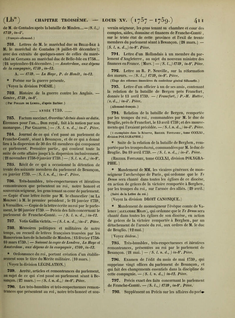 de M. de Contades après la bataille de Minden... — (S. l.J 1759, in-4°. ( Français-allemand. ) 781. Lettres de M. le maréchal duc de Belle-Isle à M. le maréchal de Contades (8 juillet-10 décembre); avec des extraits de quelques-unes de celles du maré- chal de Contades au maréchal duc de Belle-Isle en 1758... (24 septemhre-24 décembre. ) — Amsterdam, aux dépens de la compagnie, 1759 , in-12. A. — 1759. — La Haye, P. de Hondt, in-12. * Poème sur la guerre présente. (Voyez la division POÉSIE.) 782. Histoire de la guerre contre les Anglais. — Genève, 1759, in-8°. ( Par Poullin de Lumina , d’après Barbier. ) ANNÉE 1759. 785. Factum succinct. O veritas ! de fuis donis ac datis. Étrennes pour l’an... Don royal, fait à la nation par son monarque. (Par Gillette.)— (S. I. n. d.J in-4°. Pièce. 784. Journal de ce qui s’est passé au parlement de Franche-Comté, séant à Besançon, et de ce qui a donné lieu à la dispersion de 30 des 63 membres qui composent ce parlement. Première partie, qui contient toute la suite de cette affaire jusqu’à la dispersion inclusivement. ( 21 novembre 1758-9janvier 1759. ) — (S. I. n. d.J in-8°. 785. Récit de ce qui a occasionné la détention de trente des soixante membres du parlement de Besançon, en janvier 1759. — (S. I. n. d.J in-4°. Pièce. 788. Très-humbles, très-respectueuses et itératives remontrances que présentent au roi, notre honoré et souverain seigneur, les gens tenant sa cour de parlement. — Copie d’une lettre écrite par M. le chancelier (de La Moignon) à M. le premier président, le 24 janvier 1759, à Versailles. — Copie de la lettre écrite au roi par le parle- ment, le 26 janvier 1759. — Précis des faits concernant le parlement de Franche-Comté. —(S. I. n. d.J in-12. 787. Votis Gallia victrix. — (S.l. n. d.,)in-40. Pièce. 788. Mémoires politiques et militaires de notre temps, ou recueil de lettres françaises trouvées par les Hanovriens lors de la bataille de Minden. (15 février 1758- 10 mars 1759. ) — Suivant la copie de Londres, La Haye et Amsterdam, aux dépens de la compagnie, 1760, in-12. * Ordonnance du roi, portant création d’un établis- sement sous le titre du Mérite militaire. (10 mars. ) (Voyez la division LÉGISLATION.) 789. Arrêté, articles et remontrances du parlement, au sujet de ce qui s’est passé au parlement séant à Be- sançon. (27 mars. ) — fS. I. n. d.J in-8°. Pièce. 790. 1 ,cs très-humbles et très-respectueuses remon- trances que présentent au roi, notre très-honoré et sou- verain seigneur, les gens tenant sa chambre et cour des comptes, aides, domaine et finances de Franche-Comté , sur le triste état de cette province et l’exil de trente membres du parlement séant à Besançon. (28 mars. ) — [S. I. n. d.J in-8°. Pièce. 791. Lettre d’un Hollandais à un membre du par- lement d’Angleterre, au sujet du nouveau ministre des finances en France. (Mars. ) — (S. l.J 1759, in-8°. Pièce. 792. Lettre au R. P. Neuville, sur la réformation des mœurs. — (S. l.J 1759, in-8°. Pièce. (Éloge des réformes financières du contrôleur général Silhouette.) 795. Lettre d’un officier à un de ses amis, contenant la relation de la bataille de Bergen près Francfort, donnée le 13 avril 1759. — (Francfort, ) P.-H. Hutter, (s. d., ) in-4°. Pièce. ( Allemand-français. ) 794. Relation de la bataille de Bergen, remportée par les troupes du roi, commandées par M. le duc de Broglie, près de Francfort, le 13 avril 1759 ; et des mouve- ments qui l’avaient précédée. — (S.l. n. d.J in-4°. Pièce. ( 1 exemplaire dans la Réserve, Recveil Fontaisieu , tome CCCLX1, division POLYGRAPHIE.) * Suite de la relation de la bataille de Berghen, rem- portée parles troupesduroi, commandées par M. leduede Broglie. Du 19 avril 1759. — (S. I. n. d., ) in-4°. Pièce. (Recueil Fontanieu, tome CCCLXI, division POLYGRA- PHIE. ) * Mandement de MM. les vicaires généraux de mon- seigneur l’archevêque de Paris, qui ordonne que le Te Deum sera chanté dans toutes les églises de ce diocèse, en action de grâces de la victoire remportée à Berghen, par les troupes du roi, sur l’armée des alliés. (29 avril.) ( Suivi de la Lettre du roi. ) (Voyez la division DROIT CANONIQUE.) + Mandement de monseigneur l’évêque comte de Va- lence ( Alexandre Milon ), qui ordonne que le Te Deum sera chanté dans toutes les églises de son diocèse, en action de grâces de la victoire remportée à Berghen, par un détachement de l’armée du roi, aux ordres de M. le duc de Broglio. (12mai.) ( Voyez ibidem. ) 795. Très-humbles, très-respectueuses et itératives remontrances, présentées au roi par le parlement de Besançon. (21 mai. ) — (S. I. n. d., ) in-8°. Pièce. 798. Examen de l’édit du mois de mai 1759, qui supprime vingt offices du parlement de Besançon, et qui fait des changements essentiels dans la discipline de cette compagnie. — (S. I. n. d.J in-12. Pièce. 797. Précis exact des faits concernant le parlement de Franche-Comté. — (S. l.J 1759, in-8°. Pièce. 798. Supplément au Précis sur les affaires du pari»-