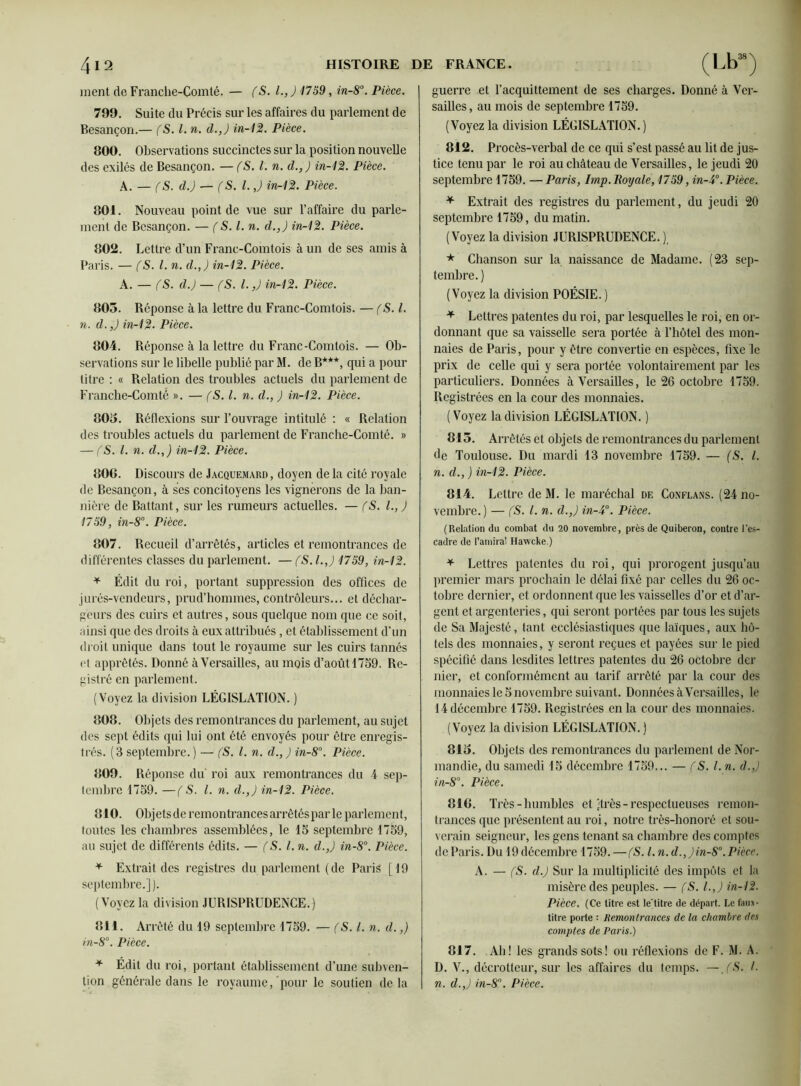 ment de Franche-Comté. — (S. I., ) 1759, in-8°. Pièce. 799. Suite du Précis sur les affaires du parlement de Besançon.— (S. I. n. d.,) in-12. Pièce. 800. Observations succinctes sur la position nouvelle des exilés de Besançon. — (S. I. n. d.,) in-12. Pièce. A. — (S. d.) — f S. I. J in-12. Pièce. 801. Nouveau point de vue sur l’affaire du parle- ment de Besançon. — f S. I. n. d.,) in-12. Pièce. 802. Lettre d’un Franc-Comtois à un de ses amis à Paris. — fS.l. n. d.,) in-12. Pièce. A. — (S. d.) — (S. I.,) in-12. Pièce. 805. Réponse à la lettre du Franc-Comtois. — (S. I. n. d.,) in-12. Pièce. 804. Réponse à la lettre du Franc-Comtois. — Ob- servations sur le libelle publié par M. de B***, qui a pour titre : « Relation des troubles actuels du parlement de Franche-Comté ». — (S. I. n. d., ) in-12. Pièce. 805. Réflexions sur l’ouvrage intitulé : « Relation des troubles actuels du parlement de Franche-Comté. » — (S. I. n. d.,) in-12. Pièce. 806. Discours de Jacquemard, doyen de la cité royale de Besançon, à ses concitoyens les vignerons de la ban- nière de Battant, sur les rumeurs actuelles. — (S. I., ) 1759, in-8°. Pièce. 807. Recueil d’arrêtés, articles et remontrances de différentes classes du parlement. — (S. l.,J 1759, in-12. * Édit du roi, portant suppression des offices de jurés-vendeurs, prud’hommes, contrôleurs... et déchar- geurs des cuirs et autres, sous quelque nom que ce soit, ainsi que des droits à eux attribués, et établissement d’un droit unique dans tout le royaume sur les cuirs tannés et apprêtés. Donné à Versailles, au mois d’août 1759. Re- gistré en parlement. (Voyez la division LÉGISLATION. ) 808. Objets des remontrances du parlement, au sujet des sept édits qui lui ont été envoyés pour être enregis- trés. (3 septembre.) — (S. I. n. d.,) in-8°. Pièce. 809. Réponse du roi aux remontrances du 4 sep- tembre 1759. —(S. I. n. d.,) in-12. Pièce. 810. Objets de remontrances arrêtés par le parlement, toutes les chambres assemblées, le 15 septembre 1759, au sujet de différents édits. — (S. I. n. d.,) in-8°. Pièce. * Extrait des registres du parlement ( de Paris [ 19 septembre.]). (Voyez la division JURISPRUDENCE.) 811. Arrêté du 19 septembre 1759. — (S. I. n. d.,) in-8°. Pièce. * Édit du roi, portant établissement d’une subven- guerre et l’acquittement de ses charges. Donné à Ver- sailles, au mois de septembre 1759. (Voyez la division LÉGISLATION.) 812. Procès-verbal de ce qui s’est passé au lit de jus- tice tenu par le roi au château de Versailles, le jeudi 20 septembre 1759. —Paris, lmp. Royale, 1759, in-4°. Pièce. * Extrait des registres du parlement, du jeudi 20 septembre 1759, du matin. (Voyez la division JURISPRUDENCE. ), * Chanson sur la naissance de Madame. (23 sep- tembre. ) (Voyez la division POÉSIE. ) * Lettres patentes du roi, par lesquelles le roi, en or- donnant que sa vaisselle sera portée à l’hôtel des mon- naies de Paris, pour y être convertie en espèces, fixe le prix de celle qui y sera portée volontairement par les particuliers. Données à Versailles, le 26 octobre 1759. Registrées en la cour des monnaies. ( Voyez la division LÉGISLATION. ) 815. Arrêtés et objets de remontrances du parlement de Toulouse. Du mardi 13 novembre 1759. — (S. I. n. d., ) in-12. Pièce. 814. Lettre de M. le maréchal de Conflans. (24 no- vembre.) — (S. I. n. d.,) in-5°. Pièce. (Relation du combat du 20 novembre, près de Quiberon, contre l’es- cadre de l’amiral Hawcke.) * Lettres patentes du roi, qui prorogent jusqu’au premier mars prochain le délai fixé par celles du 26 oc- tobre dernier, et ordonnent que les vaisselles d’or et d’ar- gent et argenteries, qui seront portées par tous les sujets de Sa Majesté, tant ecclésiastiques que laïques, aux hô- tels des monnaies, y seront reçues et payées sur le pied spécifié dans lesdites lettres patentes du 26 octobre der nier, et conformément au tarif arrêté par la cour des monnaies le 5 novembre suivant. Données à Versailles, le 14 décembre 1759. Registrées en la cour des monnaies. (Voyez la division LÉGISLATION. ) 815. Objets des remontrances du parlement de Nor- mandie, du samedi 15 décembre 1759... — CS, l. n. d.,) in-8°. Pièce. 816. Très-humbles et-très-respectueuses remon- trances que présentent au roi, notre très-honoré et sou- verain seigneur, les gens tenant sa chambre des comptes de Paris. Du 19 décembre 1759. —fS. I. n. d.,)in-8°.Pièce. A. — (S. d.) Sur la multiplicité des impôts et la misère des peuples. — (S. l.J in-12. Pièce. (Ce titre est le'titre de départ. Le faux - titre porte : Remontrances de la chambre des comptes de Paris.) 817. Ab! les grands sots! ou réflexions de F. M. A. D. V., décrotleur, sur les affaires du temps. — JS. I.