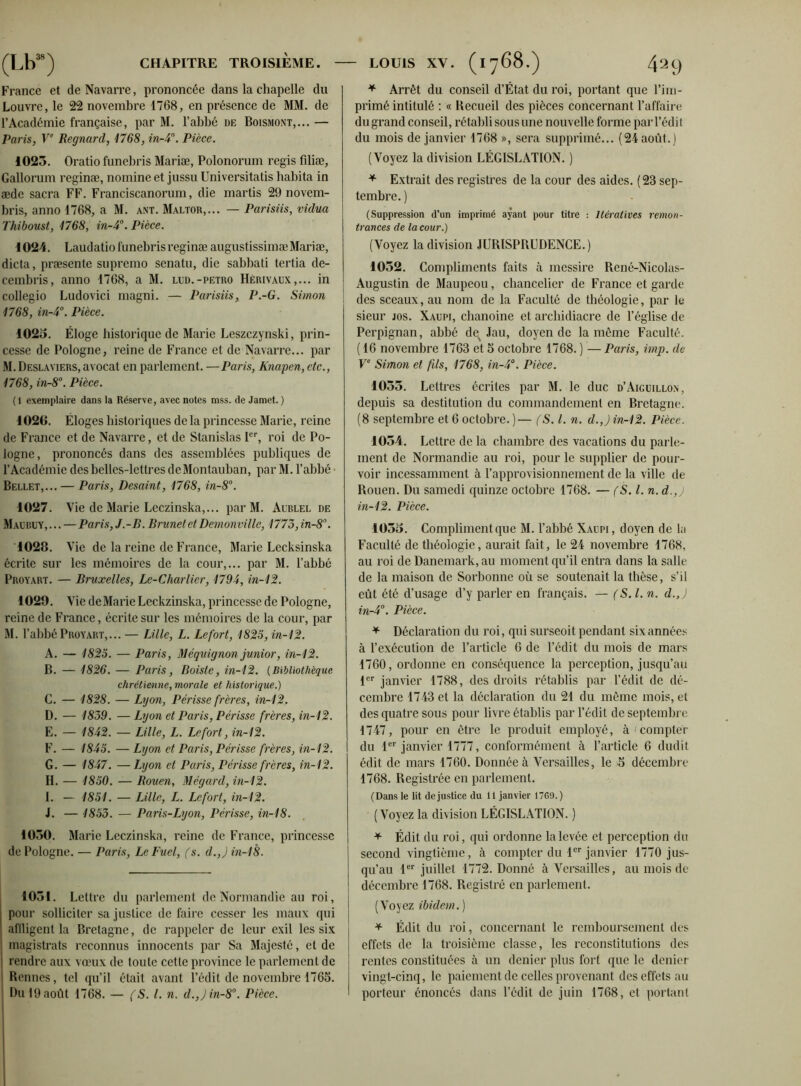 France et de Navarre, prononcée dans la chapelle du Louvre, le 22 novembre 1768, en présence de MM. de l’Académie française, par M. l’abbé de Boismont,... — Paris, Ve Regnard, 1768, in-4. Pièce. 1025. Oratio funebris Mariæ, Polonorum regis filiæ, Gallorum reginæ, nomineet jussu Universitatis habita in æde sacra FF. Franciscanorum, die martis 29 novem- bris, anno 1768, a M. ant. Maltor,... — Parisiis, vidua Thiboust, 1768, in-4. Pièce. 1024. Laudatio funebris reginæ augustissimæ Mariæ, dicta, præsente supremo scnatu, die sabbati tertia de- cembris, anno 1768, a M. lud.-petro Hérivaux,... in collegio Ludovici magni. — Parisiis, P.-G. Simon 1768, in-4°. Pièce. 1025. Éloge historique de Marie Leszczynski, prin- cesse de Pologne, reine de France et de Navarre... par M. Deslayiers,avocat en parlement. —Paris, Knapen, etc., 1768, in-8°. Pièce. (1 exemplaire dans la Réserve, avec notes mss. de Jamet. ) 1020. Éloges historiques de la princesse Marie, reine de France et de Navarre, et de Stanislas Ier, roi de Po- logne, prononcés dans des assemblées publiques de l’Académie des belles-lettres deMontauban, par M. l’abbé Bellet,...— Paris, Desaint, 1768, in-8°. 1027. Vie de Marie Leczinska,... par M. Aublel de Maubuy, ... — Paris, J.-B. Brunet et Demonville, 1775, in-8. 1028. V ie de la reine de France, Marie Lecksinska écrite sur les mémoires de la cour,... par M. l’abbé Proyart. — Bruxelles, Le-Charlier, 1794, in-12. 1029. Vie deMarie Leckzinska, princesse de Pologne, reine de France, écrite sur les mémoires de la cour, par M. l’abbé Proyart,... — Lille, L. Lefort, 1825, in-12. A. — 1825. — Paris, Méquignon junior, in-12. B. — 1826. — Paris, Boiste, in-12. (Bibliothèque chrétienne, morale et historique.) C. — 1828. — Lyon, Périsse frères, in-12. D. — 1839. — Lyon et Paris, Périsse frères, in-12. E. — 1842. — Lille, L. Lefort, in-12. F. — 1845. — Lyon et Paris, Périsse frères, in-12. G. — 1847. —Lyon et Paris, Périsse frères, in-12. II. — 1850. — Rouen, Mégard, in-12. I. — 1851. — Lille, L. Lefort, in-12. i. — 1853. — Paris-Lyon, Périsse, in-18. 1050. Marie Leczinska, reine de France, princesse de Pologne. — Paris, Le Fuel, (s. d.,J in-18. 1051. Lettre du parlement de Normandie au roi, pour solliciter sa justice de faire cesser les maux qui affligent la Bretagne, de rappeler de leur exil les six magistrats reconnus innocents par Sa Majesté, et de rendre aux vœux de toute cette province le parlement de Bennes, tel qu’il était avant l’édit de novembre 1765. Du 19 août 1768. — fS. I. n. d.,)in-8°. Pièce. * Arrêt du conseil d’État du roi, portant que l’im- primé intitulé : « Recueil des pièces concernant l’affaire du grand conseil, rétabli sous une nouvelle forme par l’édit du mois de janvier 1768 », sera supprimé... (24 août.) (Voyez la division LÉGISLATION. ) * Extrait des registres de la cour des aides. (23 sep- tembre. ) (Suppression d’un imprimé ayant pour titre : Itératives remon- trances de la cour.) (Voyez la division JURISPRUDENCE.) 1052. Compliments faits à messire René-Nicolas- Augustin de Maupeou, chancelier de France et garde des sceaux, au nom de la Faculté de théologie, par le sieur jos. Xaupi, chanoine et archidiacre de l’église de Perpignan, abbé des Jau, doyen de la même Faculté. ( 16 novembre 1763 et 5 octobre 1768. ) — Paris, imp. de Ve Simon et fds, 1768, in-4°. Pièce. 1055. Lettres écrites par M. le duc d’Aiguillon, depuis sa destitution du commandement en Bretagne. (8 septembre et 6 octobre. )— (S. I. n. d.,) in-12. Pièce. 1054. Lettre de la chambre des vacations du parle- ment de Normandie au roi, pour le supplier de pour- voir incessamment à l’approvisionnement de la ville de Rouen. Du samedi quinze octobre 1768. — (S. I. n. d.,j in-12. Pièce. 1055. Compliment que M. l’abbé Xaupi, doyen de la Faculté de théologie, aurait fait, le 24 novembre 1768, au roi de Danemark, au moment qu’il entra dans la salle de la maison de Sorbonne où se soutenait la thèse, s’il eût été d’usage d’y parler en français. — (S. I. n. d.,) in-4°. Pièce. * Déclaration du roi, qui surseoit pendant six années à l’exécution de l’article 6 de l’édit du mois de mars 1760, ordonne en conséquence la perception, jusqu’au 1er janvier 1788, des droits rétablis par l’édit de dé- cembre 1743 et la déclaration du 21 du même mois, et des quatre sous pour livre établis par l’édit de septembre 1747, pour en être le produit employé, à compter du 1er janvier 1777, conformément à l’article 6 dudit édit de mars 1760. Donnée à Versailles, le 5 décembre 1768. Registrée en parlement. (Dans le lit de justice du 11 janvier 1769.) (Voyez la division LÉGISLATION. ) * Édit du roi, qui ordonne la levée et perception du second vingtième, à compter du 1er janvier 1770 jus- qu’au 1er juillet 1772. Donné à Versailles, au mois de décembre 1768. Registré en parlement. (Voyez ibidem.) * Édit du roi, concernant le remboursement des effets de la troisième classe, les reconstitutions des rentes constituées à un denier plus fort que le denier vingt-cinq, le paiement de celles provenant des effets au porteur énoncés dans l’édit de juin 1768, et portant