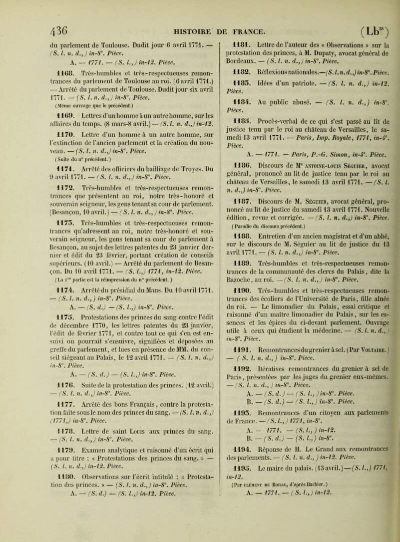 du parlement de Toulouse. Dudit jour 6 avril 1771. — (S. I. n. d.J in-8°. Pièce. A. — 1771. — (S. I.,) in-12. Pièce. 1168. Très-humbles et très-respectueuses remon- trances du parlement de Toulouse au roi. (6 avril 1771.) — Arrêté du parlement de Toulouse. Dudit jour six avril 1771. — (S. I. n. d.,J in-8°. Pièce. (Même ouvrage que le précédent.) 1169. Lettres d’unhomme àun autre homme, sur les affaires du temps. (8 mars-8 avril.)— (S.l. n. d.,j in-12. 1170. Lettre d’un homme à un autre homme, sur l’extinction de l’ancien parlement et la création du nou- veau. — (S.l. n. d.,J in-8°. Pièce. ( Suite du n° précédent. ) 1171. Arrêté des officiers du bailliage de Troyes. Du 9 avril 1771. — (S. I. n. d.J in-8°. Pièce. 1172. Ti ’ès-humbles et très-respectueuses remon- trances que présentent au roi, notre très-honoré et souverain seigneur, les gens tenant sa cour de parlement. (Besançon, 10 avril.) — (S.l. n. d.J in-8°. Pièce. 1173. Très-humbles et très-respectueuses remon- trances qu’adressent au roi, notre très-honoré et sou- verain seigneur, les gens tenant sa cour de parlement à Besançon, au sujet des lettres patentes du 23 janvier der- nier et édit du 23 février, portant création de conseils supérieurs. (10 avril.) — Arrêté du parlement de Besan- çon. Du 10 avril 1771. — (S. l.,J 1771, in-12. Pièce. (La lre partie est la réimpression du n° précédent. ) 1174. Arrêté du présidial du Mans. Du 10 avril 1771. •— (S.l. n. d., ) in-8°. Pièce. A. — (S. d.J — (S. I.,) in-8°. Pièce. 1173. Protestations des princes du sang contre l’édit de décembre 1770, les lettres patentes du 23 janvier, l’édit de février 1771, et contre tout ce qui s’en est en- suivi ou pourrait s’ensuivre, signifiées et déposées au greffe du parlement, et lues en présence de MM. du con- seil siégeant au Palais, le 12 avril 1771. — (S. I. n. d.,) in-8°. Pièce. A. — (S. d.) — (S. l.,J in-8°. Pièce. 1176. Suite de la protestation des princes. (12 avril.) — (S.l. n. d.J in-8°. Pièce. 1177. Arrêté des bons Français, contre la protesta- tion faite sous le nom des princes du sang. —(S. I. n. d.J (1771J in-8°. Pièce. 1178. Lettre de saint Louis aux princes du sang. — (S. I. n. d.J in-8°. Pièce. 1179. Examen analytique et raisonné d’un écrit qui a pour litre : « Protestations des princes du sang. » — (S. I. n. d.J in-12. Pièce. 1180. Observations sur l’écrit intitulé : « Protesta- tion des princes. » — (S. I. n. d.J in-8°. Pièce. A. — (S. d.) — (S. l.J in-12. Pièce. 1181. Lettre de l’auteur des « Observations » sur la protestation des princes, à M. Dupaty, avocat général de Bordeaux. — (S.l. n. d.J in-8°. Pièce. 1182. Réflexions nationales.—(S. l.n. d.,) in-8°. Pièce. 1183. Idées d’un patriote. — (S. I. n. d.J in-12. Pièce. 1184. Au public abusé. — (S. I. n. d.,) in-8°. Pièce. 1183. Procès-verbal de ce qui s’est passé au lit de justice tenu par le roi au château de Versailles, le sa- medi 13 avril 1771. — Paris, lmp. Royale, 1771, in-4°. Pièce. A. — 1771. — Paris, P.-G. Simon, in-4°. Pièce. 1186. Discours de Me antoine-louis Séguier, avocat général, prononcé au lit de justice tenu par le roi au château de Versailles, le samedi 13 avril 1771. — (S. I. n. d.J in-8°. Pièce. 1187. Discours de M. Séguier, avocat général, pro- noncé au lit de justice du samedi 13 avril 1771. Nouvelle édition, revue et corrigée. — (S. I. n. d.J in-8°. Pièce. ( Parodie du discours précédent.) 1188. Entretien d’un ancien magistrat et d’un abbé, sur le discours de M. Séguier au lit de justice du 13 avril 1771. — (S. I. n. d.J in-8°. Pièce. 1189. Très-humbles et très-respectueuses remon- trances de la communauté des clercs du Palais, dite la Bazoche, au roi. —(S. I. n. d.J in-8°. Pièce. 1190. Ti ’ès-humbles et très-respectueuses remon- trances des écoliers de l’Université de Paris, fille aînée du roi. — Le limonadier du Palais, essai critique et raisonné d’un maître limonadier du Palais, sur les es- sences et les épices du ci-devant parlement. Ouvrage utile à ceux qui étudient la médecine. — (S. I. n. d.J in-8°. Pièce. 1191. Remontrances du grenier à sel. (Par Voltaire. ) — ( S. I. n. d.J in-8°. Pièce. 1192. Itératives remontrances du grenier à sel de Paris, présentées par les juges du grenier eux-mêmes. — (S. I. n. d., J m-8°. Pièce. A. — (S. dj — (S. I., J in-8°. Pièce. B. — (S. d.) — (S. l.J in-8°. Pièce. 1193. Remontrances d’un citoyen aux parlements de France. — (S. l.J 1771, in-8°. A. - 1771. — (S. I.,) in-12. B. — (S. d.J — (S. l.J in-8°. 1194. Réponse de H. Le Grand aux remontrances des parlements. — (S.l. n. d., J in-12. Pièce. 1193. Lemaire du palais. (13avril.) — (S. l.J 1771, in-12. (Par clément de Boissy, d’après Barbier. ) A. — 1771. — (S. l.J in-12.