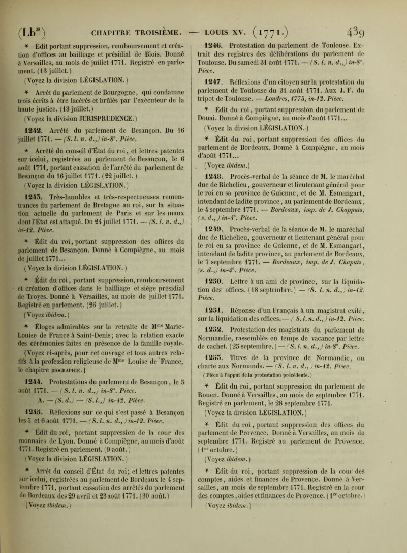 * Édit portant suppression, remboursement et créa- tion d’offices au bailliage et présidial de Blois. Donné à Versailles, au mois de juillet 1771. Registré en parle- ment. (13 juillet.) (Voyez la division LÉGISLATION. ) * Arrêt du parlement de Bourgogne, qui condamne trois écrits à être lacérés et brûlés par l’exécuteur de la haute justice. (13 juillet.) (Voyez la division JURISPRUDENCE.) 1242. Arrêté du parlement de Besançon. Du 16 juillet 1771. — (S. I. n. cl.,) in-8°. Pièce. * Arrêté du conseil d’État du roi, et lettres patentes sur icelui, registrées au parlement de Besançon, le 6 août 1771, portant cassation de l’arrêté du parlement de Besançon du 16 juillet 1771. (22 juillet. ) (Voyez la division LÉGISLATION.) 1245. Très-humbles et très-respectueuses remon- trances du parlement de Bretagne au roi, sur la situa- tion actuelle du parlement de Paris et sur les maux dontl’État est attaqué. Du 24 juillet 1771. — (S. I. n. d.,) in-12. Pièce. * Édit du roi, portant suppression des offices du parlement de Besançon. Donné à Compiègne, au mois de juillet 1771... ( Voyez la division LÉGISLATION. ) * Édit du roi, portant suppression, remboursement et création d’offices dans le bailliage et siège présidial de Troyes. Donné à Versailles, au mois de juillet 1771. Registré en parlement. (26 juillet.) (Voyez ibidem.) * Éloges admirables sur la retraite de Mmc Marie- Louise de France à Saint-Denis; avec la relation exacte des cérémonies faites en présence de la famille royale. (Voyez ci-après, pour cet ouvrage et tous autres rela- tifs à la profession religieuse de Mme Louise de France, le chapitre biographie. ) 1244. Protestations du parlement de Besançon , le 5 août 1771. — ( S. I. n. d.,) in-8°. Pièce. A. — (S. d.) — (S.l.J in-12. Pièce. 1245. Réflexions sur ce qui s’est passé à Besançon les S et 6 août 1771. — (S. I. n. d., ) in-12. Pièce. * Édit du roi, portant suppression de la cour des monnaies de Lyon. Donné à Compiègne, au mois d’août 1771. Registré en parlement. (9 août. ) (Voyez la division LÉGISLATION. ) * Arrêt du conseil d’État du roi; et lettres patentes sur icelui, registrées au parlement de Bordeaux le 4 sep- tembre 1771, portant cassation des arrêtés du parlement de Bordeaux des29 avril et 23août 1771.(30 août.) (Voyez ibidem.) 1246. Protestation du parlement de Toulouse. Ex- trait des registres des délibérations du parlement de Toulouse. Du samedi 31 août 1771. — (S. l.n. d.,) in-8n. Pièce. 1247. Réflexions d’un citoyen sur la protestation du parlement de Toulouse du 31 août 1771. Aux J. F. du tripot de Toulouse. — Londres, 1775, in-12. Pièce. + Édit du roi, portant suppression du parlement de Douai. Donné à Compiègne, au mois d’août 1771... (Voyez la division LÉGISLATION. ) * Édit du roi, portant suppression des offices du parlement de Bordeaux. Donné à Compiègne, au mois d’août 1771... (Voyez ibidem.) 1248. Procès-verbal de la séance de M. le maréchal duc de Richelieu, gouverneur et lieutenant général pour le roi en sa province de Guienne, et de M. Esmangart, intendant de ladite province, au parlement de Bordeaux, le 4 septembre 1771. — Bordeaux, imp. de J. Chappuis, (s. d.,) in-4°. Pièce. 1249. Procès-verbal de la séance de M. le maréchal duc de Richelieu, gouverneur et lieutenant général pour le roi en sa province de Guienne, et de M. Esmangart, intendant de ladite province, au parlement de Bordeaux, le 7 septembre 1771. — Bordeaux, imp. de J. Chapuis, fs. d.,) in-4°. Pièce. 1250. Lettre à un ami de province, sur la liquida- tion des offices. (18 septembre.) — (S. I. n. d.,) in-12. Pièce. 1251. Réponse d’un Français à un magistrat exilé, sur la liquidation des offices. — ( S. I. n. d.,) in-12. Pièce. 1252. Protestation des magistrats du parlement de Normandie, rassemblés en temps de vacance par lettre de cachet. (25 septembre.) — (S. I. n. d.,) in-8°. Pièce. 1255. Titres de la province de Normandie, ou charte aux Normands. — fS. I. n. d.,) in-12. Pièce. (Pièce à l’appui delà protestation précédente.) * Édit du roi, portant suppression du parlement de Rouen. Donné à Versailles, au mois de septembre 1771. Registré en parlement, le 28 septembre 1771. (Voyez la division LÉGISLATION.) * Édit du roi, portant suppression des offices du parlement de Provence. Donné à Versailles, au mois de septembre 1771. Registré au parlement de Provence. ( 1er octobre.) (Voyez ibidem. ) * Édit du roi, portant suppression de la cour des comptes, aides et finances de Provence. Donné à Ver- sailles, au mois de septembre 1771. Registré en la cour des comptes, aides et finances de Provence. ( 1er octobre.) (Voyez ibidem.)