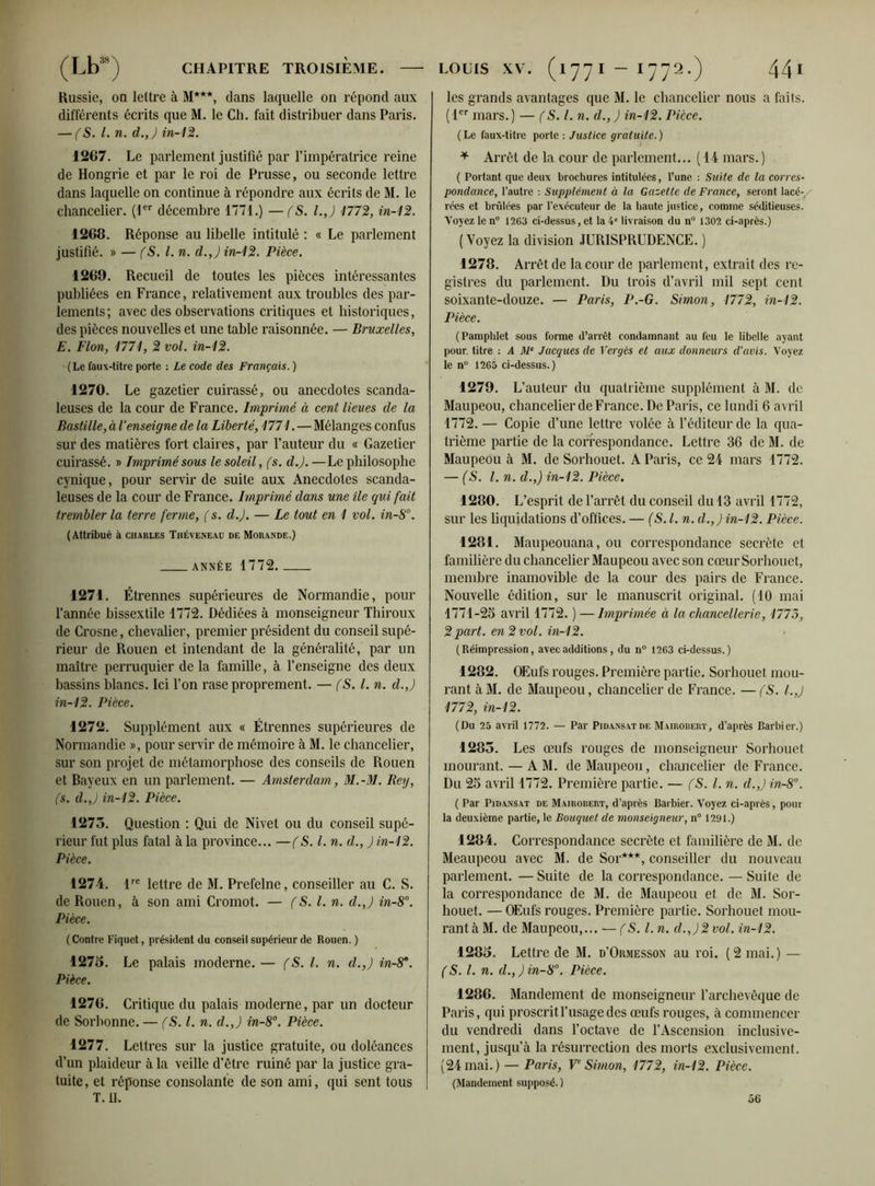 Russie, ou lettre à 31***, dans laquelle on répond aux différents écrits que M. le Ch. fait distribuer dans Paris. — (S. I. n. d.J in-12. 1267. Le parlement justifié par l’impératrice reine de Hongrie et par le roi de Prusse, ou seconde lettre dans laquelle on continue à répondre aux écrits de M. le chancelier. (1er décembre 1771.) —(S. l.J 177%, in-12. 1268. Réponse au libelle intitulé : « Le parlement justifié. » — (S. I. n. d.J in-12. Pièce. 1269. Recueil de toutes les pièces intéressantes publiées en France, relativement aux troubles des par- lements; avec des observations critiques et historiques, des pièces nouvelles et une table raisonnée. — Bruxelles, E. Flou, 1771, 2 vol. in-12. (Le faux-titre porte : Le code des Français. ) 1270. Le gazetier cuirassé, ou anecdotes scanda- leuses de la cour de France. Imprimé à cent lieues de la Bastille, à l’enseigne de la Liberté, 1771. — Mélanges confus sur des matières fort claires, par l’auteur du « Gazetier cuirassé. » Imprimé sous le soleil, (s. d.J. —Le philosophe cynique, pour servir de suite aux Anecdotes scanda- leuses de la cour de France. Imprimé dans une île qui fait trembler la terre ferme, ( s. d.J. — Le tout en 1 vol. in-S°. (Attribué à Charles Théveneau de Morande.) ANNÉE 1772 1271. Étrennes supérieures de Normandie, pour l’année bissextile 1772. Dédiées à monseigneur Thiroux de Crosne, chevalier, premier président du conseil supé- rieur de Rouen et intendant de la généralité, par un maître perruquier de la famille, à l’enseigne des deux bassins blancs. Ici l’on rase proprement. — (S. I. n. d.J in-12. Pièce. 1272. Supplément aux « Étrennes supérieures de Normandie », pour servir de mémoire à M. le chancelier, sur son projet de métamorphose des conseils de Rouen et Bayeux en un parlement. — Amsterdam, M.-M. Reg, fs. d.J in-12. Pièce. 1273. Question : Qui de Nivet ou du conseil supé- rieur fut plus fatal à la province... —(S. I. n. d., J in-12. Pièce. 1274. lre lettre de 31. Prefelne, conseiller au C. S. de Rouen, à son ami Cromot. — (S. I. n. d.J in-8°. Pièce. ( Contre Fiquet, président du conseil supérieur de Rouen. ) 1273. Le palais moderne. — fS. I. n. d.J in-8°. Pièce. 1276. Critique du palais moderne, par un docteur de Sorbonne. — fS. I. n. d.J in-8°. Pièce. 1277. Lettres sur la justice gratuite, ou doléances d’un plaideur à la veille d’être ruiné par la justice gra- tuite, et réponse consolante de son ami, qui sent tous T. 11. les grands avantages que M. le chancelier nous a faits. (1er mars.) — (S. I. n. d.,J in-12. Pièce. ( Le faux-titre porte : Justice gratuite. ) / * Arrêt de la cour de parlement... ( 14 mars.) ( Portant que deux brochures intitulées, l’une : Suite de la corres- pondance, l’autre : Supplément à la Gazette de France, seront lacé-, rées et brûlées par l’exécuteur de la haute justice, comme séditieuses. Voyez le n° 1263 ci-dessus, et la 4e livraison du n° 1302 ci-après.) (Voyez la division JURISPRUDENCE. ) 1278. Arrêt de la cour de parlement, extrait des re- gistres du parlement. Du trois d’avril mil sept cent soixante-douze. — Paris, P.-G. Simon, 1772, in-12. Pièce. (Pamphlet sous forme d’arrêt condamnant au feu le libelle ayant pour, titre : A M‘ Jacques de Verges et aux donneurs d’avis. Voyez le n° 1265 ci-dessus.) 1279. L’auteur du quatrième supplément à 31. de 3Iaupeou, chancelier de France. De Paris, ce lundi 6 avril 1772.— Copie d’une lettre volée à l’éditeur de la qua- trième partie de la correspondance. Lettre 36 de 31. de 3Iaupeou à 31. de Sorhouet. A Paris, ce 24 mars 4772. — (S. I. n. d.J in-12. Pièce. 1280. L’esprit de l’arrêt du conseil du 13 avril 1772, sur les liquidations d’offices. — (S.l. n. d.J in-12. Pièce. 1281. 3Iaupeouana, ou correspondance secrète et familière du chancelier 3Iaupeou avec son cœur Sorhouet, membre inamovible de la cour des pairs de France. Nouvelle édition, sur le manuscrit original. (10 mai 1771-25 avril 1772. ) — Imprimée à la chancellerie, 1775, 2 part, en 2 vol. in-12. (Réimpression, avec additions, du n° 1263 ci-dessus.) 1282. OEufs rouges. Première partie. Sorhouet mou- rant à M. de 3Iaupeou, chancelier de France. — (S. l.j 1772, in-12. (Du 25 avril 1772. — Par Pidansatde Mairobert, d’après Barbier.) 1283. Les œufs rouges de monseigneur Sorhouet mourant. — A 31. de 3Iaupeou, chancelier de France. Du 25 avril 1772. Première partie. — (S.l. n. d.,Jin-8°. ( Par Pidansat de Mairobert, d’après Barbier. Voyez ci-après, pour la deuxième partie, le Bouquet de monseigneur, n° 1291.) 1284. Correspondance secrète et familière de 31. de 3Ieaupeou avec 31. de Sor***, conseiller du nouveau parlement. — Suite de la correspondance. — Suite de la correspondance de 31. de 3Iaupeou et de 31. Sor- houet. — OEufs rouges. Première partie. Sorhouet mou- rant à 31. de Maupeou,... — (S. I. n. cl.J2vol. in-12. 1283. Lettre de 31. d’Ormesson au roi. (2 mai.) — (S. I. n. d.,Jin-8°. Pièce. 1286. 3Iandement de monseigneur l’archevêque de Paris, qui proscrit l’usage des œufs rouges, à commencer du vendredi dans l’octave de l’Ascension inclusive- ment, jusqu’à la résurrection des morts exclusivement. (24 mai.) — Paris, Ve Simon, 1772, in-12. Pièce. (Mandement supposé. ) 56