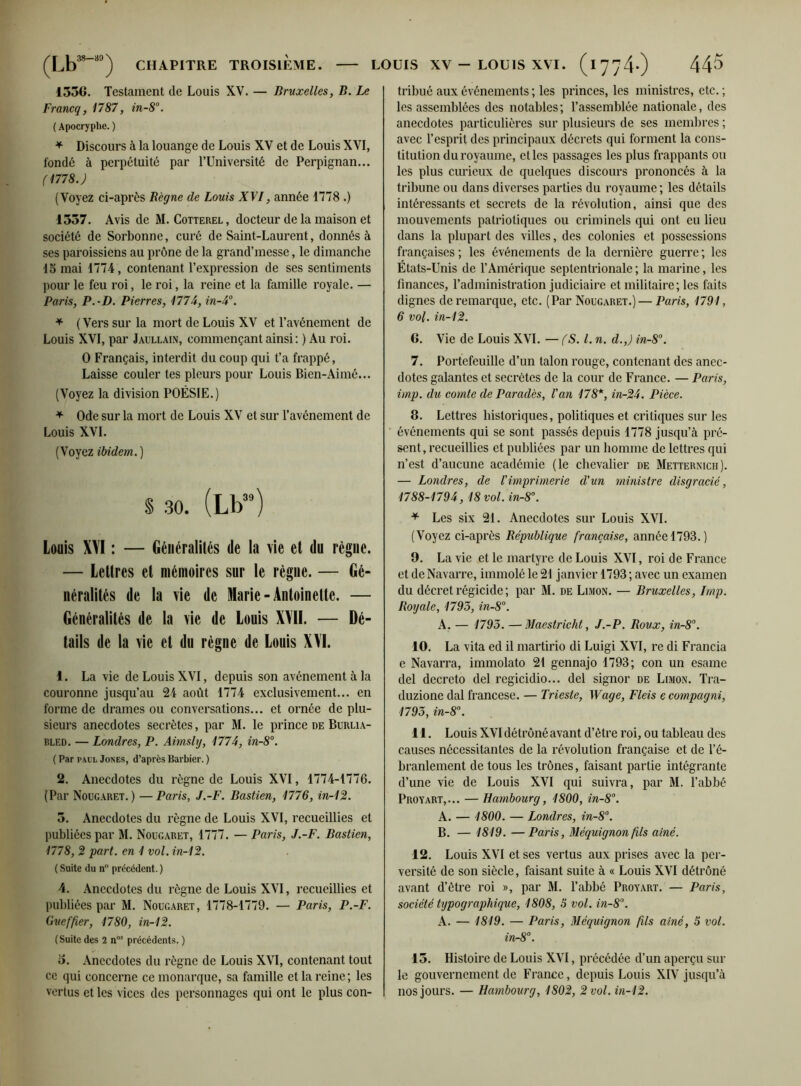 1556. Testament de Louis XV. — Bruxelles, B. Le Francq, 1787, in-8°. ( Apocryphe. ) * Discours à la louange de Louis XV et de Louis XVI, fondé à perpétuité par l’Université de Perpignan... (1778.) (Voyez ci-après Bègue de Louis XVI, année 1778 .) 1557. Avis de M. Cotterel , docteur de la maison et société de Sorbonne, curé de Saint-Laurent, donnés à ses paroissiens au prône de la grand’messe, le dimanche 15 mai 1774, contenant l’expression de ses sentiments pour le feu roi, le roi, la reine et la famille royale. — Paris, P.-D. Pierres, 177A, in-4°. * (Vers sur la mort de Louis XV et l’avénement de Louis XVI, par Jaullain, commençant ainsi: ) Au roi. O Français, interdit du coup qui t’a frappé, Laisse couler tes pleurs pour Louis Bien-Aimé... (Voyez la division POÉSIE.) * Ode sur la mort de Louis XV et sur l’avénement de Louis XVI. (Voyez ibidem. ) S 30. (Lb39) Louis XVI : — Généralités de la vie et du règne. — Lettres et mémoires sur le règne. — Gé- néralités de la vie de Marie-Antoinette. — Généralités de la vie de Louis X\II. — Dé- tails de la vie et du règne de Louis XYI. 4. La vie de Louis XVI, depuis son avènement à la couronne jusqu’au 24 août 1774 exclusivement... en forme de drames ou conversations... et ornée de plu- sieurs anecdotes secrètes, par M. le prince de Burlia- bled. — Londres, P. Aimsly, 1774, in-8°. ( Par pacl Jones, d’après Barbier. ) 2. Anecdotes du règne de Louis XVI, 1774-1776. (Par Nougaret. ) —Paris, J.-F. Bastien, 1776, in-12. 5. Anecdotes du règne de Louis XVI, recueillies et publiées par M. Nougaret, 1777. — Paris, J.-F. Bastien, 1778, 2 part, en 1 vol. in-12. ( Suite du n précédent. ) 4. Anecdotes du règne de Louis XVI, recueillies et publiées par M. Nougaret, 1778-1779. — Paris, P.-F. Guef'fier, 1780, in-12. (Suite des 2 n°s précédents. ) 5. Anecdotes du règne de Louis XVI, contenant tout ce qui concerne ce monarque, sa famille et la reine; les vertus et les vices des personnages qui ont le plus con- tribué aux événements ; les princes, les ministres, etc. ; les assemblées des notables; l’assemblée nationale, des anecdotes particulières sur plusieurs de ses membres ; avec l’esprit des principaux décrets qui forment la cons- titution du royaume, elles passages les plus frappants on les plus curieux de quelques discours prononcés à la tribune on dans diverses parties du royaume ; les détails intéressants et secrets de la révolution, ainsi que des mouvements patriotiques ou criminels qui ont eu lieu dans la plupart des villes, des colonies et possessions françaises; les événements delà dernière guerre; les États-Unis de l’Amérique septentrionale ; la marine, les finances, l’administration judiciaire et militaire; les faits dignes de remarque, etc. (Par Nougaret.) — Paris, 1791, 6 vol. in-12. 6. Vie de Louis XVI. — (S. I. n. d.,) in-8°. 7. Portefeuille d’un talon rouge, contenant des anec- dotes galantes et secrètes de la cour de France. — Paris, imp. du comte de Parades, Van 178*, in-24. Pièce. 8. Lettres historiques, politiques et critiques sur les événements qui se sont passés depuis 1778 jusqu’à pré- sent, recueillies et publiées par un homme de lettres qui n’est d’aucune académie (le chevalier de Metternich). — Londres, de l'imprimerie d'un ministre disgracie, 1788-1794, 18 vol. in-8°. * Les six 21. Anecdotes sur Louis XVI. (Voyez ci-après République française, année 1793.) 9. La vie et le martyre de Louis XVI, roi de France et de Navarre, immolé le 21 janvier 1793 ; avec un examen du décret régicide ; par M. de Limon. — Bruxelles, lmp. Royale, 1793, in-8°. A. — 1793. —Maestricht, J.-P. Roux, in-8°. 10. La vita ed il martirio di Luigi XVI, re di Francia e Navarra, immolato 21 gennajo 1793; con un esame del decreto del regicidio... del signor de Limon. Tra- duzione dal francese. — Trieste, Wage, Fleis e compagni, 1793, in-8°. 11. Louis XVI détrôné avant d’être roi, ou tableau des causes nécessitantes de la révolution française et de l’é- branlement de tous les trônes, faisant partie intégrante d’une vie de Louis XVI qui suivra, par M. l’abbé Proyart,... — Hambourg, 1800, in-8°. A. — 1800. — Londres, in-8°. B. — 1819. —Paris, Méquignon fils aîné. 12. Louis XVI et ses vertus aux prises avec la per- versité de son siècle, faisant suite à « Louis XVI détrôné avant d’être roi », par M. l’abbé Proyart. — Paris, société typographique, 1808, S vol. in-8°. A. — 1819. — Paris, Méquignon fils aîné, 5 vol. in-8°. 15. Histoire de Louis XVI, précédée d’un aperçu sur le gouvernement de France, depuis Louis XIV jusqu’à nos jours. — Hambourg, 1802, 2 vol. in-12.