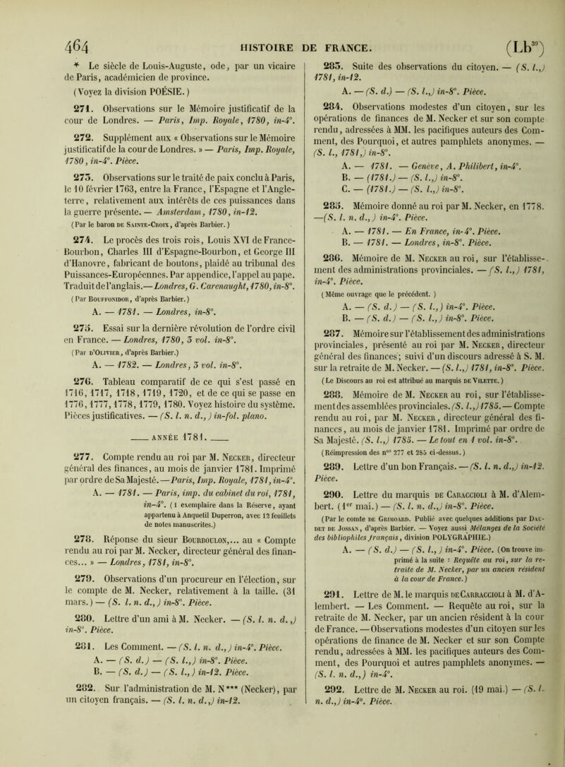 * Le siècle de Louis-Auguste, ode, par un vicaire de Paris, académicien de province. (Voyez la division POÉSIE. ) 271. Observations sur le Mémoire justificatif de la cour de Londres. — Paris, lmp. Royale, 1780, in-4°. 272. Supplément aux « Observations sur le Mémoire justificatif de la cour de Londres. » — Paris, lmp. Royale, 1780, in-4°. Pièce. 275. Observations sur le traité de paix conclu à Paris, le 10 février 1763, entre la France, l’Espagne et l’Angle- terre, relativement aux intérêts de ces puissances dans la guerre présente. — Amsterdam, 1780, in-12. ( Par le baron de Sainte-Croix , d’après Barbier. ) 274. Le procès des trois rois, Louis XVI de France- Bourbon, Charles III d’Espagne-Bourbon, et George III d’Hanovre, fabricant de boutons, plaidé au tribunal des Puissances-Européennes. Par appendice, l’appel au pape. Traduitdel’anglais.—Londres, G. Carenaught, 1780, in-8°. (Par Bouffonidor, d’après Barbier.) A. — 1781. — Londres, in-8°. 27o. Essai sur la dernière révolution de l’ordre civil en France. — Londres, 1780, 3 vol. in-8°. ( Par d’Olivier , d’après Barbier.) A. — 1782. — Londres, 3 vol. in-8°. 276. Tableau comparatif de ce qui s’est passé en 1716, 1717, 1718, 1719, 1720, et de ce qui se passe en 1776,1777,1778, 1779, 1780. Voyez histoire du système. Pièces justificatives. — fS. I. n. d.,)in-fol. piano. année 1781. 277. Compte rendu au roi par M. Necker, directeur général des finances, au mois de janvier 1781. Imprimé par ordre de Sa Majesté.—Paris, lmp. Royale, 1781, in-4°. A. — 1781. — Paris, imp. du cabinet du roi, 1781, in-4°. ( 1 exemplaire dans la Réserve, ayant appartenu à Anquetil Duperron, avec 12 feuillets de notes manuscrites.) 278. Réponse du sieur Bourboulon,... au « Compte rendu au roi par M. Necker, directeur général des finan- ces... » — Londres, 1781, in-8°. 279. Observations d’un procureur en l’élection, sur le compte de M. Necker, relativement à la taille. (31 mars. ) — (S. l.n. d., ) in-8°. Pièce. 280. Lettre d’un ami àM. Necker. — (S. I. n. d.,) in-8°. Pièce. 281. Les Comment. — fS. I. n. d.,) in-4°. Pièce. A. — (S. d.) — (S. I.,) in-8°. Pièce. B. — (S. d.) — (S. I., ) in-12. Pièce. 282. Sur l’administration de M. N*** (Necker), par un citoyen français. — (S. I. n. d.,) in-12. 285. Suite des observations du citoyen. — (S. I.,) 1781, in-12. A. — fS. d.) — (S. l.J in-8°. Pièce. 284. Observations modestes d’un citoyen, sur les opérations de finances de M. Necker et sur son compte rendu, adressées à MM. les pacifiques auteurs des Com- ment, des Pourquoi, et autres pamphlets anonymes. — CS. L, 1781,) in-8°. A. — 1781. — Genève, A. Philibert, in-4°. B. — (1781.) —(S. I.,) in-8°. C. — (1781.) — fS. l.,)in-8°. 285. Mémoire donné au roi par M. Necker, en 1778. —(S. I. n. d.,) in-4°. Pièce. A. — 1781. — En France, in-4°. Pièce. B. — 1781. — Londres, in-8°. Pièce. 286. Mémoire de M. Necker au roi, sur l’établisse- ment des administrations provinciales. — (S. I.,) 1781, in-4°. Pièce. ( Même ouvrage que le précédent. ) A. — (S. d.) — f<S. I.,) in-4°. Pièce. B. — (S. d.) — (S. I.,) in-8°. Pièce. 287. Mémoire sur l’établissement des administrations provinciales, présenté au roi par M. Necker, directeur général des finances; suivi d’un discours adressé à S. M. sur la retraite de M. Necker. — (S. I.,) 1781, in-8°. Pièce. (Le Discours au roi est attribué au marquis deVilette. ) 288. Mémoire de M. Necker au roi, sur l’établisse- ment des assemblées provinciales. (S. I.J1785.— Compte rendu au roi, par M. Necker, directeur général des fi- nances , au mois de janvier 1781. Imprimé par ordre de Sa Majesté. (S. I.,) 1785. — Le tout en 1 vol. in-8°. (Réimpression des nos 277 et 285 ci-dessus.) 289. Lettre d’un bon Français. — fS. I. n. d.,) in-12. Pièce. 290. Lettre du marquis de Caraccioli à M. d’Alem- bert. ( 1er mai.) — (S. I. n. d.,) in-8°. Pièce. (Par le comte de Grimoard. Publié avec quelques additions par Dau- det de Jossan, d’après Barbier. — Voyez aussi Mélanges de la Société des bibliophiles Jrançais, division POLYGRAPHIE.) A. — (S. d.) — (S. L, ) in-4°. Pièce. (On trouve im- primé à la suite : Requête au roi, sur la re- traite de M. Necker, par un ancien résident à la cour de France. ) 291. Lettre de M. le marquis deCarraccioli à M. d’A- lembert. — Les Comment. — Requête au roi, sur la retraite de M. Necker, par un ancien résident à la cour de France. —Observations modestes d’un citoyen sur les opérations de finance de M. Necker et sur son Compte rendu, adressées à MM. les pacifiques auteurs des Com- ment, des Pourquoi et autres pamphlets anonymes. — (S. I. n. d.,) in-4°. 292. Lettre de M. Necker au roi. (19 mai.) — (S. I. n. d.,) in-4°. Pièce.