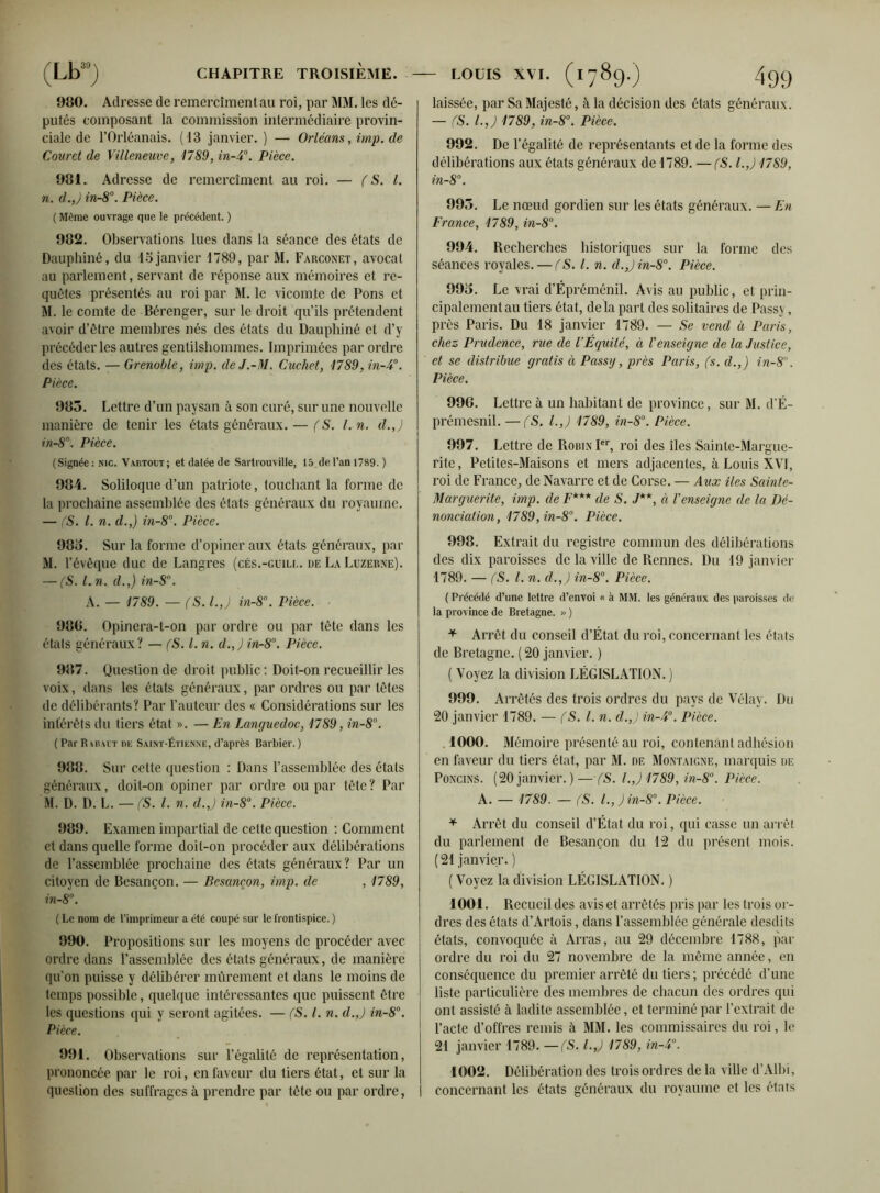 980. Adresse de remercîment au roi, par MM. les dé- putés composant la commission intermédiaire provin- ciale de l’Orléanais. (13 janvier. ) — Orléans, imp. de Couret de Villeneuve, 1789, in-4°. Pièce. 981. Adresse de remercîment au roi. — (S. I. n. d.,J in-8°. Pièce. ( Même ouvrage que le précédent. ) 982. Observations lues dans la séance des états de Dauphiné, du 15janvier 1789, par M. Farconet, avocat au parlement, servant de réponse aux mémoires et re- quêtes présentés au roi par M. le vicomte de Pons et M. le comte de Bérenger, sur le droit qu’ils prétendent avoir d’être membres nés des états du Dauphiné et d’y précéder les autres gentilshommes. Imprimées par ordre des états. —Grenoble, imp. deJ.-M. Cuchct, 1789, in-4°. Pièce. 983. Lettre d’un paysan à son curé, sur une nouvelle manière de tenir les états généraux. — (S. I. n. d.J in-8°. Pièce. (Signée : nic. Vartoet ; et datée de Sartrouville, 15 de l’an 1789. ) 984. Soliloque d’un patriote, touchant la forme de la prochaine assemblée des états généraux du royaume. — (S. I. n. d.,) in-8°. Pièce. 983. Sur la forme d’opiner aux états généraux, par M. l’évêque duc de Langres (cés.-guili.. de La Luzerne). — (S. l.n. d.,) in-8°. A. — 1789. — (S. I.,) in-8°. Pièce. 980. Opinera-t-on par ordre ou par tête dans les étals généraux? — (S. I. n. d.,)in-8°. Pièce. 987. Question de droit public : Doit-on recueillir les voix, dans les états généraux, par ordres ou par tètes de délibérants? Par l’auteur des « Considérations sur les intérêts du tiers état ». — En Languedoc, 1789, in-8°. ( Par R irait ne Saint-Étienne, d’après Barbier. ) 988. Sur cette question : Dans l’assemblée des états généraux, doit-on opiner par ordre ou par tête? Par M. D. D. L. — (S. I. n. d.J in-8°. Pièce. 989. Examen impartial de celte question : Comment et dans quelle forme doit-on procéder aux délibérations de l’assemblée prochaine des états généraux? Par un citoyen de Besançon. — Besancon, imp. de , 1789, in-8°. ( Le nom de l’imprimeur a été coupé sur le frontispice. ) 990. Propositions sur les moyens de procéder avec ordre dans l’assemblée des états généraux, de manière qu’on puisse y délibérer mûrement et dans le moins de temps possible, quelque intéressantes que puissent être les questions qui y seront agitées. — (S. I. n. d.J in-8°. Pièce. 991. Observations sur l’égalité de représentation, prononcée par le roi, en faveur du tiers état, et sur la question des suffrages à prendre par tète ou par ordre, laissée, par Sa Majesté, à la décision des états généraux. — (S. I.,) 1789, in-8°. Pièce. 992. De 1’ égalité de représentants et de la forme des délibérations aux états généraux de 1789. — (S. l.J 1789, in-8°. 995. Le nœud gordien sur les états généraux. — En France, 1789, in-8°. 994. Recherches historiques sur la forme des séances royales. — (S. I. n. d.Jin-8°. Pièce. 993. Le vrai d’Épréménil. Avis au public, et prin- cipalement au tiers état, de la part des solitaires de Passv, près Paris. Du 18 janvier 1789. — Se vend à Paris, chez Prudence, rue de VÉquité, à l'enseigne de la Justice, et se distribue gratis à Passg, près Paris, (s. il.,) in-8. Pièce. 996. Lettre à un habitant de province, sur M. d’É- prémesnil. —(S. I.,) 1789, in-8°. Pièce. 997. Lettre de Robin Ier, roi des îles Sainte-Margue- rite , Petites-Maisons et mers adjacentes, à Louis XVI, roi de France, de Navarre et de Corse. — Aux îles Sainte- Marguerite, imp. de F*** de S. J**, à l'enseigne de la Dé- nonciation, 1789,in-8°. Pièce. 998. Extrait du registre commun des délibérations des dix paroisses de la ville de Rennes. Du 19 janvier 1789. — (S. I. n. d.,) in-8°. Pièce. (Précédé d’une lettre d’envoi « à MM. les généraux des paroisses de la province de Bretagne. >> ) * Arrêt du conseil d’État du roi, concernant les états de Bretagne. ( 20 janvier. ) ( Voyez la division LÉGISLATION. ) 999. Arrêtés des trois ordres du pays de Vélay. Du 20 janvier 1789. — (S. I. n. d.J in-4°. Pièce. . 1000. Mémoire présenté au roi, contenant adhésion en faveur du tiers état, par M. de Montaigne, marquis de Poncins. (20 janvier. ) — fS. l.J 1789, in-8°. Pièce. A. — 1789. — (S. l.,jin-8°. Pièce. * Arrêt du conseil d’État du roi, qui casse un arrêt du parlement de Besançon du 12 du présent mois. (21 janvier. ) ( Voyez la division LÉGISLATION. ) 1001. Recueil des avis et arrêtés pris par les trois or- dres des états d’Artois, dans l’assemblée générale desdits états, convoquée à Arras, au 29 décembre 1788, par ordre du roi du 27 novembre de la même année, en conséquence du premier arrêté du tiers ; précédé d’une liste particulière des membres de chacun des ordres qui ont assisté à ladite assemblée, et terminé par l’extrait de l’acte d’offres remis à MM. les commissaires du roi, le 21 janvier 1789. —(S. l.J 1789, in-4°. 1002. Délibération des trois ordres de la ville d’Albi, concernant les états généraux du royaume et les états