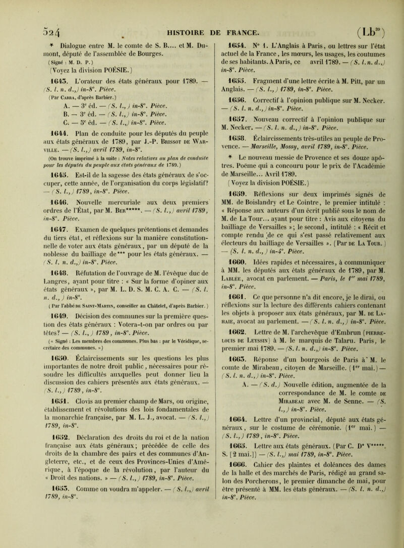 * Dialogue entre M. le comte de S. B.... et M. Du- mont, député de l’assemblée de Bourges. ( Signé : M. D. P. ) (Voyez la division POÉSIE. ) 1645. L’orateur des états généraux pour 1789. — (S. I. n. d.J in-8°. Pièce. (Par Cabra, d’après Barbier.) A. — 3e éd. — (S. L, ) in-8°. Pièce. B. — 3e éd. — f S. l.J in-8°. Pièce. G. — 5e éd. — (S. l.J in-8°. Pièce. 1644. Plan de conduite pour les députés du peuple aux états généraux de 1789, par J.-P. Brissot de War- ville. —(S. l.J avril 1789, in-8°. (On trouve imprimé à la suite : Notes relatives au plan de conduite pour les députés du peuple aux états généraux de 1789.) 1645. Est-il de la sagesse des états généraux de s’oc- cuper, cette année, de l’organisation du corps législatif? — (S. l.J 1789, in-8°. Pièce. 1646. Nouvelle mercuriale aux deux premiers ordres de l’État, par M. Ber*****. — (S. l.J avril 1789, in-8°. Pièce. 1647. Examen de quelques prétentions et demandes du tiers état, et réflexions sur la manière constitution- nelle de voter aux étals généraux, par un député de la noblesse du bailliage de*** pour les états généraux. — (S. I. n. d.,) in-8°. Pièce. 1648. Réfutation de l’ouvrage de M. l’évêque duc de Langres, ayant pour titre : « Sur la forme d’opiner aux états généraux », par M. L. D. S. M. C. A. C. — (S. I. n. d., ) in-8°. ( Par l’abbé de Saint-Martin, conseiller au Châtelet, d’après Barbier. ) 1649. Décision des communes sur la première ques- tion des états généraux : Votera-t-on par ordres ou par tètes? — (S. l.J 1789, in-8°. Pièce. ( « Signé : Les membres des communes. Plus bas : par le Véridique, se- crétaire des communes. ») 1650. Éclaircissements sur les questions les plus importantes de notre droit public, nécessaires pour ré- soudre les difficultés auxquelles peut donner lieu la discussion des cahiers présentés aux états généraux. — (S. l.J 1789, in-8°. 1651. Clovis au premier champ de Mars, ou origine, établissement et révolutions des lois fondamentales de la monarchie française, par M. L. J., avocat. — (S. l.J 1789, in-8°. 1652. Déclaration des droits du roi et de la nation française aux états généraux; précédée de celle des droits de la chambre des pairs et des communes d’An- gleterre, etc., et de ceux des Provinces-Unies d’Amé- rique , à l’époque de la révolution, par l’auteur du « Droit des nations. » — fS. l.J 1789, in-8°. Pièce. 1655. Comme on voudra m’appeler. — (S. l.J avril 1789, in-8°. 1654. N° 1. L’Anglais à Paris, ou lettres sur l’état actuel de la France, les mœurs, les usages, les coutumes de ses habitants. A Paris, ce avril 1789. — f S. I. n. d.J in-8°. Pièce. 1655. Fragment d’une lettre écrite à M. Pitt, par un Anglais. —fS. l.J 1789, in-8°. Pièce. 1656. Correctif à l’opinion publique sur M. Necker. — (S. I. n. d.J in-8. Pièce. 1657. Nouveau correctif à l’opinion publique sur M. Necker. — (S. I. n. d.J in-8°. Pièce. 1658. Éclaircissements très-utiles au peuple de Pro- vence. — Marseille, Mossy, avril 1789, in-8°. Pièce. * Le nouveau messie de Provence et ses douze apô- tres. Poëme qui a concouru pour le prix de l’Académie de Marseille... Avril 1789. ( Voyez la division POÉSIE. ) 1659. Réflexions sur deux imprimés signés de MM. de Boislandry et Le Cointre, le premier intitulé : « Réponse aux auteurs d’un écrit publié sous le nom de M. de La Tour... ayant pour titre : Avis aux citoyens du bailliage de Versailles »; le second, intitulé : « Récit et compte rendu (de ce qui s’est passé relativement aux électeurs du bailliage de Versailles ». (Par de La Tour. ) — (S. I. n. d.J in-4°. Pièce. 1660. Idées rapides et nécessaires, à communiquer à MM. les députés aux états généraux de 1789, par M. Lablée, avocat en parlement. — Paris, le 1er mai 1789, in-8°. Pièce. 1661. Ce que personne n’a dit encore, je le dirai, ou réflexions sur la lecture des différents cahiers contenant les objets à proposer aux états généraux, par M. de La- haie, avocat au parlement. —(S. I. n. d.J in-8°. Pièce. 1662. Lettre de M. l’archevêque d’Embrun (pierre- louis de Leyssin) à M. le marquis de Talaru. Paris, le premier mai 1789. — (S. I. n. d.J in-8°. Pièce. 1665. Réponse d’un bourgeois de Paris à' M. le comte de Mirabeau, citoyen de Marseille. (1er mai.) — (S. I. n. d.J in-8°. Pièce. A. — f S. d.J Nouvelle édition, augmentée de la correspondance de M. le comte de Mirabeau avec M. de Senne. — fS. l.J in-8. Pièce. 1664. Lettre d’un provincial, député aux états gé- néraux, sur le costume de cérémonie. (1er mai.) — (S. l.J 1789, in-8°. Pièce. 1665. Lettre aux états généraux. ( Par C. D* V*****. S. [2 mai.]) — fS. l.J mai 1789, in-8°. Pièce. 1666. Cahier des plaintes et doléances des dames de la halle et des marchés de Paris, rédigé au grand sa- lon des Porcherons, le premier dimanche de mai, pour être présenté à MM. les états généraux. — (S. I. n. d.J in-8°. Pièce.