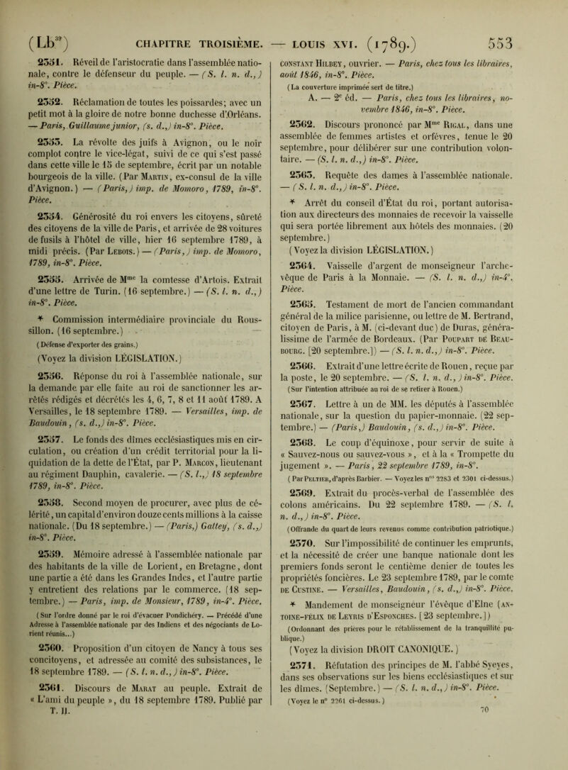 2551. Réveil de l’aristocratie dans l’assemblée natio- nale, contre le défenseur du peuple. — (S. I. n. d.,) in-8°. Pièce. 2552. Réclamation de toutes les poissardes; avec un petit mot à la gloire de notre bonne duchesse d’,Orléans. — Paris, Guillaume junior, fs. d.,) in-8°. Pièce. 2555. La révolte des juifs à Avignon, ou le noir complot contre le vice-légat, suivi de ce qui s’est passé dans cette ville le 15 de septembre, écrit par un notable bourgeois de la ville. (Par Martin, ex-consul de la ville d’Avignon.) — (Paris,) imp. de Momoro, 1789, fn-8°. Pièce. 2554. Générosité du roi envers les citoyens, sûreté des citoyens de la ville de Paris, et arrivée de 28 voitures de fusils à l’hôtel de ville, hier 16 septembre 1789, à midi précis. (Par Lebois.) — (Paris,) imp. de Momoro, 1789, in-8°. Pièce. 2555. Arrivée de Mrae la comtesse d’Artois. Extrait d’une lettre de Turin. (16 septembre.) — (S. I. n. d.,) in-8°. Pièce. * Commission intermédiaire provinciale du Rous- sillon. (16 septembre.) ( Défense d’exporter des grains.) (Voyez la division LÉGISLATION.) 2556. Réponse du roi à l’assemblée nationale, sur la demande par elle faite au roi de sanctionner les ar- rêtés rédigés et décrétés les 4, 6, 7, 8 et 11 août 1789. A Versailles, le 18 septembre 1789. — Versailles, imp. de Baudouin, fs. d.,)in-8°. Pièce. 2557. Le fonds des dîmes ecclésiastiques mis en cir- culation, ou création d’un crédit territorial pour la li- quidation de la dette de l’État, par P. Marcon, lieutenant au régiment Dauphin, cavalerie. — fS. l.,J 18 septembre 1789, in-8°. Pièce. 2558. Second moyen de procurer, avec plus de cé- lérité , un capital d’environ douze cents millions à la caisse nationale. (Du 18 septembre.) — (Paris,) Gatteij, (s. d.,) in-8°. Pièce. 2559. Mémoire adressé à l’assemblée nationale par des habitants de la ville de Lorient, en Bretagne, dont une partie a été dans les Grandes Indes, et l’autre partie y entretient des relations par le commerce. (18 sep- tembre.) — Paris, imp. de Monsieur, 1789, in-4°. Pièce. ( Sur l’ordre donné par le roi d’évacuer Pondichéry. — Précédé d’une Adresse à l’assemblée nationale par des Indiens et des négociants de Lo- rient réunis...) 2560. Proposition d’un citoyen de Nancy à tous ses concitoyens, et adressée au comité des subsistances, le 18 septembre 1789. — (S. I. n. d.,) in-8°. Pièce. 2561. Discours de Marat au peuple. Extrait de « L’ami du peuple », du 18 septembre 1789. Publié par T. IL constant Hilbey , ouvrier. — Paris, chez tous les libraires, août 1846, in-8°. Pièce. (La couverture imprimée sert de titre.) A. — 2e éd. — Paris, chez tous les libraires, no- vembre 1846, in-8°. Pièce. 2562. Discours prononcé par Mme Rigal, dans une assemblée de femmes artistes et orfèvres, tenue le 20 septembre, pour délibérer sur une contribution volon- taire. — (S. I. n. d.,) in-8°. Pièce. 2565. Requête des dames à l’assemblée nationale. — (S. I. n. d.,) in-8°. Pièce. * Arrêt du conseil d’État du roi, portant autorisa- tion aux directeurs des monnaies de recevoir la vaisselle qui sera portée librement aux hôtels des monnaies. (20 septembre.) ( Voyez la division LÉGISLATION. ) 2564. Vaisselle d’argent de monseigneur l’arche- vêque de Paris à la Monnaie. — (S. I. n. d.,) in-4°. Pièce. 2565. Testament de mort de l’ancien commandant général de la milice parisienne, ou lettre de M. Bertrand, citoyen de Paris, à M. (ci-devant duc) de Duras, généra- lissime de l’armée de Bordeaux. (Par Poupart dé Beau- bourg. [20 septembre.]) — (S.l. n. d.,) in-8°. Pièce. 2566. Extrait d’une lettre écrite de Rouen, reçue par la poste, le 20 septembre. — (S. I. n. d.,)in-8°. Pièce. (Sur l’intention attribuée au roi de se retirer à Rouen.) 2567. Lettre à un de MM. les députés à l’assemblée nationale, sur la question du papier-monnaie. (22 sep- tembre.) — (Paris,) Baudouin, (s. d.,)in-8°. Pièce. 2568. Le coup d’équinoxe, pour servir de suite à « Sauvez-nous ou sauvez-vous », et à la « Trompette du jugement ». — Paris, 22 septembre 1789, in-8°. ( ParPeltier,d’après Barbier. —Voyezles nr,s 2283 et 2301 ci-dessus.) 2569. Extrait du procès-verbal de l’assemblée des colons américains. Du 22 septembre 1789. —(S. I. n. d.,) in-8°. Pièce. (Offrande du quart de leurs revenus comme contribution patriotique.) 2570. Sur l’impossibilité de continuer les emprunts, et la nécessité de créer une banque nationale dont les premiers fonds seront le centième denier de toutes les propriétés foncières. Le 23 septembre 1789, par le comte de Custine. — Versailles, Baudouin, (s. d.,) in-8°. Pièce. * Mandement de monseigneur l’évêque d’Elne (an- toine-félix deLeyris d’Esponches. [23 septembre.]) (Ordonnant des prières pour le rétablissement de la tranquillité pu- blique.) (Voyez la division DROIT CANONIQUE. ) 2571. Réfutation des principes de M. l’abbé Syeyes, dans ses observations sur les biens ecclésiastiques et sur les dîmes. (Septembre.) — (S. I. n. d.,) in-8°. Pièce. (Voyez le n° 2261 ci-dessus.) 70