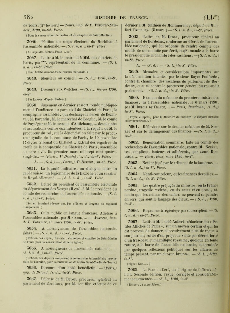 de Tours. (27 février.) — Tours, imp. de F. Vauquer-Lam- bert, 1790, in-fol. Pièce. ( Pour la conservation de l’église et du chapitre de Saint-Martin.) 3046. Pétition du corps électoral du Morbihan à l’assemblée nationale. — (S. I. n. d.,) in-4°. Pièce. (Au sujet des décrets d’août 1789.) 3047. Lettre à M. le maire et à MM. des districts de Paris, par***, représentant de la commune. — (S. I. n. d.,) in-8°. Pièce. ( Pour l’établissement d’une censure nationale. ) 3046. Monsieur au conseil. — CS. l.J 1790, in-S°. Pièce. 3049. Discours aux Welches. — (S. l.J février 1790, in-8°. ( Par Landes, d’après Barbier.) 3030. Jugement en dernier ressort, rendu publique- ment à l’audience du parc civil du Châtelet de Paris, la compagnie assemblée, qui décharge le baron de Bezen- val, M. Barcntin, M. le maréchal de Broglie, M. le comte de Puységur et M. le marquis d’Autichamp,... des plaintes et accusations contre eux intentées, à la requête de M. le procureur du roi, sur la dénonciation faite par le procu- reur syndic de la commune de Paris, le 19 novembre 1789, au tribunal du Châtelet... Extrait des registres du greffe de la compagnie du Châtelet de Paris, assemblée au parc civil. Du premier mars mil sept cent quatre- vingt-dix. — (Paris,) Ve Dcsaint, fs. d.,) in-4°. Pièce. A. — (S. d.) — (Paris J Ve Desaint, in-4°. Pièce. 3031. La loyauté militaire, ou dialogue entre un garde suisse, un légionnaire de la Bazoche et un cavalier de Royal-Allemand. — (S. I. n. d.,) in-8°. Pièce. 3032. Lettre du président de l’assemblée électorale du département des Vosges (Haxo), à M. le président du comité des recherches de l’assemblée nationale. — (S. I. n. d.,) in-4°. Pièce. ( Sur un imprimé adressé aux bas officiers et dragons du régiment d’Angoulème. ) 3033. Culte public en langue française. Adresse à l’assemblée nationale, par M. Carré,... — Auxerre, imp. de L. Fournier, 1er mars 1790, in-8°. Pièce. 3034. A nosseigneurs de l’assemblée nationale. (Mars.) — (S. I. n. d.J in-4°. Pièce. ( Pétition des doyen, trésorier, chanoines et chapitre de Saint-Martin de Tours pour la consenation de cette église.) 3033. A nosseigneurs de l’assemblée nationale. — (S. I. n. d.J in-4°. Pièce. ( Pétition des députés composant la commission intermédiaire provin- riale de Touraine, pour la conservation de l’église Saint-Martin de Tours.) 3036. Discours d’un abbé bénédictin. — (Paris,j imp. de Briand, (s. d.J in-8°. Pièce. 3037. Défense de M. Dudon, procureur général au parlement de Bordeaux, par M. son fils; et lettre de ce dernier à M. Mathieu de Montmorency, député de Mcn- fort-l’Amaury. (5 mars.) — (S. I. n. d.,) in-8°. Pièce. 5038. Lettre de M. Dudon, procureur général au parlement de Bordeaux, conforme au décret de l’assem- blée nationale, qui lui ordonne de rendre compte des motifs de sa conduite par écrit, etqhi mande à la barre le président de la chambre des vacations. — (S. I. n. d.J in-8°. Pièce. A. — (S. d.) — (S. l.Jin-80. Pièce. 3039. Mémoire et considérations importantes sur la dénonciation intentée par le sieur Boyer-Fonfrède, contre la chambre des vacations du parlement de Bor- deaux, et aussi contre le procureur général du roi audit parlement. — (S. I. n. d.Jin-80. Pièce. 3060. Examen du mémoire du premier ministre des finances, lu à l’assemblée nationale, le 6 mars 1790, par M. Dubois de Crancé,... — Paris, Baudouin, (s. d.J in-8°. Pièce. ( Voyez ci-après, pour le Mémoire du ministre, le chapitre histoire CONSTITUTIONNELLE. ) 5061. Réflexions sur le dernier mémoire de M. Nec- ker et sur le dérangement des finances. —(S. I. n. d.,j in-8°. 3062. Dénonciation sommaire, faite au comité des recherches de l’assemblée nationale, contre M. Necker, ses complices, fauteurs et adhérents, par james Rut- ledce,... — Paris, Roz-é, mars 1790, in-8°. 5063. Necker jugé par le tribunal de la lanterne. — (S. I. n. d.J in-8°. Pièce. 3064. L’ anti-contrôleur, ouïes finances dévoilées.— (S. I. n. d.J in-8°. Pièce. 5063. Les quatre préjugés du ministre, ou la France perdue, tragédie vvelche, en six actes et en prose, at- tendu que les crimes des enfers ne peuvent se peindre en vers, qui sont le langage des dieux. — (S. I.,) 1790, in-8°. * 3066. Royaumes à régénérer par souscription. —(S. I. n. d.J in-8°. Pièce. 5067. Lettfe à M. l’abbé Aubert, rédacteur des « Pe- tites Affiches de Paris », sur un moyen certain et qui lui est proposé de donner successivement plus de vogue à son journal; suivie d’un projet de vente par décret forcé d’un très-beau et magnifique royaume, quoique en toute roture, à la barré de l’assemblée nationale, et terminée par quelques réflexions politiques sur les affaires du temps présent, par un citoyen breton... — (S. l.J 1790, in-8°. (Signé : Ker ) 3068. Le Parc-au-Cerf, ou l’origine de l’affreux dé- ficit. Seconde édition, revue, corrigée et considérable- ment augmentée. — (S. l.J 1790, in-8°. ( Réserve, 2 exemplaires. )