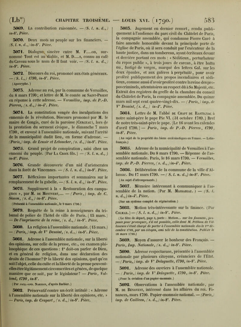 5069. La contribution raisonnée. —(S. I. n.d.,) in-8°. Pièce. 5070. Deux mots au peuple sur les financiers. — (S. I. n. d.,) in-8\ Pièce. 5071. Dialogue, sincère entre M. F....on, sur- nommé Tout est au diable, et M. D....S, connu au café du Caveau sous le nom de II faut voir. — (S. I. n. d.J in-8°. Pièce. 5072. Discours du roi, prononcé aux états généraux. — fS. I.,) 1790, in-8°. Pièce. ( Apocryphe. ) 5075. Adresse au roi, par la commune de Versailles, du 8 mars 1790; et lettre de M. le comte de Saint-Priest en réponse à cette adresse. — Versailles, imp. de P.-D. Pierres, fs. d.,J in-A0. Pièce. 5074. La constitution vengée des inculpations des ennemis de la révolution. Discours prononcé par M. le maire de Congis, curé de la paroisse (Cerceau), lors de la prestation du serment civique, le dimanche 7 mars 1790, et envoyé à l’assemblée nationale, suivant l’arrêté de la municipalité dudit lieu, en forme d’adresse. — (Paris,) imp. de Lenoir et Lcboucher, fs. d.,)in-8n. Pièce. 5075. Grand projet de conspiration , saisi chez un ennemi du peuple. (Par La Croix fils.) — (S. I. n. d., ) in-8°. Pièce. 5076. Grande découverte d’un nid d’aristocrates dans la forêt de Vincennes. — fS. I. n. d.,) in-8°. Pièce. 5077. Réflexions importantes et sommaires sur le remplacement de la gabelle. —fS. I. n. d.,) in-Sn. Pièce. 5076. Supplément à la « Restauration des campa- gnes », par M. de Montvert,... —(Paris,) imp. de C. Simon, (s. d.,) in-8°. Pièce. ( Présenté à l’assemblée nationale, le 9 mars 1790.) 5079. Requête de la reine à nosseigneurs du tri- bunal de police de l’hôtel de ville de Paris. ( 15 mars.) — De imprimerie de la reine, f s. d., ) in-8. Pièce. 5080. La religion à l’assemblée nationale. ( 15 mars.) — (Paris,) imp. de Ve Desaint, fs. d.,) in-8°. Pièce. 5001. Adresse à l’assemblée nationale, sur la liberté des opinions, sur celle de la presse, etc., ou examen phi- losophique de ces questions : 1° doit-on parler de Dieu, et en général de religion, dans une déclaration des droits de l’homme? 2° la liberté des opinions, quel qu’en soit l’objet, celle du culte et la liberté de la presse peuvent- elles être légitimement circonscrites et gênées, de quelque manière que ce soit, par le législateur? — Paris, Vol- land, 1790, in-8°. ( Par jacq.-and. Naiceon, d’après Barbier. ) 5082. Préservatif contre un écrit intitulé : « Adresse à l’assemblée nationale sur la liberté des opinions, etc. » — Paris, imp. de Crapart, f s. d.,) in-8°. Pièce. 5085. Jugement en dernier ressort, rendu publi- quement à l’audience du parc civil du Châtelet de Paris, la compagnie assemblée, qui condamne Pierre Curé à faire amende honorable devant la principale porte de l’église de Paris, où il sera conduit par l’exécuteur de la haute justice, dans un tombereau, ayant écriteaux devant et derrière portant ces mots : « Séditieux, perturbateur du repos public », à trois jours de carcan, à être battu nu, fustigé de verges, marqué des lettres Gai. sur les deux épaules, et aux galères à perpétuité, pour avoir proféré publiquement des propos incendiaires et sédi- tieux, comme aussi d’avoir proféré contre la reine des pro- pos criminels, attentatoires au respect dû à Sa Majesté, etc. Extrait des registres du greffe de la chambre du conseil du Châtelet de Paris, la compagnie assemblée. Du quinze mars mil sept cent quatre-vingt-dix. — (Paris,) imp. de Ve Desaint, (s. d., ) in-4°. Pièce. 5084. Lettre de M. l’abbé de Chaut de Rastignac à notre saint-père le pape Pie VI. (31 octobre 1789.) Bref de notre très-saint-père le pape. (Le 16 avant les calendes d’avril 1790.)— Paris, imp. de P.-D. Pierres, 1790, in-8°. Pièce. ( Au sujet de la propriété des biens ecclésiastiques en France. — Latin- français.) 5085. Adresse de la municipalité de Versailles à l’as- semblée nationale. Du 8 mars 1790. — Réponse de l’as- semblée nationale. Paris, le 16 mars 1790. — Versailles, imp. de P.-D. Pierres, f s. d., ) in-4°. Pièce. 5086. Délibération de la commune de la ville d’Al- lassac. Du 17 mars 1790. — f S. I. n. d.,) in-8°. Pièce. (Au sujet d’attroupements.) 5087. Mémoire intéressant à communiquer à l’as- semblée de la nation. (Par M. Massabiau. ) — (S. I. n. d.,) in-4°. Pièce. (Sur un système complet de régénération.) 5088. Motion très-intéressante sur la finance. ( Par Colmar.) — f S. I. n. d.,) in-8°. Pièce. ( Le titre de départ, page 3, porte : Motion... sur les finances, pro- posée pour provoquer, s’il est possible, celle dont M. Pétition de Vil- leneuve s’était chargé de porter à l'assemblée nationale dès le Ier dé- cembre 1789, par un citoyen, ami zélé de la constitution. Publiée le 18 mars 1790.) 5089. Moyen d’assurer le bonheur des Français. — Paris, Imp. Nationale, fs. d.,) in-8°. Pièce. 5090. Adresse respectueuse, présentée à l’assemblée nationale par plusieurs citoyens, créanciers de l’État. — (Paris,) imp. de Ve Delaguelte, 1790, in-S°. Pièce. 5091. Adresse des ouvriers à l’assemblée nationale. — ( Paris,) imp. de Ve Delaguette, 1790, in-8°. Pièce. ( Pour la création d’un papier-monnaie. ) 5092. Observations à l’assemblée nationale, par M. de Bénavent, intéressé dans les affaires du roi. Fi- nances, mars 1790. Papier-monnaie national. — (Paris,) imp. de Cailleau, (s. d.,) in-8°. Pièce.