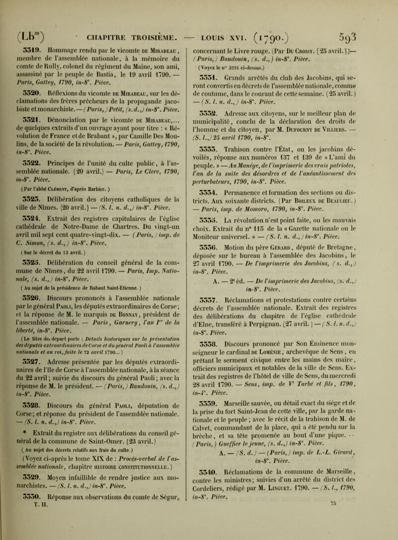 (Lb3S) CHAPITRE TROISIÈME. LOUIS XVI. (iyQO.) 3519. Hommage rendu par le vicomte de Mirabeau , membre de l’assemblée nationale, à la mémoire du comte de Rully, colonel du régiment du Maine, son ami, assassiné par le peuple de Bastia, le 19 avril 1790. — Paris, Gattey, 1790, in-8°. Pièce. 5520. Réflexions du vicomte de Mirabeau, sur les dé- clamations des frères prêcheurs de la propagande jaco- biste et monarchiste.—(Paris,)Petit, (s. d.,) in-8°. Pièce. 5521. Dénonciation par le vicomte de Mirabeau,... de quelques extraits d’un ouvrage ayant pour litre : « Ré- volution de France et de Brabant », par Camille Des Mou- lins, de la société de la révolution. — Paris, Gattey, 1790, in-8°. Pièce. 5522. Principes de l’unité du culte public, à l’as- semblée nationale. (20 avril.) — Paris, Le Clerc, 1790, m-8°. Pièce. ( Par l’abbé Clément, d’après Barbier. ) 3523. Délibération des citoyens catholiques de la ville de Nîmes. (20 avril.) —(S. I. n. d.,) in-8°. Pièce. 5324. Extrait des registres capitulaires de l’église cathédrale de Notre-Dame de Chartres. Du vingt-un avril mil sept cent quatre-vingt-dix. — ( Paris, ) imp. de C. Simon, (s. d.,) in-8°. Pièce. ( Sur le décret du 13 avril. ) 3323. Délibération du conseil général de la com- mune de Nîmes, du 22 avril 1790. — Paris, lmp. Natio- nale, (s. d.,) in-8°. Pièce. ( Au sujet de la présidence de Rabaut Saint-Étienne. ) 3326. Discours prononcés à l’assemblée nationale par le général Paoli, les députés extraordinaires de Corse ; et la réponse de M. le marquis de Bonnay , président de l’assemblée nationale. — Paris, Garnery, l'an Ier de la liberté, in-8°. Pièce. ( Le tiIre de. départ porte : Détails historiques sur la présentation des députés extraordinaires de Corse et du général Paoli à l'assemblée nationale et au roi, faite le 22 avril 1790... ) 5527. Adresse présentée par les députés extraordi- naires de l’île de Corse à l’assemblée nationale, à la séance du 22 avril ; suivie du discours du général Paoli ; avec la réponse de M. le président. —(Paris,) Baudouin, (s. d.,) in-8°. Pièce. 3528. Discours du général Paoli, députation de Corse; et réponse du président de l’assemblée nationale. — (S. I. n. d.,) in-8°. Pièce. * Extrait du registre aux délibérations du conseil gé- néral de la commune de Saint-Omer. (23 avril.) ( Au sujet des décrets relatifs aux frais du culte. ) (Voyez ci-après le tome XIX de : Procès-verbal de l'as- semblée nationale, chapitre histoire constitutionnelle. ) 3329. Moyen infaillible de rendre justice aux mo- narchistes. — (S. I. n. d.,) in-8°. Pièce. 3330. Réponse aux observations du comte de Ségur, T. II. concernant le Livre rouge. (Par Du Croisy. [25 avril. ] )— (Paris,) Baudouin, (s. d.,) in-8°. Pièce. (Voyez le n° 3221 ci-dessus.) 3551. Grands arrêtés du club des Jacobins, qui se- ront convertis en décrets de l’assemblée nationale, comme de coutume, dans le courant de cette semaine. ( 25 avril. ) — (S. I. n. d.,) in-8°. Pièce. 5552. Adresse aux citoyens, sur le meilleur plan de municipalité, conclu de la déclaration des droits de l’homine et du citoyen, par M. Dufourny de Villif.rs. — (S. I.J25 avril 1790, in-8°. 5553. Trahison contre l’État, ou les jacobins dé- voilés, réponse aux numéros 137 et 139 de «L’ami du peuple. » — Au Manéye, de l’imprimerie des vrais patriotes, l'an de la suite des désordres et de l’anéantissement des perturbateurs, 1790, in-8°. Pièce. 3334. Permanence et formation des sections ou dis- tricts. Aux soixante districts. (Par Boileux de Beaulieu.) — Paris, imp. de Momoro, 1790, in-8°. Pièce. 5535. La révolution n’est point faite, ou les mauvais choix. Extrait du n° 115 de la «Gazette nationale ou le Moniteur universel. » — (S. I. n. d.,)in-8°. Pièce. 5536. Motion du père Gérard , député de Bretagne, déposée sur le bureau à l’assemblée des Jacobins, le 27 avril 1790. — De l'imprimerie des Jacobins, (s. d.,) in-8°. Pièce. A. — 2eéd. — De l'imprimerie des Jacobins, (s. d.,) in-8°. Pièce. 3557. Réclamations et protestations contre certains décrets de l’assemblée nationale. Extrait des registres des délibérations du chapitre de l’église cathédrale d’Elne, transféré à Perpignan. (27 avril. ) —(S. l.n. d.,) in-8°. Pièce. 5538. Discours prononcé par Son Éminence mon- seigneur le cardinal de Loménie , archevêque de Sens , en prêtant le serment civique entre les mains des maire, officiers municipaux et notables de la ville de Sens. Ex- trait des registres de l’hôtel de ville de Sens, du mercredi 28 avril 1790. — Sens, imp. de Ve Tarbé et fils, 1790, in-4°. Pièce. 5559. Marseille sauvée, ou détail exact du siège et de la prise du fort Saint-Jean de cette ville, par la garde na- tionale et le peuple ; avec le récit de la trahison de M. de Calvet, commandant de la place, qui a été pendu sur la brèche, et sa tête promenée au bout d’une pique. -- (Paris,) Gueffier le jeune, (s. d.,) in-8°. Pièce. A. — (S. d.) — (Paris,) imp. de L.-L. Girard, in-8°. Pièce. 5540. Réclamations de la commune de Marseille, contre les ministres; suivies d’un arrêté du district des Cordeliers, rédigé par M. Linguet. 1790. — (S. L, 1790, in-8°. Pièce. 1b