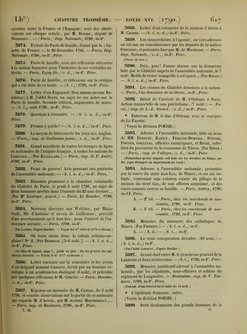 quentes entre la France et l’Espagne; avec des obser- vations sur chaque article, par M. Dupont, député de Nemours... — (Paris J lmp. Nationale, 1790, in-8°. 5874. Extrait du Pacte de famille, donné par la « Ga- zette de France », le 26 décembre 1761.— Paris, lmp. Nationale, 1790, in-8°. Pièce. 5875. Pacte de famille ; avec des réflexions adressées à la nation française pour l’instruire de ses véritables in- térêts. — Paris, Lejay fils, (s. d.,) in-8°. Pièce. 5876. Pacte de famille, et réflexions sur la critique qui a été faite de ce traité. — (S. l.J 1790, in-8°. Pièce. 5877. Lettre d’un Espagnol (Don joseph-abuxdio Re- rertigu) à M. l’abbé Seyès, au sujet de ses notes sur le Pacte de famille. Seconde édition, augmentée de notes. — (S. l.,J août 1790, in-8°. Pièce. 5878. Question à résoudre. — (S. I. n. cl. J in-8a. Pièce. 5879. Prenez-y garde ! —(S. I. n. d., ) in-8°. Pièce. 5880. Le moyen de faire ouvrir les yeux aux Anglais. — (Paris,) imp. de Guillaume junior, (s. d.,) in-8°. Pièce. 5881. Grand manifeste de toutes les troupes de ligne et nationales de l’empire français, à toutes les nations de l’univers... (Par Bataillard.) — Paris, imp. de P. André, 1790, in-8°. Pièce. 5882. Point de guerre ! Avis pressant aux patriotes de l’assemblée nationale.— (S. I. n. d.,) in-8°. Pièce. 5885. Discours prononcé à la chambre criminelle du Châtelet de Paris, le jeudi 5 août 1790, au sujet de deux hommes arrêtés dans l’émeute du 25 mai dernier... ( Par Me Jauffret , avocat. ) — Paris, Le Boucher, 1790, in-8°. Pièce. 5884. Nouveau discours aux Welches, par Biaise Vadé, Fils d’Antoine et neveu de Guillaume; précédé d’un avertissement qu’il faut lire, pour l’intérêt de l’in- nocence accusée. — Paris, 1790, in-8°. (Par Landes, d’après Barbier. — Voyez les nos 3049 et 3170 ci-dessus.) 5885. Où nous mène donc la cabale orléano-an- glaise? N° 2. (Par Desbraïs. [5-6 août.]) — (S. I. n. d.,) in-8°. Pièce. ( Le titre de départ, page 1, porte en plus : Ou les projets des mé- chants dévoilés. — Voyez le n° 3717 ci-dessus. ) 5886. Lettre curieuse sur la rencontre et les aveux d’un brigand nommé Camaro, écrite par un homme vé- ridique à un académicien distingué (6 août), et précédée par quelques réflexions de M. Cérutti. — Paris, Desenne, (s. d.,) in-8u. Pièce. 5887. Réponse au mémoire de M. Camus, du 6 août 1790, et courtes observations sur la partie de ce mémoire qui regarde M. d’Artois, par M. Mathieu Montmorency,... — Paris, imp. de Baudouin, 1790, in-8°. Pièce. T. II. 5888. Lettre d’un créancier de la maison d’Artois à M. Camus. —(S. I. n. d.,)in-8°. Pièce. 5889. Les monarchistes à l’agonie, ou vers adressés au roi sur sa convalescence par les députés de la nation française, et présentés hier par M. de Mirabeau. — Paris, Imp. Nationale, (s. d.,)in-8°. Pièce. ( Prose et vers. ) 5890. Paix, paix! Fausse alarme sur la démarche faite par le Châtelet auprès de l’assemblée nationale, le 7 août. Motifsde rester tranquille à cet égard... (Par Roger.) — (S. I. n. d.,) in-8°. Pièce. 5891. Les crimes du Châtelet dénoncés à la nation. — Paris, l’an deuxième de la liberté, in-8°. Pièce. 5892. Détail de l’arrivée de M. d’Orléans à Paris. Action immortelle de son patriotisme. (7 août. ) — (Pa- ris,) imp. de L.-L. Girard, (s. cl.,) in-8°. Pièce. * Entrevue de M. le duc d’Orléans avec le marquis de La Fayette. (Voyez la division POÉSIE.) 5895. Adresse à l’assemblée nationale, faite au nom de MM. Duroure, Razoux, Ferrand-Demissol, Pontier, Fornier, Grelleau, officiers municipaux, et Boyer, subs- titut du procureur de la commune de Nîmes. (Par Boyer.) — (Paris,) imp. de Valleyre, (s. d.,) in-8°. Pièce. (Demandant qu’une enquête soit faite sur les troubles de Nîmes, par des juges étrangers au département du Gard.) 5894. Adresse à l’assemblée nationale, présentée par la veuve du sieur jean Gas, de Nîmes, et ses six en- fants, contenant une relation exacte du pillage de la maison du sieur Gas, de son affreux assassinat, et des excès commis envers sa famille. — Paris, Gattey, 1790, in-12. Pièce. A. — 2e éd. — Paris, chez les marchands de nou- veautés, 1790, in-8°. Pièce. B. — 4e éd. — Paris, chez les marchands de nou- veautés, 1790, in-8°. Pièce. 5895. Mémoire du massacre des catholiques de Nîmes. (Par Froment.) — (S. I. n. d.,) in-8°. A. — (S. d.) — (S. I.,) in-8°. 5896. La vraie conspiration dévoilée. (10 août.) — (S. I. n. d.,) in-8°. (Parl’abbé Jabineau , d’après Barbier. ) 5897. Grand duel entre M. le procureur général de la Lanterne et deux aristocrates. —(S. I.,) 1790, in-8°. Pièce. 5898. Mémoire justificatif adressé à l’assemblée na- tionale, par les adjudants, sous-officiers et soldats du régiment de Languedoc. — Montauban, imp. de V. Teu- lières, 1790, in-8°. Pièce. (Précédé d’une lettred’envoi datée du 10 août. ) * L’épidémie française, satire. (Voyez la division POÉSIE. ) 5899. Petit dictionnaire des grands hommes de la 78