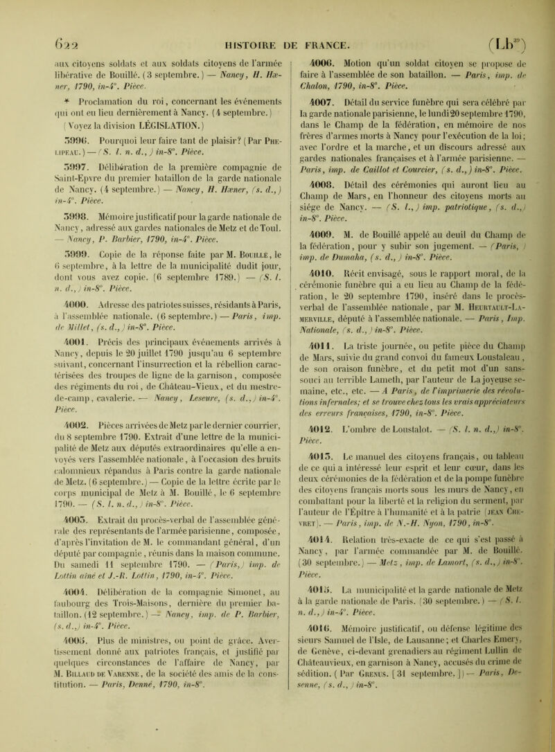 aux citoyens soldats et aux soldats citoyens de l’armée libérative de Bouillé. (3 septembre.) — Nancy, H. Hæ- ner, 1790, in-4°. Pièce. * Proclamation du roi, concernant les événements qui ont eu lieu dernièrement à Nancy. (4 septembre. ) ( Voyez la division LÉGISLATION.) o99(». Pourquoi leur faire tant de plaisir? (Par Phe- i.ipeau.) — (S. I. n. d., ) in-8°. Pièce. 3997. Délibération de la première compagnie de Saint-Epvre du premier bataillon de la garde nationale de Nancy. (4 septembre.) — Nancy, H. Hæner, (s. d.,) in-4°. Pièce. 3998. Mémoire justificatif pour la garde nationale de Nancy, adressé aux gardes nationales de Metz et deToul. — Nancy, P. Barbier, 1790, in-4°. Pièce. 3999. Copie de la réponse faite par M. Bouille, le 6 septembre j à la lettre de la municipalité dudit jour, dont vous avez copie. (6 septembre 1789.) — (S. I. n. d., ) in-8°. Pièce. 4000. Adresse des patriotes suisses, résidants à Paris, à l’assemblée nationale. (6 septembre.)—Paris, imp. de Billet, fs. d.,)in-8°. Pièce. 4001. Précis des principaux événements arrivés à Nancy, depuis le 20 juillet 1790 jusqu’au 6 septembre suivant, concernant l’insurrection et la rébellion carac- térisées des troupes de ligne de la garnison, composée des régiments du roi, de Château-Vieux, et du mestre- de-camp, cavalerie.— Nancy, Leseure, (s. d.,)in-4°. Pièce. 4002. Pièces arrivées de Metz parle dernier courrier, du 8 septembre 1790. Extrait d’une lettre de la munici- palité de Metz aux députés extraordinaires qu’elle a en- voyés vers l’assemblée nationale, à l’occasion des bruits calomnieux répandus à Paris contre la garde nationale de Metz. (6 septembre.) — Copie de la lettre écrite parle corps municipal de Metz à M. Bouillé, le 6 septembre 1790. — (S. I. n. d., ) in-8°. Pièce. 4003. Extrait du procès-verbal de l’assemblée géné- rale des représentants de l’armée parisienne, composée, d’après l’invitation de M. le commandant général, cl’un député par compagnie, réunis dans la maison commune. Du samedi 11 septembre 1790. — (Paris,) imp. de Lottin aine et J.-B. Lotlin, 1790, in-4°. Pièce. 4004. Délibération de la compagnie Simonet, au faubourg des Trois-Maisons, dernière du premier ba- taillon. (12 septembre. )— Nancy, imp. de P. Barbier, (s. d.,) in-4°. Pièce. 4005. Plus de ministres, ou point de grâce. Aver- tissement donné aux patriotes français, et justifié par quelques circonstances de l’affaire de Nancy, par M. Billaud de Varenne, de la société des amis de la cons- titution. — Paris, Penne, 1790, in-8°. V y 4000. Motion qu’un soldat citoyen se propose de faire à l’assemblée de son bataillon. — Paris, imp. de Chalon, 1790, in-8°. Pièce. 4007. Détail du service funèbre qui sera célébré par la garde nationale parisienne, le lundi20 septembre 1790, dans le Champ de la fédération, en mémoire de nos frères d’armes morts à Nancy pour l’exécution de la loi; avec l’ordre et la marche, et un diseours adressé aux gardes nationales françaises et à l’année parisienne. — Paris, imp. de Caillot et Courcier, (s. d.,) in-8°. Pièce. 4008. Détail des cérémonies qui auront lieu au Champ de Mars, en l’honneur des citoyens morts au siège de Nancy. — (S. I.,) imp. patriotique, (s. d.,) in-8°. Pièce. 4009. M. de Bouillé appelé au deuil du Champ de la fédération, pour y subir son jugement. — (Paris, ) imp. de Dumaha, (s. d.,) in-8°. Pièce. 4010. Récit envisagé, sous le rapport moral, de la cérémonie funèbre qui a eu lieu au Champ de la fédé- ration, le 20 septembre 1790, inséré dans le procès- verbal de l’assemblée nationale, par M. Heurtault-La- merville, député à l’assemblée nationale. — Paris , lmp. Nationale, fs. d.,)in-8°. Pièce. 4011. La triste journée, ou petite pièce du Champ de Mars, suivie du grand convoi du fameux Loustaleau , de son oraison funèbre, et du petit mot d’un sans- souci au terrible Lamcth, par l’auteur de La joyeuse se- maine, etc., etc. —A Paris, de Vimprimerie des révolu- tions infernales; et se trouve chez tous les vrais appréciateurs des erreurs françaises, 1790, in-8. Pièce. 4012. L’ombre de Lonstalot. — (S. I. n. d.,) in-8. Pièce. 4013. Le manuel des citoyens français, ou tableau de ce qui a intéressé leur esprit et leur cœur, dans les deux cérémonies de la fédération et de la pompe funèbre des citoyens français morts sous les murs de Nancy, en combattant pour la liberté et la religion du serment, par l’auteur de l’Épître à l'humanité et à la patrie (jean Chk- vret). — Paris, imp. de N.-H. Nyon, 1790, in-8. 4014. Relation très-exacte de ce qui s’est passé à Nancy , par l’armée commandée par M. de Bouillé. (30 septembre.) — Metz, imp. de Lamort, (s. d.,) in-8. Pièce. 4015. La municipalité et la garde nationale de Metz à la garde nationale de Paris. (30 septembre.) — (S. I. n. d.,) in-4. Pièce. 4010. Mémoire justificatif, ou défense légitime des sieurs Samuel de l’Isle, de Lausanne; et Charles Einery, de Genève, ci-devant grenadiers au régiment Lullin de Chàtcauvicux, en garnison à Nancy, accusés du crime de sédition. ( Par Grenus. [31 septembre,]) — Paris, De- senne, (s. d., ) in-8°.