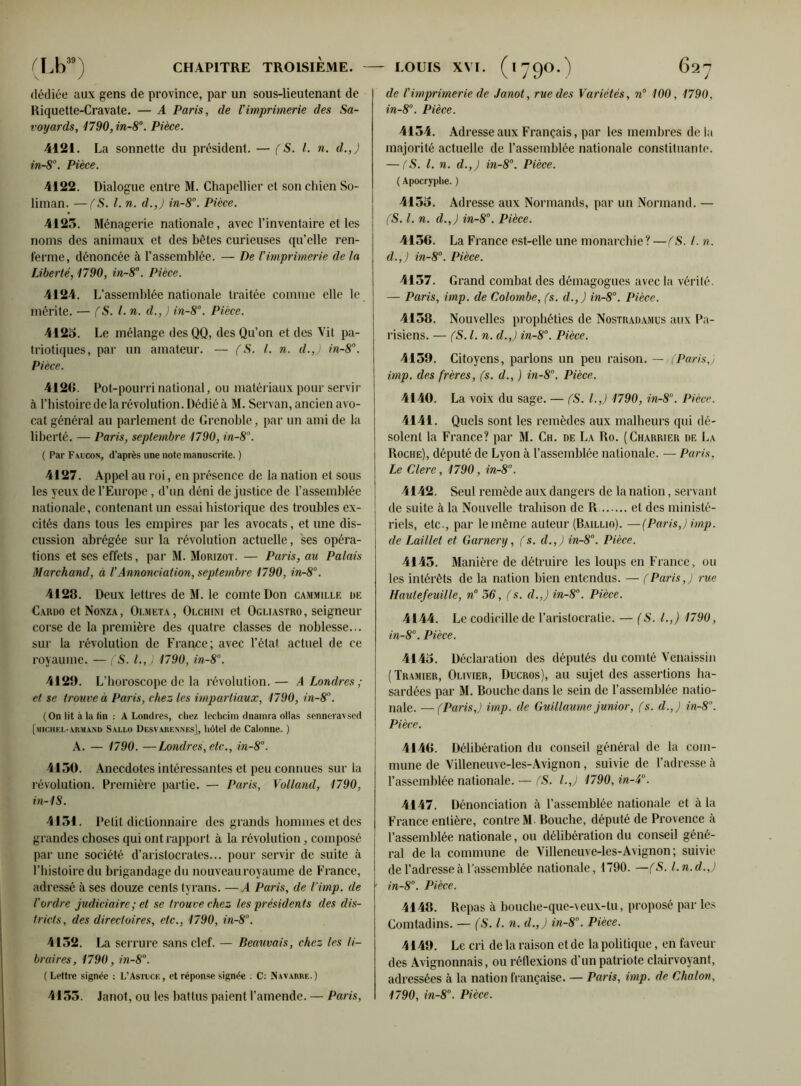 dédiée aux gens de province, par un sous-lieutenant de Riquette-Cravate. — A Paris, de l'imprimerie des Sa- voyards, 1790,in-8°. Pièce. 4121. La sonnette du président. — (S. I. n. d.,) in-8. Pièce. 4122. Dialogue entre M. Chapellier et son chien So- liman. — (S. I. n. d.,) in-8°. Pièce. 4125. Ménagerie nationale, avec l’inventaire et les noms des animaux et des bêtes curieuses qu’elle ren- ferme, dénoncée à l’assemblée. — De l'imprimerie de la Liberté, 1790, in-8°. Pièce. 4124. L’assemblée nationale traitée comme elle le mérite. — (S. I. n. d.,) in-8°. Pièce. 4125. Le mélange des QQ, des Qu’on et des Vit pa- triotiques, par un amateur. — (S. I. n. d.,) in-8. Pièce. 4126. Pot-pourri national, ou matériaux pour servir à l’histoire de la révolution. Dédié à M. Servan, ancien avo- cat général au parlement de Grenoble, par un ami de la liberté. — Paris, septembre 1790, in-8. ( Par Faucon, d’après une note manuscrite. ) 4127. Appel au roi, en présence de la nation et sous les yeux de l’Europe , d’un déni de justice de l’assemblée nationale, contenant un essai historique des troubles ex- cités dans tous les empires par les avocats, et une dis- cussion abrégée sur la révolution actuelle, ses opéra- tions et ses effets, par M. Morizot. — Paris, au Palais Marchand, à l'Annonciation, septembre 1790, in-8°. 4128. Deux lettres de M. le comte Don cammille de Cardo et Nonza , Olmeta , Olchiki et Ogliastro , seigneur corse de la première des quatre classes de noblesse... sur la révolution de France; avec l’état actuel de ce royaume. — (S. l.,J 1790, in-8°. 4128. L’horoscope de la révolution. — A Londres ; et se trouve à Paris, chez les impartiaux, 1790, in-81’. (On lit à la fin : A Londres, chez lechcim dnainra ollas senneravsed [niciiei.-abmand S ALLO Desvarennes], hôtel de Calonne. ) A. — 1790. —Londres, etc., in-8°. 4150. Anecdotes intéressantes et peu connues sur la révolution. Première partie. — Paris, Volland, 1790, in-18. 4151. Petit dictionnaire des grands hommes et des grandes choses qui ont rapport à la révolution, composé par une société d’aristocrates... pour servir de suite à l’histoire du brigandage du nouveau royaume de France, adressé à ses douze cents tyrans. —A Paris, de l’imp. de l'ordre judiciaire ; et se trouve chez les présidents des dis- tricts, des directoires, etc., 1790, in-8°. 4152. La serrure sans clef. — Beauvais, chez les li- braires, 1790, in-8. (Lettre signée : L’Astuce, et réponse signée . C: Navarre.) 4155. Janot, ou les battus paient l’amende. — Paris, de l'imprimerie de Janot, rue des Variétés, n° 100, 1790, in-8°. Pièce. 4154. Adresse aux Français, par les membres delà majorité actuelle de l’assemblée nationale constituante. — (S. I. n. d.,) in-8°. Pièce. ( Apocryphe. ) 4155. Adresse aux Normands, par un Normand. — (S. I. n. d.,) in-8°. Pièce. 4156. La France est-elle une monarchie ? —(S. I. n. d.,) in-8°. Pièce. 4157. Grand combat des démagogues avec la vérité. — Paris, imp. de Colombe, (s. d.,) in-8°. Pièce. 4158. Nouvelles prophéties de Nostradamus aux Pa- risiens. — (S.l. n. d.,) in-8°. Pièce. 4159. Citoyens, parlons un peu raison. — (Paris,) imp. des frères, fs. d., ) in-8°. Pièce. 4140. La voix du sage. — (S. I.,) 1790, in-8°. Pièce. 4141. Quels sont les remèdes aux malheurs qui dé- solent la France? par M. Ch. de La Ro. (Charrier de La Roche), député de Lyon à l’assemblée nationale. — Paris, Le Clerc, 1790, in-8°. 4142. Seul remède aux dangers de la nation, servant de suite à la Nouvelle trahison de R et des ministé- riels, etc., par le même auteur (Baillio). —(Paris,) imp. de Laillet et Garnery, (s. d.,) in-8. Pièce. 4145. Manière de détruire les loups en France, ou les intérêts de la nation bien entendus. — fParis,) rue Haulefeuille, n° 36, fs. d.,) in-8°. Pièce. 4144. Le codicille de l’aristocratie. — (S. I.,) 1790, in-8°. Pièce. 4145. Déclaration des députés du comté Venaissin (Tramier, Olivier, Ducros), au sujet des assertions ha- sardées par M. Bouche dans le sein de l’assemblée natio- nale. — (Paris,) imp. de Guillaume junior, (s. d.,) in-8. Pièce. 4146. Délibération du conseil général de la com- mune de Villeneuve-les-Avignon, suivie de l’adresse à l’assemblée nationale. — (S. l.J 1790, in-4°. 4147. Dénonciation à l’assemblée nationale et à la France entière, contre M. Bouche, député de Provence à l’assemblée nationale, ou délibération du conseil géné- ral de la commune de Villeneuve-les-Avignon ; suivie de l’adresse à l’assemblée nationale, 1790. —fS. l.n.d.,) in-8. Pièce. 4148. Repas à bouclie-que-veux-tu, proposé par les Comtadins. — (S.l. n. d.,) in-8°. Pièce. 4149. Le cri de la raison et de la politique, en faveur des Avignonnais, ou réflexions d'un patriote clairvoyant, adressées à la nation française. — Paris, imp. de Chaton, 1790, in-8. Pièce.