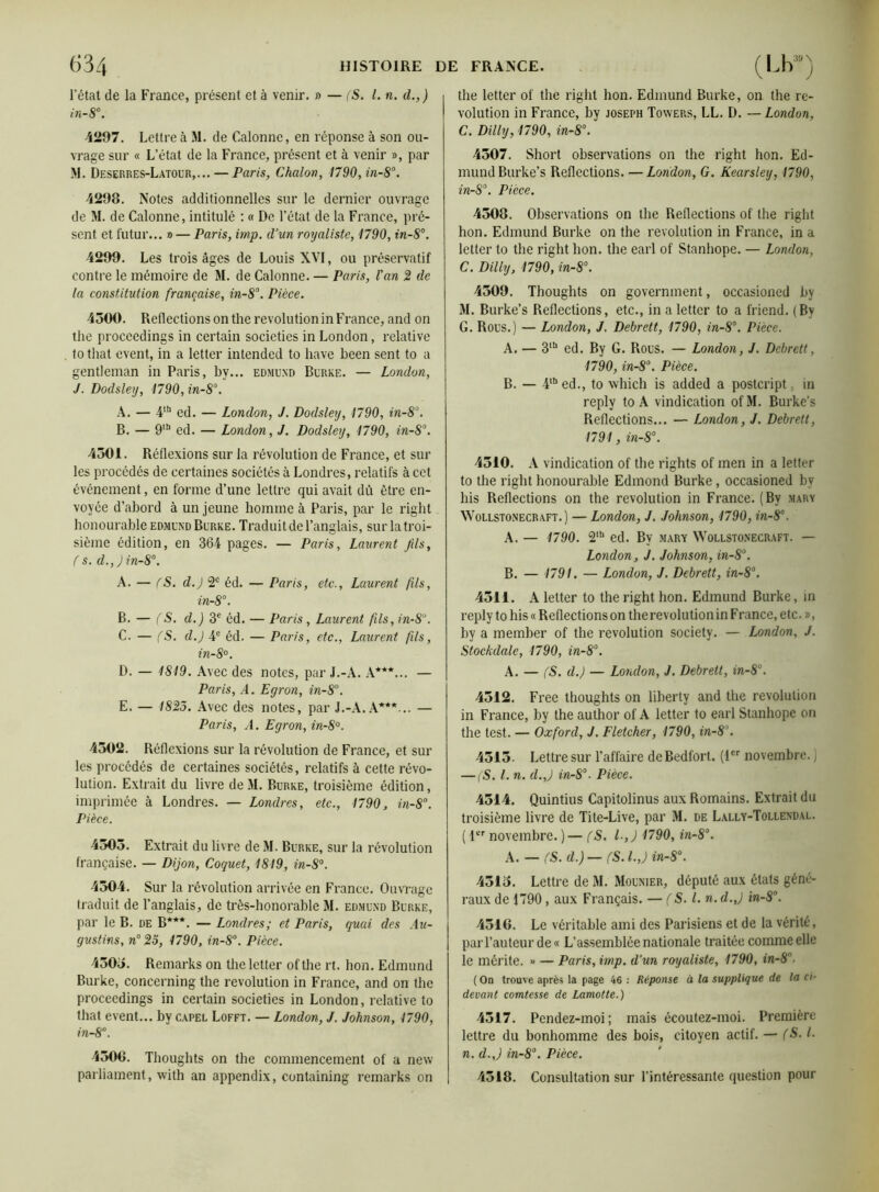 l’état de la France, présent et à venir. » — (S. I. n. d.,) in-8°. 4297. Lettre à M. de Galonné, en réponse à son ou- vrage sur « L’état de la France, présent et à venir », par M. Deserres-Latour,...— Paris, Chalon, 1790,in-8°. 4298. Notes additionnelles sur le dernier ouvrage de M. de Calonne, intitulé : « De l’état de la France, pré- sent et futur... » — Paris, imp. d’un royaliste, 1790, in-8°. 4299. Les trois âges de Louis XVI, ou préservatif contre le mémoire de M. de Calonne. — Paris, l'an 2 de la constitution française, in-8°. Pièce. 4500. Reflections onthe révolution in France, and on the proccedings in certain societies in London, relative to that event, in a letter intended to hâve been sent to a gentleman in Paris, by... edmund Burke. — London, J. Dodsley, 1790, in-8°. A. — 4tb ed. — London, J. Dodsley, 1790, in-8°. B. — 9tb ed. — London, J. Dodsley, 1790, in-S°. 4501. Réflexions sur la révolution de France, et sur les procédés de certaines sociétés à Londres, relatifs à cet événement, en forme d’une lettre qui avait dû être en- voyée d’abord à un jeune homme à Paris, par le right honourable edmund Burke. Traduit de l’anglais, sur la troi- sième édition, en 364 pages. — Paris, Laurent fils, (s. d.,)in-8°. A. — fS. d.) 2e éd. — Paris, etc., Laurent fils, in-8°. B. — (S. d.) 3e éd. — Paris , Laurent fils, in-8u. C. — (S. d.) 4e éd. — Paris, etc., Laurent fils, in-8°. D. — 1819. Avec des notes, par J.-A. A***... — Paris, A. Egron, in-8°. E. — 1825. Avec des notes, par J.-A. A***... — Paris, A. Egron, in-8°. 4502. Réflexions sur la révolution de France, et sur les procédés de certaines sociétés, relatifs à cette révo- lution. Extrait du livre de M. Burke, troisième édition, imprimée à Londres. — Londres, etc., 1790, in-8°. Pièce. 4505. Extrait du livre de M. Burke, sur la révolution française. — Dijon, Coquet, 1819, in-S°. 4504. Sur la révolution arrivée en France. Ouvrage traduit de l’anglais, de très-honorable M. edmund Burke, par le B. de B***. — Londres; et Paris, quai des Au- gustins, n° 25, 1790, in-8°. Pièce. 4505. Remarks on the letter of the rt. hon. Edmund Burke, concerning the révolution in France, and on the proccedings in certain societies in London, relative to that event... by capel Lofft. — London, J. Johnson, 1790, in~8°. 4500. Thoughts on the commencement of a new parliament, with an appendix, containing remarks on the letter of the right hon. Edmund Burke, on the ré- volution in France, by Joseph Towers, LL. D. — London, C. Dilly, 1790, in-8°. 4507. Short observations on the right hon. Ed- mund Burke’s Reflections. — London, G. Kcarsley, 1790, in-8°. Pièce. 4508. Observations on the Reflections of the right hon. Edmund Burke on the révolution in France, in a letter to the right hon. the earl of Stanhope. — London, C. Dilly, 1790, in-8°. 4509. Thoughts on government, occasioned by M. Burke’s Reflections, etc., in a letter to a friend. (By G. Rous.) — London, J. Debrett, 1790, in-8\ Pièce. A. — 3lb ed. By G. Rous. — London, J. Debrett, 1790, in-8°. Pièce. B. — 4lbed., to which is added a posteript in reply to A vindication ofM. Burke’s Reflections... — London, J. Debrett, 1791, in-8°. 4510. A vindication of the rights of men in a letter to the right honourable Edmond Burke, occasioned by his Reflections on the révolution in France. (By mary Wollstonecraft. ) — London, J. Johnson, 1790, in-8°. A. — 1790. 2Ib ed. By mary Wollstonecraft. — London, J. Johnson, in-8°. B. — 1791. — London, J. Debrett, in-8°. 4511. A letter to the right hon. Edmund Burke, in reply to his «Reflections on the révolution in France, etc. », by a member of the révolution society. — London, J. Stockdale, 1790, in-8°. A. — fS. d.) — London, J. Debrett, in-8°. 4512. Free thoughts on liberty and the révolution in France, by the author of A letter to earl Stanhope on the test. — Oxford, J. Fletcher, 1790, in-8’. 4515. Lettre sur l’affaire deBedfort. (1er novembre.] — (S. I. n. d.,) in-8°. Pièce. 4514. Quintius Capitolinus aux Romains. Extrait du troisième livre de Tite-Live, par M. de Lally-Tollendal. ( 1er novembre. ) — (S. l-,J 1790, in-8°. A. — (S. d.) — (S. l.,J in-8°. 4515. Lettre de M. Mounier, député aux états géné- raux de 1790, aux Français. — (S. I. n.d.J in-8°. 4516. Le véritable ami des Parisiens et de la vérité, par l’auteur de « L’assemblée nationale traitée comme elle le mérite. » — Paris, imp. d’un royaliste, 1790, in-8. ( On trouve après la page 46 : Réponse à la supplique de la ci- devant comtesse de Lamotte.) 4517. Pendez-moi; mais écoutez-moi. Première lettre du bonhomme des bois, citoyen actif. — (S. I. n. d.J in-8°. Pièce. 4518. Consultation sur l’intéressante question pour