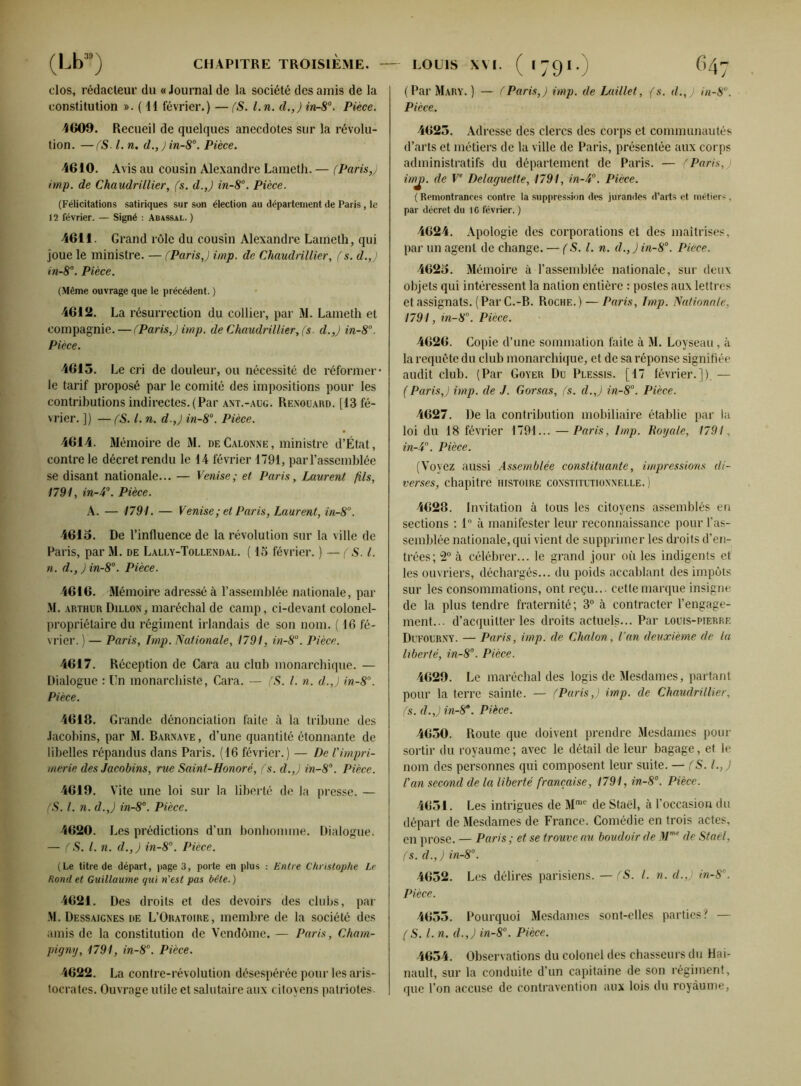 clos, rédacteur du « Journal de la société des amis de la constitution ». ( 11 février.) — (S. l.n. d.,) in-8°. Pièce. 4609. Recueil de quelques anecdotes sur la révolu- tion. — (S.1. n. d.,)in-8°. Pièce. 4610. Avis au cousin Alexandre Lameth. — (Paris,) imp. de Chaudrillier, (s. d.,) in-8°. Pièce. (Félicitations satiriques sur son élection au département de Paris, le 12 février. — Signé : Abyssal. ) 4611. Grand rôle du cousin Alexandre Lameth, qui joue le ministre. — (Paris,) imp. de Chaudrillier, (s. d.,) in-8°. Pièce. (Même ouvrage que le précédent. ) 4612. La résurrection du collier, par M. Lameth et compagnie.—(Paris,) imp. de Chaudrillier, (s. d.,) in-8°. Pièce. 4613. Le cri de douleur, ou nécessité de réformer- le tarif proposé par le comité des impositions pour les contributions indirectes. (Par ant.-aug. Renouard. [43 fé- vrier. ]) —(S. I. n. d.,) in-8°. Pièce. 4614. Mémoire de M. deCalonne, ministre d’État, contre le décret rendu le 14 février 1794, par l’assemblée se disant nationale... — Venise; et Paris, Laurent fils, 1791, in-4°. Pièce. A. — 1791. — Venise ; et Paris, Laurent, in-8°. 4613. De l’influence de la révolution sur la ville de Paris, par M. de Laley-Tollendal. ( 15 février. ) — (S. I. n. d., ) in-8°. Pièce. 4616. Mémoire adressé à l’assemblée nationale, par M. ARTHUR Dillon, maréchal de camp, ci-devant colonel- propriétaire du régiment irlandais de son nom. ( 16 fé- vrier. ) — Paris, Imp. Nationale, 1791, in-8°. Pièce. 4617. Réception de Cara au club monarchique. — Dialogue : Un monarchiste, Cara. — (S. I. n. d.,) in-8°. Pièce. 4618. Grande dénonciation faite à la tribune des Jacobins, par M. Barnave, d’une quantité étonnante de libelles répandus dans Paris. (16 février.) — De Vimpri- merie des Jacobins, rue Saint-Honoré, (s. d.,) in-8°. Pièce. 4619. Vite une loi sur la liberté de la presse. — (S. I. n. d.,) in-8°. Pièce. 4620. Les prédictions d’un bonhomme. Dialogue. — (S. I. n. d.,) in-8°. Piece. (Le titre de départ, page 3, porte en plus : Entre Christophe Le Rond et Guillaume qui n’est pas bêle. ) 4621. Des droits et des devoirs des clubs, par M. Dessaignes de L’Oratoire, membre de la société des amis de la constitution de Vendôme. — Paris, Cham- pigny, 1791, in-8°. Pièce. 4622. La contre-révolution désespérée pour les aris- tocrates. Ouvrage utile et salutaire aux citoyens patriotes- ( Par Mary. ) — (Paris,) imp. de Laillet, (s. d.,) in-8°. Pièce. 4625. Adresse des clercs des corps et communautés d’arts et métiers de la ville de Paris, présentée aux corps administratifs du département de Paris. — (Paris, imj). de Ve Delaguette, 1791, in-4°. Pièce. ( Remontrances contre la suppression des jurandes d’arts et métiers, par décret du IG février. ) 4624. Apologie des corporations et des maîtrises, par un agent de change. — (S. I. n. d.,)in-8°. Piece. 4623. Mémoire à l’assemblée nationale, sur deux objets qui intéressent la nation entière : postes aux lettres et assignats. (Par C.-B. Roche.) — Paris, lmp. Nationale, 1791, in-8°. Pièce. 4626. Copie d’une sommation faite à M. Loyseau, à la requête du club monarchique, et de sa réponse signifiée audit club. (Par Goyer Du Plessis. [17 février.]). —- (Paris,) imp. de J. Corsas, (s. d.,) in-8°. Pièce. 4627. De la contribution mobiliaire établie par la loi du 18 février 1791... — Paris, lmp. Royale, 1791., in-4°. Pièce. (Voyez aussi Assemblée constituante, impressions di- verses, chapitre histoire constitutionnelle.) 4628. Invitation à tous les citoyens assemblés en sections : 1° à manifester leur reconnaissance pour l’as- semblée nationale, qui vient de supprimer les droits d’en- trées; 2° à célébrer... le grand jour où les indigents et les ouvriers, déchargés... du poids accablant des impôts sur les consommations, ont reçu... cette marque insigne de la plus tendre fraternité; 3° à contracter l’engage- ment... d’acquitter les droits actuels... Par louis-pierre Dufourny. — Paris, imp. de Chalon, l’an deuxième de la liberté, in-8°. Pièce. 4629. Le maréchal des logis de Mesdames, partant pour la terre sainte. — (Paris,) imp. de Chaudrillier, (s. (l.J in-8a. Pièce. 4630. Route que doivent prendre Mesdames pour sortir du royaume; avec le détail de leur bagage, et le nom des personnes qui composent leur suite. — (S. l. J !an second de la liberté française, 1791, in-8°. Pièce. 4651. Les intrigues de Mme de Staël, à l’occasion du départ de Mesdames de France. Comédie en trois actes, en prose. — Paris ; et se trouve au boudoir de Mme de Staël, (s. d.,) in-8°. 4632. Les délires parisiens. —(S. I. n. d.,) in-8°. Pièce. 4653. Pourquoi Mesdames sont-elles parties? — (S. I. n. d.,) in-8°. Pièce. 4654. Observations du colonel des chasseurs du Hai- nault, sur la conduite d’un capitaine de son régiment, que l’on accuse de contravention aux lois du royaume,