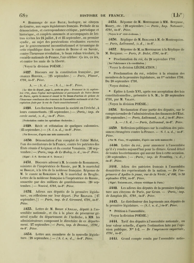 * Hommage de jean Bâcle, horloger, né citoyen de Genève, aux sages législateurs français. Prélude de sa dénonciation, et correspondance critique, patriotique et historique, et couplets annoncés et accompagnés de let- tres écrites les 24 juillet,2 et 25 septembre, au premier syndic, au sujet des persécutions révoltantes exercées par le gouvernement inconstitutionnel et tyrannique de cette république dans le canton de Berne et en Savoie, contre l’heureuse révolution, le beau ruban tricolore, la cocarde nationale de France, l’air célèbre : Ça ira, ça ira, et contre les amis de la liberté. (Voyez la division POÉSIE.) 5427. Discours sur la constitution française, par Charles Hervier,... (25 septembre.) — Paris, Plumet, 1791, in-S°. Pièce. A. — (S. d.) — (S. l.,J in-8°. Pièce. ( Le titre de départ, page 3, porte en plus : Prononcé le 25 septem- bre 1791, dans l'église métropolitaine et paroissiale de Notre-Dame de Paris, après la messe et avant le Te Deum d’action de grâces de l'heureuse conclusion des travaux de l’assemblée nationale et de l'ac- ceptation faite par le roi de l'acte constitutionnel. ) 5428. Les électeurs formant la société en l’évêché, à leurs commettants. (25 septembre.) — (Paris,) imp. du cercle social, (s. d.,) in-8°. Pièce. ( Protestation contre les opérations électorales. ) 5429. Récit et réfutation de quelques calomnies. (25 septembre. ) — (S. l.n. d.,) in-8°. Pièce. ( Par Boncerf, d’après une note manuscrite. ) 5450. Dénonciation d’un complot de l’abbé Mulot, l’un des médiateurs de la France, contre les patriotes des États réunis d’Avignon et du comtat Venaissin. (26 sep- tembre.) — (Paris,) imp. de Le Hodeij, (s. d.,)in-4°. Pièce. (Signé : J.-S. Rovère et S. Duprat.) 5451. Discours adressé à M. le comte de Romanzow, ministre de l’impératrice de Russie, par M. le maréchal de Broglie, à la tête de la noblesse française. Réponse de M. le comte de Romanzow à M. le maréchal de Broglie. Lettre de la noblesse française à l’impératrice de Russie, souscrite par des milliers de gentilshommes. (26 sep- tembre. ) — Newied, 1791, in-8°. Pièce. 5452. Adieux aux députés de la première législa- ture, ou réflexions sur leur départ. (Par Regnaud. [27 septembre.]) — Paris, imp. de J. Girouard, 1791,in-8°. Pièce. 5455. Lettre de M. Boissy d’Anglas, député à l’as- semblée nationale, et élu à la place de procureur gé- néral syndic du département de l’Ardèche, à MM. les administrateurs composant le directoire de ce départe- ment. (27 septembre.) — Paris, imp. de Devaux, (1791,) in-8°. Pièce. 5454. Lettre aux membres de la nouvelle législa- ture. (28 septembre. ) — (S. l.n. d.,) in-8°. Pièce. 5455. Réponse de M. Montesquiou à MM. Bergasse, Maury, etc. (28 septembre.)— Paris, lmp. Nationale, 1791, in-8°. Pièce. ( Voyez le n° 5340 ci-dessus. ) 5456. Réplique de M. Bergasse à M. de Montesquiou. — Paris, Lallemand, (s. d., ) in-8°. 5457. Réponse de M. de Montesquiou à la Réplique de M. Bergasse. — Paris, P. Didot, 1791, in-8°. * Proclamation du roi, du 28 septembre 1791. ( Sur l’obéissance à la constitution.) (Voyez la division LÉGISLATION.) * Proclamation du roi, relative à la réunion des membres de la première législature, au 1er octobre 1791. Du 28 septembre 1791. (Voyez ibidem.) * Épître à Louis XVI, après son acceptation des lois constitutionnelles, présentée à S. M., le 29 septembre 1791, par M. Valant. (Voyez la division POÉSIE.) 5458. Réclamation d’une partie des députés, sur le compte à rendre de l’administration des finances del’État. (29 septembre.) — Paris, Lallemand, (s. cl.,) in-8°. Pièce. A. — (S. d.) — Paris, Lallemand, in-8°. Pièce. 5459. Réflexions politiques sur la coalition des puis- sances étrangères contre la France. — (S. I. n. d.,) in-8°. Pièce. ( Par M. Cock, 29 septembre, d’après une note manuscrite. ) 5440. Lettre du roi, pour annoncer à l’assemblée qu’il s’y rendra aujourd’hui pour la clôture. Grand détail de toutes les cérémonies qui auront lieu à cette occasion. (30 septembre. )— (Paris,) imp. de Tremblay, (s. cl.,) in-8°. Pièce. 5441. Adieu des patriotes français à rassemblée douairière des représentants de la nation. — De l’im- primerie d'A pelles le jeune, rue de la Vérité, n° 100, le 30 septembre 1791, in-8°. Pièce. ( Signé : Théophraste, citoyen véridique de Paris.) 5442. Les adieux des députés de la première législa- ture aux citoyens de Paris, par Guyon. — (Paris,) imp. de Langlois fils, 1791, in-8°. Pièce. 5445. Le distributeur des logements aux députés de la première législature. — (S. I. n. d.,) in-8°. Pièce. * Pétition à l’assemblée. (Voyez la division POÉSIE.) 5444. Tarif des députés à l’assemblée nationale, ou leur valeur actuelle, d’après l’estimation faite par l’opi- nion publique. Nos 1-2. — De Vimprimerie impartiale, 1791, in-8°. 5445. Grand compte rendu par l’assemblée natio-