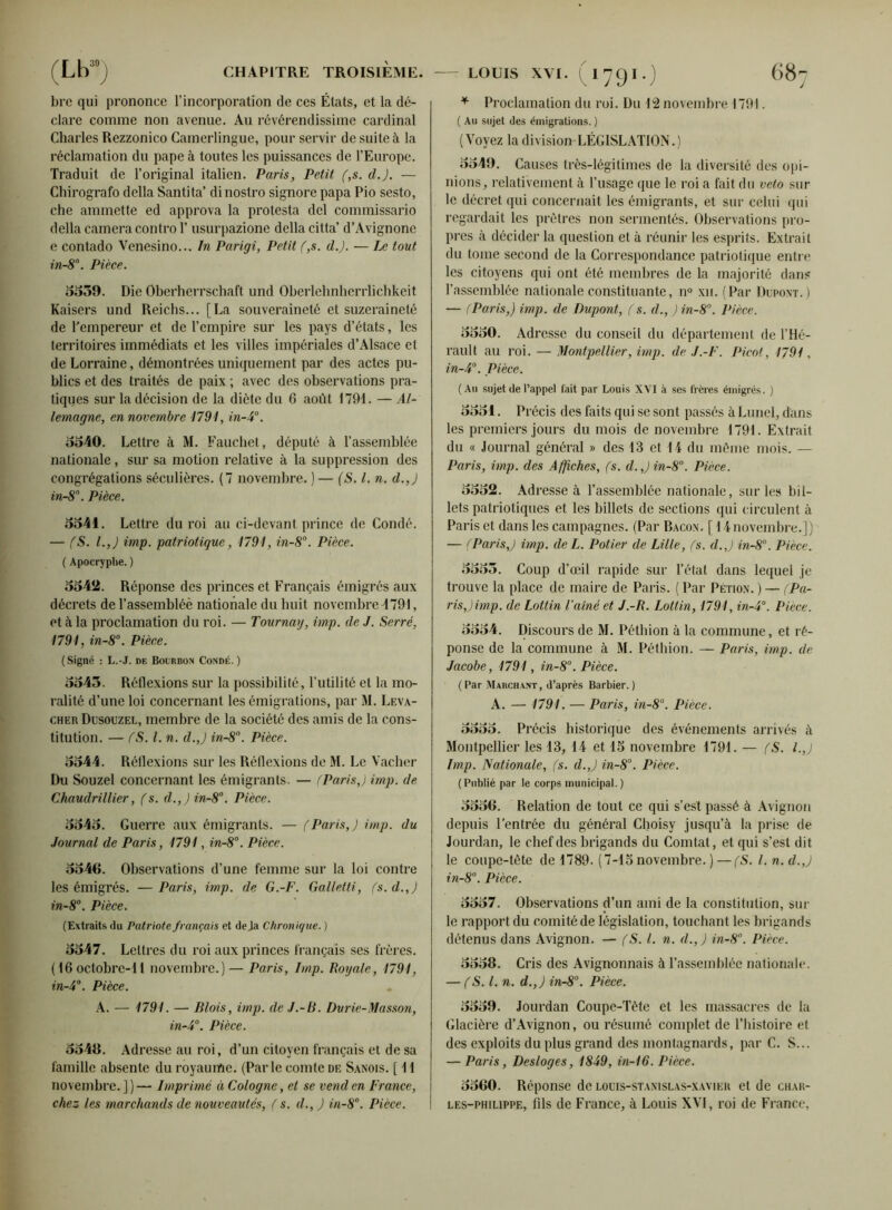 brc qui prononce l’incorporation de ces États, et la dé- clare comme non avenue. Au révérendissime cardinal Charles Rezzonico Camerlingue, pour servir de suite à la réclamation du pape à toutes les puissances de l’Europe. Traduit de l’original italien. Paris, Petit (,s. dj. — Chirografo délia Santita’ dinostro signore papa Pio sesto, che ammette ed approva la protesta del commissario délia caméra contro Y usurpazione délia citta’ d’Avignone e contado Venesino... In Parigi, Petit (,s. d.J. — Le tout in-8°. Pièce. 5559. Die Oberherrschaft und Oberlehnherrlichkeit Kaisers und Reichs... [La souveraineté et suzeraineté de l’empereur et de l’empire sur les pays d’états, les territoires immédiats et les villes impériales d’Alsace et de Lorraine, démontrées uniquement par des actes pu- blics et des traités de paix ; avec des observations pra- tiques sur la décision de la diète du 6 août 1791. — Al- lemagne, en novembre 1791, in-4°. 5540. Lettre à M. Fauchet, député à l’assemblée nationale, sur sa motion relative à la suppression des congrégations séculières. (7 novembre. ) — (S.l.n. d.J in-8°. Pièce. 5541. Lettre du roi au ci-devant prince de Coudé. — (S. l.J imp. patriotique, 1791, in-8°. Pièce. ( Apocryphe. ) 5542. Réponse des princes et Français émigrés aux décrets de l’assembléè nationale du huit novembre 1791, et à la proclamation du roi. — Tournai/, imp. de J. Serré, 1791, in-8°. Pièce. (Signé : L.-J. de Bourbon Condé. ) 5545. Réflexions sur la possibilité, l’utilité et la mo- ralité d’une loi concernant les émigrations, par M. Leva- cher Dusouzel, membre de la société des amis de la cons- titution. — (S. I. n. d.J in-8°. Pièce. 5544. Réflexions sur les Réflexions de M. Le Vacher Du Souzel concernant les émigrants. — (Paris,) imp. de Chaudrillier, (s. d.,)in-8°. Pièce. 5545. Guerre aux émigrants. — (Paris,) imp. du Journal de Paris, 1791, in-8°. Pièce. 5546. Observations d’une femme sur la loi contre les émigrés. — Paris, imp. de G.-F. Galletti, (s. d.J in-8°. Pièce. (Extraits du Patriote français et déjà Chronique. ) 5547. Lettres du roi aux princes français ses frères. (16 octobre-11 novembre.) — Paris, Imp. Royale, 1791, in-4°. Pièce. A. — 1791. — Blois, imp. de J.-B. Durie-Masson, in-4°. Pièce. 5546. Adresse au roi, d’un citoyen français et de sa famille absente du royaume. (Parle comte de Sanois. [ 11 novembre. ] ) — Imprimé à Cologne, et se vend en France, chez les marchands de nouveautés, ( s. d., J in-8°. Pièce. * Proclamation du roi. Du 12 novembre 1791. ( Au sujet des émigrations. ) (Voyez la division LÉGISLATION.) 5549. Causes très-légitimes de la diversité des opi- nions, relativement à l’usage que le roi a fait du veto sur le décret qui concernait les émigrants, et sur celui qui regardait les prêtres non sermentés. Observations pro- pres à décider la question et à réunir les esprits. Extrait du tome second de la Correspondance patriotique entre les citoyens qui ont été membres de la majorité dans l’assemblée nationale constituante, n° xu. (Par Dupont.) — (Paris,) imp. de Dupont, (s. d., J in-8°. Pièce. 5550. Adresse du conseil du département de l’Hé- rault au roi. — Montpellier, imp. de J.-F. Picot, 1791, in-4°. Pièce. (Au sujet de l’appel fait par Louis XVI à ses frères émigrés. ) 5551. Précis des faits qui se sont passés à Lunel, dans les premiers jours du mois de novembre 1791. Extrait du « Journal général » des 13 et 11 du même mois. — Paris, imp. des Affiches, (s. d.J in-8°. Pièce. 5552. Adresse à l’assemblée nationale, sur les bil- lets patriotiques et les billets de sections qui circulent à Paris et dans les campagnes. (Par Bacon. [ 11 novembre.]) — (Paris,) imp. deL. Potier de Lille, (s. d.J in-8°. Pièce. 5555. Coup d’œil rapide sur l’état dans lequel je trouve la place de maire de Paris. ( Par Pétion. ) — (Pa- ris,) imp. de Lotlin l’aîné et J.-R. Lottin, 1791, in-4°. Pièce. 5554. Discours de M. Pétition à la commune, et ré- ponse de la commune à M. Pétition. — Paris, imp. de Jacobe, 1791, in-8°. Pièce. (Par Marchant, d’après Barbier.) A. — 1791. — Paris, in-8°. Pièce. 5555. Précis historique des événements arrivés à Montpellier les 13, 14 et 15 novembre 1791. — (S. I.,) Imp. Nationale, (s. d.J in-8°. Pièce. (Publié par le corps municipal.) 5556. Relation de tout ce qui s’est passé à Avignon depuis l’entrée du général Choisy jusqu’à la prise de Jourdan, le chef des brigands du Comtat, et qui s’est dit le coupe-tête de 1789. (7-15 novembre. ) —(S. I. n. d.J in-8°. Pièce. 5557. Observations d’un ami de la constitution, sur le rapport du comité de législation, touchant les brigands détenus dans Avignon. — (S. I. n. d.J in-8°. Pièce. 5558. Cris des Avignonnais à l’assemblée nationale. — (S. I. n. d.J in-8°. Pièce. 5559. Jourdan Coupe-Tête et les massacres de la Glacière d’Avignon, ou résumé complet de l’histoire et des exploits du plus grand des montagnards, par C. S... — Paris, Desloges, 1849, in-16. Pièce. 5560. Réponse de louis-stanislas-xavier et de char- les-philippe, fils de France, à Louis XVI, roi de France,