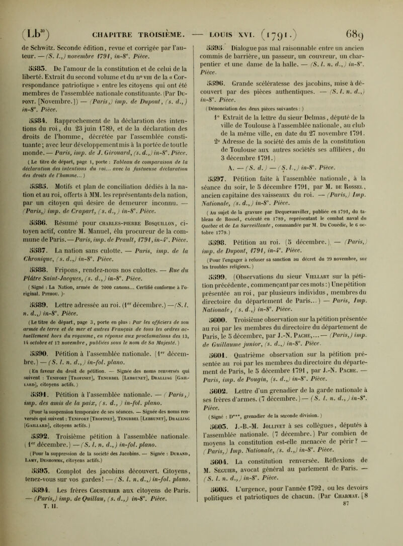 de Schwitz. Seconde édition, revue et corrigée par l’au- teur. — (S. I.,) novembre 1791, in-8°. Pièce. 5585. De l’amour de la constitution et de celui de la liberté. Extrait du second volume et du n° vm de la « Cor- respondance patriotique » entre les citoyens qui ont été membres de l’assemblée nationale constituante. (Par Du- pont. [Novembre.]) — (Paris,) imp. de Dupont, (s. d.,) in-8°. Pièce. 5584. Rapprochement de la déclaration des inten- tions du roi, du 23 juin 1789, et de la déclaration des droits de l’homme, décrétée par l’assemblée consti- tuante ; avec leur développement mis à la portée de tout le monde. — Paris, imp. de J. Girouard, (s. d.J in-8°. Pièce. ( Le titre de départ, page 1, porte : Tableau de comparaison de la déclaration des intentions du roi... avec la fastueuse déclaration des droits de l'homme... ) 5585. Motifs et plan de conciliation dédiés à la na- tion et au roi, offerts à MM. les représentants delà nation, par un citoyen qui désire de demeurer inconnu. — (Paris,) imp. de Crapart, (s. d.,) in-8°. Pièce. 5586. Résumé pour charles-pierre Bosquillon, ci- toyen actif, contre M. Manuel, élu procureur de la com- mune de Paris.—Paris, imp. de Prault, 1791 ,in-4°. Pièce. 5587. La nation sans culotte. — Paris, imp. de la Chronique, (s. d.,) in-8°. Pièce. 5588. Fripons, rendez-nous nos culottes. — Rue du Plâtre Saint-Jacques, (s. d.,)in-8°. Pièce. ( Signé : La Nation, armée de 2000 canons... Certifié conforme à l’o- riginal. Pitiiou. )• 5589. Lettre adressée au roi. (1er décembre.) —(S. I. n. d.J in-8°. Pièce. ( Le titre de départ, page 3, porte en plus : Par les officiers de son armée de terre et de mer et autres Français de tous les ordres ac- tuellement hors du royaume, en réponse aux proclamations des 13, 14 octobre et 12 novembre, publiées sous le nom de Sa Majesté. ) 5590. Pétition à l'assemblée nationale. (1er décem- bre.) — (S. I. n. d.,) in-fol. piano. (En faveur du droit de pétition. — Signée des noms renversés qui suivent : Temfoiit [Trofinet], Tenurbel [Lebrcnet], Dralliac [Gail- lard], citoyens actifs. ) 5591. Pétition à l’assemblée nationale. — (Paris,) imp. des amis de la paix, (s. d., ) in-fol. piano. (Pour la suspension temporaire de ses séances. — Signée des noms ren- versés qui suivent : Tenifort [Trofinet], Tenoiibel [Lebrunet], Draluag [Gaillard], citoyens actifs.) 5592. Troisième pétition à l’assemblée nationale. ( Ier décembre.) —(S, l. n. d.,) in-fol.piano. (Pour la suppression de la société des Jacobins. — Signée : Dcrand, Lamv, üesiiommk, citoyens actifs.) 5595. Complot des jacobins découvert. Citoyens, tenez-vous sur vos gardes! — (S. I. n. d.J in-fol. piano. 5594. Les frères Cousturier aux citoyens de Paris. — (Paris,) imp. deÇuillau, (s. d.,) in-8°. Pièce. T. II. 5595. Dialogue pas mal raisonnable entre un ancien commis de barrière, un passeur, un couvreur, un char- pentier et une dame de la halle. — (S. I. n. d.,) in-8°. Pièce. 5596. Grande scélératesse des jacobins, mise à dé- couvert par des pièces authentiques. — (S. I. n. d.,) in-8°. Pièce. (Dénonciation des deux pièces suivantes : ) 1° Extrait de la lettre du sieur Delmas, député de la ville de Toulouse à l’assemblée nationale, au club de la même ville, en date du 27 novembre 1791. 2° Adresse de la société des amis de la constitution de Toulouse aux autres sociétés ses affiliées, du 3 décembre 1791.) A. — (S. d.) — (S. I.,) in-8°. Pièce. 5597. Pétition faite à l’assemblée nationale, à la séance du soir, le 5 décembre 1791, par M. de Rossel, ancien capitaine des vaisseaux du roi. —(Paris,) Imp. Nationale, (s. d.,) in-8°. Pièce. (Au sujet de la gravure par Dequevauviller, publiée en 1791, du ta- bleau de Rossel, exécuté en 1789, représentant le combat naval du Québec et de La Surveillante, commandée par M. Du Couëdic, le 6 oc- tobre 1779.) 5598. Pétition au roi. (5 décembre.), — (Paris,) imp. de Dupont, 1791, in-i°. Pièce. (Pour l’engager à refuser sa sanction au décret du 29 novembre, sur les troubles religieux. ) 5599. (Observations du sieur Viellart sur la péti- tion précédente, commençant par ces mots : ) Une pétition présentée au roi, par plusieurs individus, membres du directoire du département de Paris...) — Paris, Imp. Nationale, (s. d.J in-8°. Pièce. 5600. Troisième observation sur la pétition présentée au roi par les membres du directoire du département de Paris, le 5 décembre, par J.-N. Pache,...— (Paris,) imp. de Guillaume junior, (s. d.,)in-80. Pièce. 5601. Quatrième observation sur la pétition pré- sentée au roi par les membres du directoire du départe- ment de Paris, le 5 décembre 1791, par J.-N. Pache. — Paris, imp. de Pougin, (s. d.J in-8°. Pièce. 5602. Lettre d’un grenadier de la garde nationale à ses frères d’armes. (7 décembre.) — (S. I. n. d.,)in-S\ Pièce. ( Signé : D***, grenadier de la seconde division. ) 5605. J.-B.-M. Jollivet à ses collègues, députés à l’assemblée nationale. (7 décembre.) Par combien de moyens la constitution est-elle menacée de périr? — (Paris,) Imp. Nationale, (s. d.,)in-80. Pièce. 5604. La constitution renversée. Réflexions de M. Sécuier, avocat général au parlement de Paris. — (S. I. n. d.,) in-8°. Pièce. 5605. L’urgence, pour l’année 1792, ou les devoirs politiques et patriotiques de chacun. (Par Charmat. [8