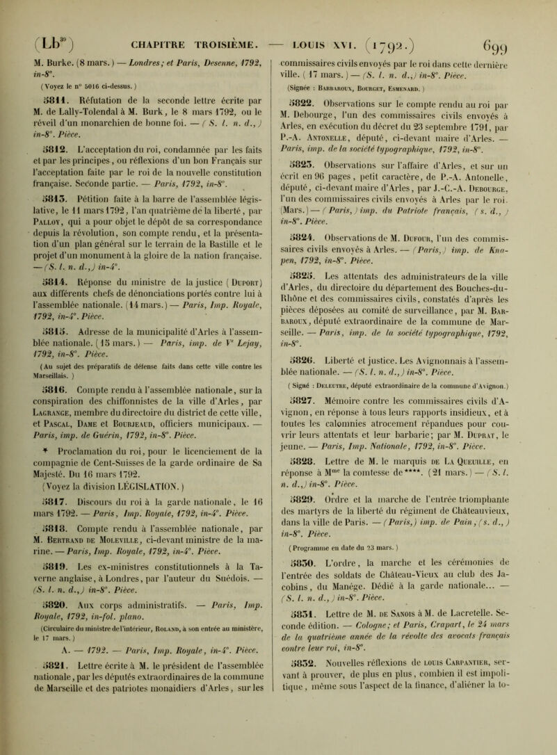 M. Burke. (8 mars. ) — Londres; et Paris, Desenne, 1792, in-8°. (Voyez le n° 5016 ci-dessus.) 581 i. Réfutation de la seconde lettre écrite par M. de Lally-Tolendal à M. Burk, le 8 mars 1792, ou le réveil d'un monarchien de bonne foi. — ( S. I. n. d., ) in-8°. Pièce. 5812. L’acceptation du roi, condamnée par les faits et par les principes, ou réflexions d’un bon Français sur l’acceptation faite par le roi de la nouvelle constitution française. Seconde partie. — Paris, 1792, in-8°. 5815. Pétition faite à la barre de l’assemblée légis- lative, le il mars 1792, l’an quatrième de la liberté, par Palloy, qui a pour objet le dépôt de sa correspondance depuis la révolution, son compte rendu, et la présenta- tion d’un plan général sur le terrain de la Bastille et le projet d’un monument à la gloire de la nation française. — (S. I. n. d.,) in-4°. 5814. Réponse du ministre de la justice (Duport) aux différents chefs de dénonciations portés contre lui à l’assemblée nationale. (44mars.) — Paris, Imp. Royale, 1792, in-4°. Pièce. 5815. Adresse de la municipalité d’Arles à l’assem- blée nationale. ( 15 mars.) — Paris, imp. de Ve Lcjay, 1792, in-8°. Pièce. ( Au sujet des préparatifs de défense faits dans cette ville contre les Marseillais. ) 5816. Compte rendu à l’assemblée nationale, sur la conspiration des chiffonnistes de la ville d’Arles, par Lagrange, membre du directoire du district de cette ville, et Pascal, Dame et Bourjeaud, officiers municipaux. — Paris, imp. de Guérin, 1792, in-8°. Pièce. + Proclamation du roi, pour le licenciement de la compagnie de Cent-Suisses de la garde ordinaire de Sa Majesté. Du 16 mars 1792. (Voyez la division LÉGISLATION. ) 5817. Discours du roi à la garde nationale, le 16 mars 1792. — Paris, Imp. Royale, 1792, in-4°. Pièce. 5818. Compte rendu à l’assemblée nationale, par M. Bertrand de Moleville, ci-devant ministre de la ma- rine.— Paris, Imp. Royale, 1792, in-4°. Pièce. 5818. Les ex-ministres constitutionnels à la Ta- verne anglaise, à Londres, par l’auteur du Suédois. — fS. I. n. d.,) in-8°. Pièce. 5820. Aux corps administratifs. — Paris, Imp. Royale, 1792, in-fol. piano. (Circulaire du ministre de l’intérieur, Roland, à son entrée au ministère, le 17 mars.) A. — 1792. — Paris, lmp. Royale, in-4. Pièce. 5821. Lettre écrite à M. le président de rassemblée nationale, par les députés extraordinaires de la commune de Marseille et des patriotes monaidiers d’Arles, sur les I commissaires civils envoyés par le roi dans celte dernière ville. ( 17 mars. ) — (S. I. n. d.,) in-8°. Pièce. (Signée : Barbaroux, Bourget, Esmenard. ) 5822. Observations sur le compte rendu au roi par M. Debourge, l’un des commissaires civils envoyés à Arles, en exécution du décret du 23 septembre 1794, par P.-A. Antonelle, député, ci-devant maire d’Arles. — Palis, imp. delà société typographique, 1792, in-8. 5825. Observations sur l’affaire d’Arles, et sur un écrit en 96 pages, petit caractère, de P.-A. Antonelle, député, ci-devant maire d’Arles, par J.-C.-A. Debourge, l’un des commissaires civils envoyés à Arles par le roi. (Mars.) — (Paris,) imp. du Patriote français, ( s. d., ) in-8°. Pièce. 5824. Observations de M. Dufour, l’un des commis- saires civils envoyés à Arles. — (Paris,) imp. de Kna- pen, 1792, in-8°. Pièce. 5825. Les attentats des administrateurs de la ville d’Arles, du directoire du département des Bouches-du- Rhône et des commissaires civils, constatés d’après les pièces déposées au comité de surveillance, par M. Bar- baroux , député extraordinaire de la commune de Mar- seille. — Paris, imp. de la société typographique, 1792, in-8°. 5826. Liberté et justice. Les Avignonnais à l’assem- blée nationale. — fS. I. n. d.,) in-8°. Pièce. (Signé : Deleutre, député extraordinaire de la commune d’Avignon.) 5827. Mémoire contre les commissaires civils d’A- vignon, en réponse à tous leurs rapports insidieux, et à toutes les calomnies atrocement répandues pour cou- vrir leurs attentats et leur barbarie; par M. Duprat, le jeune. — Paris, Imp. Nationale, 1792, in-8°. Pièce. 5828. Lettre de M. le marquis de La Queuille, en réponse à Mme la comtesse de****. (24 mars.) — (S. I. n. d.,) in-8°. Pièce. 5829. Ordre et la marche de l’entrée triomphante des martyrs de la liberté du régiment de Chàteauvieux, dans la ville de Paris. — (Paris,) imp. de Pain,(s. d., ) in-8°. Pièce. ( Programme en date du 23 mars. ) 5850. L’ordre, la marche et les cérémonies de l’entrée des soldats de Château-Vieux au club des Ja- cobins, du Manège. Dédié à la garde nationale... — (S. I. n. d., ) in-8°. Pièce. 5851. Lettre de M. de Sanois àM. de Lacretelle. Se- conde édition. — Cologne; et Paris, Crapart, le 24 mars de lu quatrième année de la révolte des avocats français contre leur roi, in-8°. 5852. Nouvelles réflexions de louis Carpantiek, ser- vant à prouver, de plus en plus, combien il est impoli- tique, même sous l’aspect de la finance, d’aliéner la to-