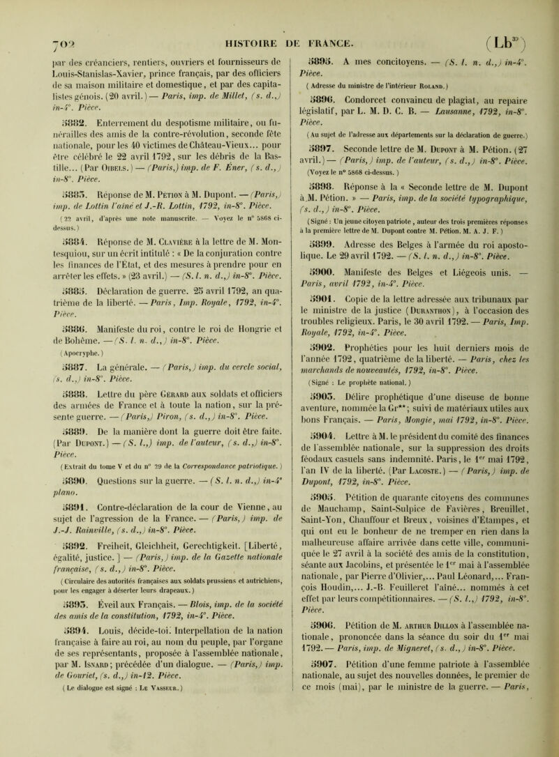 par des créanciers, rentiers, ouvriers et fournisseurs de Louis-Stanislas-Xavier, prince français, par des officiers de sa maison militaire et domestique, et par des capita- listes génois. (20 avril.)— Paris, imp. de Millet, fs. d.J in-4°. Pièce. 5882. Enterrement du despotisme militaire, ou fu- nérailles des amis de la contre-révolution, seconde fête nationale, pour les 40 victimes de Château-Vieux... pour être célébré le 22 avril 1792, sur les débris de la Bas- tille... (Par Oibei.s.) — fParis,) imp. de F. Éner, (s. d.,J in-8°. Pièce. 5885. Réponse de M. Pétion à M. Dupont. — (Paris,) imp. de Loltin l’aîné et J.-R. Lottin, 1792, in-8°. Pièce. (22 avril, d’après une note manuscrite. — Voyez le n° 5868 ci- dessus.) 5884. Réponse de M. Clavière à la lettre de M. Mon- tesquiou, sur un écrit intitulé : « De la conjuration contre les finances de l’État, et des mesures à prendre pour en arrêter les effets. » (23 avril.) — (S. I. n. d.J in-8°. Pièce. 5885. Déclaration de guerre. 25 avril 1792, an qua- trième de la liberté. —Paris, Imp. Royale, 1792, in-4°. Pièce. 5888. Manifeste du roi, contre le roi de Hongrie et de Bohême. —(S- I. n. d.J in-8°. Pièce. ( Apocryphe. ) 5887. La générale. — (Paris,) imp. du cercle social, fs. d.J in-8n. Pièce. 5888. Lettre du père Gérard aux soldats et officiers des armées de France et à toute la nation, sur la pré- sente guerre. — (Paris,) Piron, fs. d.J in-8°. Pièce. 5880. De la manière dont la guerre doit être faite. (Par Dupont.) —(S. I.,) imp. de l’auteur, fs. d.J in-8°. Pièce. ( Extrait du tome V et du n° 29 de la Correspondance patriotique. ) 5800. Questions sur la guerre. — (S. I. n. d.J in-4° piano. 5801. Contre-déclaration de la cour de Vienne, au sujet de l’agression de la France. — fParisJ imp. de J.-J. Rainville, fs. d.J in-8°. Pièce. 5802. Freiheit, Gleichheit, Gerechtigkeit. [Liberté, égalité, justice. J — (ParisJ imp. de la Gazette nationale française, f s. d.J in-8°. Pièce. ( Circulaire des autorités françaises aux soldats prussiens et autrichiens, pour les engager à déserter leurs drapeaux. ) 5805. Éveil aux Français. — Blois, imp. de la société des amis de la constitution, 1792, in-4°. Pièce. 5804. Louis, décide-tob Interpellation de la nation française à faire au roi, au nom du peuple, par l’organe de ses représentants, proposée à l’assemblée nationale, par M. Isnard; précédée d’un dialogue. — (Paris,) imp. de Gouriet, fs. d.J in-12. Pièce. ( Le dialogue est signé : Le Vasseur.) 5805. A mes concitoyens. — (S. I. n. d.J in-4°. Pièce. ( Adresse du ministre de l’intérieur Roland.) 5808. Condorcet convaincu de plagiat, au repaire législatif, par L. M. D. C. B. — Lausanne, 1792, in-8°. Pièce. (Au sujet de l’adresse aux départements sur la déclaration de guerre.) 5807. Seconde lettre de M. Dupont à M. Pétion. (27 avril.)— (Paris,) imp. de l’auteur, fs. d.J in-8°. Pièce. (Voyez le n° 5868 ci-dessus. ) 5898. Réponse à la « Seconde lettre de M. Dupont à.M. Pétion. » — Paris, imp. de la société typographique, fs. d.J in-8°. Pièce. ( Signé : Un jeune citoyen patriote , auteur des trois premières réponses à la première lettre de M. Dupont contre M. Pétion. M. A. J. F. ) 5809. Adresse des Belges à l’armée du roi aposto- lique. Le 29 avril 1792. — (S. I. n. d.J in-8°. Pièce. 5900. Manifeste des Belges et Liégeois unis. — Paris, avril 1792, in-4°. Pièce. 5001. Copie de la lettre adressée aux tribunaux par le ministre de la justice (Duranthon), à l’occasion des troubles religieux. Paris, le 30 avril 1792. — Paris, Imp. Royale, 1792, in-4°. Pièce. 5002. Prophéties pour les huit derniers mois de l’année 1792, quatrième de la liberté. — Paris, chez les marchands de nouveautés, 1792, in-8°. Pièce. (Signé : Le prophète national.) 5905. Délire prophétique d’une diseuse de bonne aventure, nommée la Gr**; suivi de matériaux utiles aux bons Français. — Paris, Mongie, mai 1792, in-8°. Pièce. 5004. Lettre à M. le président du comité des finances de l'assemblée nationale, sur la suppression des droits féodaux casuels sans indemnité. Paris, le Ie' mai 1792, l’an IV de la liberté. (Par Lacoste.) — (Paris,) imp. de Dupont, 1792, in-8°. Pièce. 5005. Pétition de quarante citoyens des communes de Mauchamp, Saint-Sulpice de Favières, Breuillet, Saint-Yon, Chauffeur et Breux, voisines d’Étampes, et qui ont eu le bonheur de ne tremper en rien dans la malheureuse affaire arrivée dans cette ville, communi- quée le 27 avril à la société des amis de la constitution, séante aux Jacobins, et présentée le 1er mai à l’assemblée nationale, par Pierre d’Olivier,... Paul Léonard,... Fran- çois Houdin,... J.-B. Feuilleret l’aîné... nommés à cet effet par leurs compétitionnaires. —(S. l.J 1792, in-8°. Pièce. 5908. Pétition de M. arthur Dillon à l’assemblée na- tionale, prononcée dans la séance du soir du 1er mai 1792.— Paris, imp. de Migneret, f s. d.J in-8. Pièce. 5007. Pétition d’une femme patriote à l’assemblée nationale, au sujet des nouvelles données, le premier de ce mois (mai), par le ministre de la guerre. — Paris,