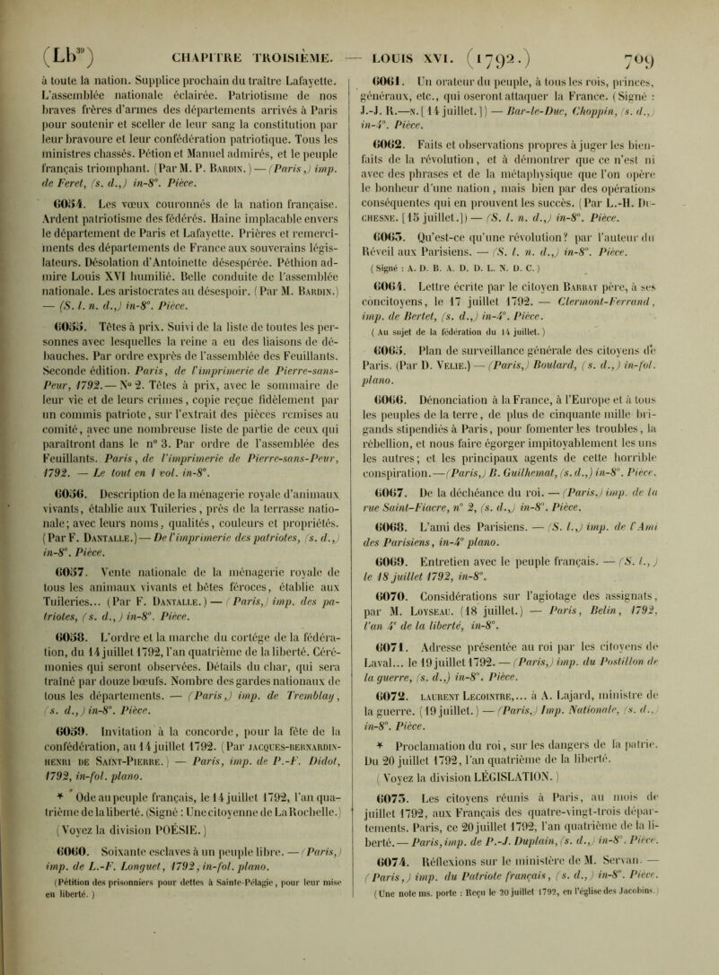 à toute la nation. Supplice prochain du traître Lafayette. L'assemblée nationale éclairée. Patriotisme de nos braves frères d’armes des départements arrivés à Paris pour soutenir et sceller de leur sang la constitution par leur bravoure et leur confédération patriotique. Tous les ministres chassés. Pétionet Manuel admirés, et le peuple français triomphant. (ParM. P. Baudin. ) — (Paris,) imp. de Feret, (s. d.J in-8°. Pièce. 6054. Les vœux couronnés de la nation française. Ardent patriotisme des fédérés. Haine implacable envers le département de Paris et Lafayette. Prières et remercî- ments des départements de France aux souverains légis- lateurs. Désolation d’Antoinette désespérée. Péthion ad- mire Louis XVI humilié. Belle conduite de l’assemblée nationale. Les aristocrates au désespoir, f Par M. Baudin.) — (S. I. n. d.J in-8°. Pièce. 6055. Tètes à prix. Suivi de la liste de toutes les per- sonnes avec lesquelles la reine a eu des liaisons de dé- bauches. Par ordre exprès de l’assemblée des Feuillants. Seconde édition. Paris, de Vimprimerie de Pierre-sans- Peur, 1792. — N° 2. Tètes à prix, avec le sommaire de leur vie et de leurs crimes, copie reçue fidèlement par un commis patriote, sur l’extrait des pièces remises au comité, avec une nombreuse liste de partie de ceux qui paraîtront dans le n° 3. Par ordre de l’assemblée des Feuillants. Paris, de l’imprimerie de Pierre-sans-Peur, 1792. — Le tout en I vol. in-8°. 6056. Description de la ménagerie royale d’animaux vivants, établie aux Tuileries , près de la terrasse natio- nale; avec leurs noms, qualités, couleurs et propriétés. (Par F. Dantalle.)— De l'imprimerie des patriotes, (s. d.J in-8°. Pièce. 6057. Vente nationale de la ménagerie royale de tous les animaux vivants et bêtes féroces, établie aux Tuileries... (Par F. Dantalle.) — (Paris,) imp. des pa- triotes, (s. d.,) in-8°. Pièce. 6058. L’ordre et la marche du cortège de la fédéra- tion, du 14 juillet 1792, l’an quatrième de la liberté. Céré- monies qui seront observées. Détails du char, qui sera traîné par douze bœufs. Nombre des gardes nationaux de tous les départements. — (Paris J imp. de Tremblay, (s. d.,)in-8°. Pièce. 6050. Invitation à la concorde, pour la tète de la confédération, au 14 juillet 1792. (Par jacques-bernardin- heniu de Saint-Pierre.) — Paris, imp. de P.-F. Didot, 1792, in-fol. piano. * Odeaupcuple français, le 14 juillet 1792, l’an qua- trième de la liberté. (Signé : Une citoyenne de La Rochelle.) (Voyez la division POÉSIE.) 6060. Soixante esclaves à un peuple libre. — (Paris,) imp. de L.-F. Lonr/uet, 1792, in-fol. piano. (Pétition des prisonniers pour dettes à Sainte-Pélagie, pour leur mise en liberté. ) 6061. Un orateur du peuple, à tous les rois, princes, généraux, etc., qui oseront attaquer la France. (Signé : J.-J. R.—n.[ 14 juillet.]) — Bar-le-Duc, Choppin, (s. d.,) in-Ÿ. Pièce. 6062. Faits et observations propres à juger les bien- faits de la révolution, et à démontrer que ce n’est ni avec des phrases et de la métaphysique que l’on opère le bonheur d’une nation, mais bien par des opérations conséquentes qui en prouvent les succès. (Par L.-H. Du- chesne. [15 juillet.]) — (S. I. n. d.J in-8°. Pièce. 6065. Qu’est-ce qu’une révolution? par l’auteur du Réveil aux Parisiens. — (S. I. n. d.J in-8. Pièce. ( Signé : A. D. B. A. D. D. L. N. D. C. ) 6061. Lettre écrite par le citoyen Barbai père, à ses concitoyens, le 17 juillet 1792.— Clermont-Ferrand, imp. de Bertet, (s. d.J in-U°. Pièce. ( Au sujet de la fédération du 14 juillet.) 6065. Plan de surveillance générale des citoyens de Paris. (Par D. Velie.) — (Paris,) Boulard, (s. d.J in-fol. piano. 6066. Dénonciation à la France, à l’Europe et à tous les peuples de la terre, de plus de cinquante mille bri- gands stipendiés à Paris, pour fomenter les troubles, la rébellion, et nous faire égorger impitoyablement les uns les autres; et les principaux agents de celte horrible conspiration.—(ParisJ B. Guilhemat, (s. d.J in-8°. Pièce. 6067. De la déchéance du roi. — (ParisJ imp. de la rue Saint-Fiacre, n° 2, (s. d.J in-8°. Pièce. 6068. L’ami des Parisiens. — (S. l.J imp. de l'Ami des Parisiens, in-F piano. 6069. Entretien avec le peuple français. — (S. I.,) le 18 juillet 1792, in-8°. 6070. Considérations sur l’agiotage des assignats, par M. Lovseau. (18 juillet.) — Paris, Belin, 1792, l’an 4e de la liberté, in-8°. 6071. Adresse présentée au roi par les citoyens de Laval... le 19 juillet 1792. — (Paris,) imp. du Postillon de la ejuerre, (s. d.J in-8. Pièce. 6072. Laurent Lecointre,... à A. Lajard, ministre de la guerre. (19 juillet.) — (ParisJ lmp. Nationale, (s. d., in-8°. Pièce. * Proclamation du roi, sur les dangers de la patrie. Du 20 juillet 1792, l’an quatrième de la liberté. ( Voyez la division LÉGISLATION. ) 6075. Les citoyens réunis à Paris, au mois de juillet 1792, aux Français des quatre-vingt-trois dépar- tements. Paris, ce 20 juillet 1792, l’an quatrième de la li- berté.— Paris,imp. de P.-J. Duptain, (s. d.J in-8. Pièce. 6074. Réflexions sur le ministère de M. Senau. — (Paris,) imp. du Patriote français, (s. d.J in-8°. Pièce. (Une noie ms. porte : Reçu le 20 juillet 1792, en l’église des Jacobins.