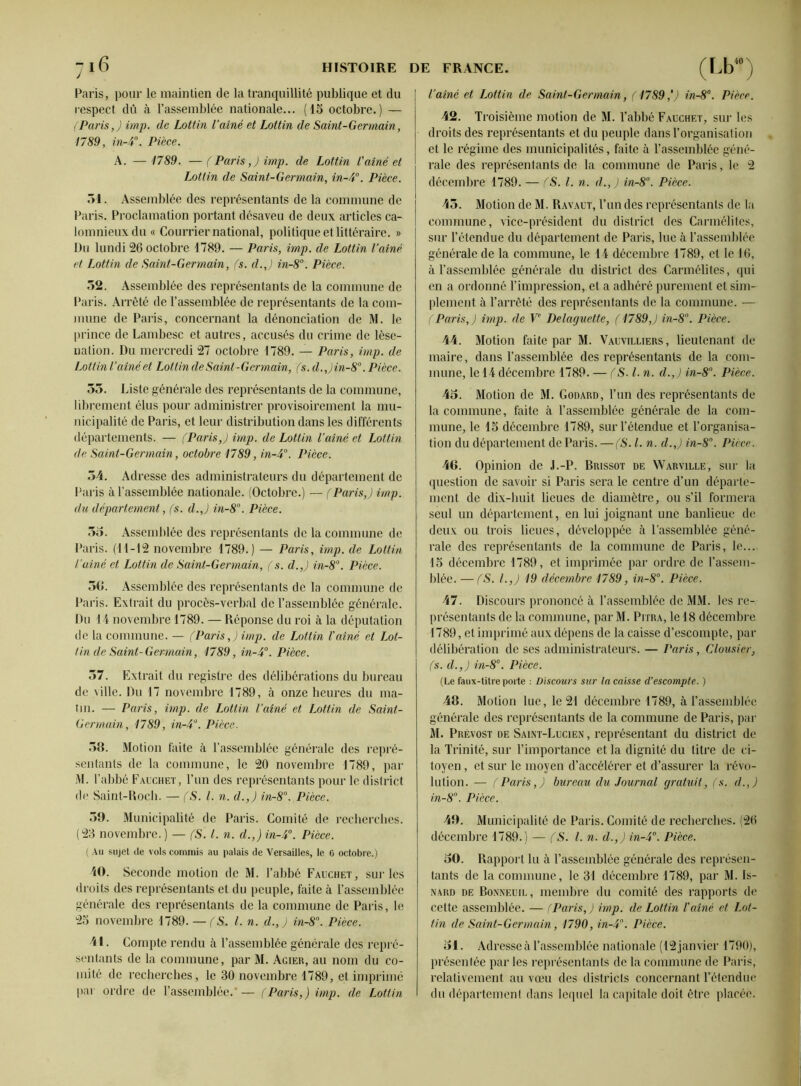 Paris, pour le maintien de la tranquillité publique et du respect dû à l’assemblée nationale... (15 octobre.) — (Paris,) imp. de Lottin Vaine et Lottin de Saint-Germain, 1789, in-P. Pièce. A. — 1789. — (Paris,) imp. de Lottin l'aîné et Lottin de Saint-Germain, in-4°. Pièce. 51. Assemblée des représentants de la commune de Paris. Proclamation portant désaveu de deux articles ca- lomnieux du « Courrier national, politique et littéraire. » Du lundi 26 octobre 4789. — Paris, imp. de Lottin l’aîné et Lottin de Saint-Germain, (s. d.J in-8°. Pièce. 52. Assemblée des représentants de la commune de Paris. Arrêté de l’assemblée de représentants de la com- mune de Paris, concernant la dénonciation de M. le prince de Lambesc et autres, accusés du crime de lèse- nation. Du mercredi 27 octobre 1789. — Paris, imp. de Lottin l’aîné et Lottin de Saint -Germain, fs. d.,)in-8°. Pièce. 55. Liste générale des représentants de la commune, librement élus pour administrer provisoirement la mu- nicipalité de Paris, et leur distribution dans les différents départements. — (Paris,) imp. de Lottin l’aîné et Lottin de Saint-Germain, octobre 1789, in-4°. Pièce. 54. Adresse des administrateurs du département de Paris à l’assemblée nationale. (Octobre.) — (Paris,) imp. du département, (s. d.J in-8°. Pièce. 55. Assemblée des représentants de la commune de Paris. (11-12 novembre 1789.) — Paris, imp. de Lottin l’aîné et Lottin de Saint-Germain, (s. d.J in-8°. Pièce. 50. Assemblée des représentants de la commune de Paris. Extrait du procès-verbal de l’assemblée générale. Du 14 novembre 1789. — Réponse du roi à la députation de la commune. — (Paris,) imp. de Lottin l'aîné et Lot- Un de Saint-Germain, 1789, in-4°. Pièce. 57. Extrait du registre des délibérations du bureau de ville. Du 17 novembre 1789, à onze heures du ma- tin. — Paris, imp. de Lottin l’aîné et Lottin de Saint- Germain, 1789, in-4°. Pièce. 58. Motion faite à l’assemblée générale des repré- sentants de la commune, le 20 novembre 1789, par M. l’abbé Fauchet, l’un des représentants pour le district de Saint-Roch. — (S. I. n. d.,) in-8°. Pièce. 59. Municipalité de Paris. Comité de recherches. (23 novembre. ) — (S. I. n. d.,) in-4°. Pièce. ( Au sujet de vols commis au palais de Versailles, le C octobre.) 40. Seconde motion de M. l’abbé Fauchet, sur les droits des représentants et du peuple, faite à l’assemblée générale des représentants de la commune de Paris, le 25 novembre 1789. — (S. I. n. d.,) in-8°. Pièce. 41. Compte rendu à l’assemblée générale des repré- sentants de la commune, par M. Acier, au nom du co- mité de recherches, le 30 novembre 1789, et imprimé par ordre de l’assemblée.' — (Paris,) imp. de Lottin l’aîné et Lottin de Saint-Germain, (1789,') in-8°. Pièce. 42. Troisième motion de M. l’abbé Fauchet, sur les droits des représentants et du peuple dans l’organisation et le régime des municipalités, faite à l’assemblée géné- rale des représentants de la commune de Paris, le 2 décembre 1789. — (S. I. n. d.,) in-8°. Pièce. 45. Motion de M. Ravaut, l’un des représentants de la commune, vice-président du district des Carmélites, sur l’étendue du département de Paris, lue à l’assemblée générale de la commune, le 14 décembre 1789, et le 16, à l’assemblée générale du district des Carmélites, qui en a ordonné l’impression, et a adhéré purement et sim- plement à l’arrêté des représentants de la commune. — (Paris,) imp. de Ve Delaguette, (1789J in-8°. Pièce. 44. Motion faite par M. Vauvilliers, lieutenant de maire, dans l’assemblée des représentants de la com- mune, le 14 décembre 1789. — (S. I. n. d.,) in-8°. Pièce. 45. Motion de M. Godard, l’un des représentants de la commune, faite à l’assemblée générale de la com- mune, le 15 décembre 1789, sur l’étendue et l’organisa- tion du département de Paris. —(S. I. n. d.J in-8°. Pièce. 46. Opinion de J.-P. Brissot de Warville, sur la question de savoir si Paris sera le centre d’un départe- ment de dix-huit lieues de diamètre, ou s’il formera seul un département, en lui joignant une banlieue de deux ou trois lieues, développée à l’assemblée géné- rale des représentants de la commune de Paris, le... 15 décembre 1789, et imprimée par ordre de l’assem- blée. — (S. I.,) 19 décembre 1789, in-8°. Pièce. 47. Discours prononcé à l’assemblée de MM. les re- présentants de la commune, par M. Pitra, le 18 décembre 1789, et imprimé aux dépens de la caisse d’escompte, par délibération de ses administrateurs. — Paris, Clousier, (s. d.,) in-8°. Pièce. (Le faux-titre porte : Discours sur la caisse d'escompte. ) 48. Motion lue, le 21 décembre 1789, à l’assemblée générale des représentants de la commune de Paris, par M. Prévost de Saint-Lucien , représentant du district de la Trinité, sur l’importance et la dignité du litre de ci- toyen , et sur le moyen d’accélérer et d’assurer la révo- lution. — (Paris,) bureau du Journal gratuit, (s. d.,) in-8°. Pièce. 49. Municipalité de Paris. Comité de recherches. (26 décembre 1789.) — (S. I. n. d.,) in-4°. Pièce. 50. Rapport lu à l’assemblée générale des représen- tants de la commune, le 31 décembre 1789, par M. Is- nard de Bonneuil, membre du comité des rapports de cette assemblée. — (Paris,) imp. de Lottin l'aîné et Lot- tin de Saint-Germain, 1790, in-4°. Pièce. 51. Adresse à l’assemblée nationale (12 janvier 1790), présentée par les représentants de la commune de Paris, relativement au vœu des districts concernant l’étendue du département dans lequel la capitale doit être placée.