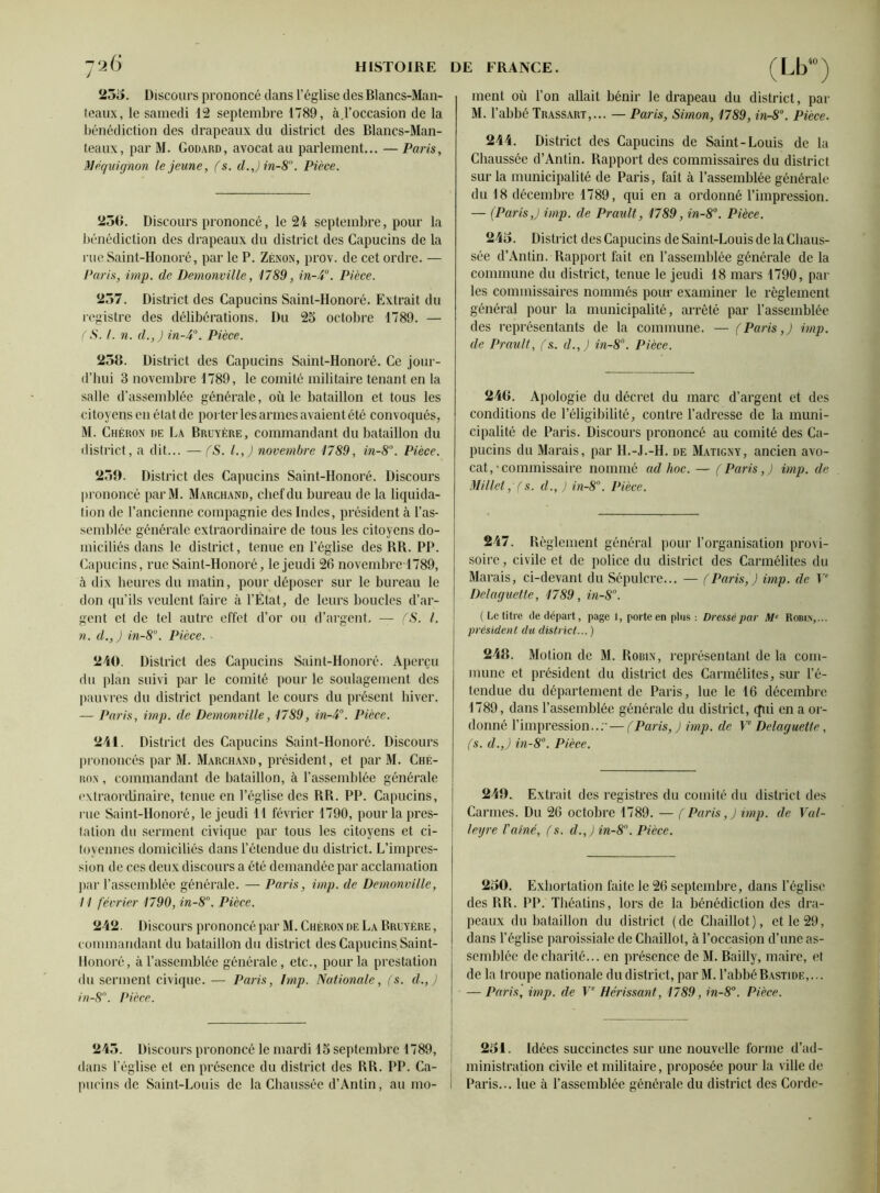 25o. Discours prononcé dans l’église des Blancs-Man- teaux, le samedi 12 septembre 1789, ci l’occasion de la bénédiction des drapeaux du district des Blancs-Man- teaux, par M. Godard, avocat au parlement... — Paris, Maquignon le jeune, fs. d.Jin-81'. Pièce. 236. Discours prononcé, le 24 septembre, pour la bénédiction des drapeaux du district des Capucins de la rue Saint-Honoré, par le P. Zenon, prov. de cet ordre. — Paris, imp. de Demonville, 1789, in-4°. Pièce. 257. District des Capucins Saint-Honoré. Extrait du registre des délibérations. Du 25 octobre 1789. — ( S. I. n. d.,J in-4°. Pièce. 258. District des Capucins Saint-Honoré. Ce jour- d’hui 3 novembre 1789, le comité militaire tenant en la salle d’assemblée générale, où le bataillon et tous les citoyens en état de porter les armes avaient été convoqués, M. Chéron de La Bruyère, commandant du bataillon du district, a dit... —fS. l.,J novembre 1789, in-8°. Pièce. 259. District des Capucins Saint-Honoré. Discours prononcé parM. Marchand, chef du bureau de la liquida- tion de l’ancienne compagnie des Indes, président h l’as- semblée générale extraordinaire de tous les citoyens do- miciliés dans le district, tenue en l’église des RR. PP. Capucins, rue Saint-Honoré, le jeudi 26 novembre 1789, à dix heures du matin, pour déposer sur le bureau le don qu’ils veulent faire à l’État, de leurs boucles d’ar- gent et de tel autre effet d’or ou d’argent. — fS. I. n. d.,) in-8°. Pièce. - 240. District des Capucins Saint-Honoré. Aperçu du plan suivi par le comité pour le soulagement des pauvres du district pendant le cours du présent hiver. — Paris, imp. de Demonville, 1789, in-4°. Pièce. 241. District des Capucins Saint-Honoré. Discours prononcés par M. Marchand , président, et par M. Ché- ron , commandant de bataillon, à l’assemblée générale extraordinaire, tenue en l’église des RR. PP. Capucins, rue Saint-Honoré, le jeudi 11 février 1790, pour la pres- tation du serment civique par tous les citoyens et ci- toyennes domiciliés dans l’étendue du district. L’impres- sion de ces deux discours a été demandée par acclamation par l’assemblée générale. — Paris, imp. de Demonville, I l février 1790, in-8°. Pièce. 242. Discours prononcé par M. Chéron de La Bruyère , commandant du bataillon du district des Capucins,Saint- Honoré, à l’assemblée générale, etc., pour la prestation du serment civique. — Paris, lmp. Nationale, (s. d.,J in-8°. Pièce. 245. Discours prononcé le mardi 15 septembre 1789, dans l’église et en présence du district des RR. PP. Ca- pucins de Saint-Louis de la Chaussée d’Antin, au mo- (Lb40) ment où l’on allait bénir le drapeau du district, par M. l’abbé Trassart,... — Paris, Simon, 1789, in-8°. Pièce. 244. District des Capucins de Saint-Louis de la Chaussée d’Antin. Rapport des commissaires du district sur la municipalité de Paris, fait à l’assemblée générale du 18 décembre 1789, qui en a ordonné l’impression. — (Paris,) imp. de Praidt, 1789, in-8°. Pièce. 245. District des Capucins de Saint-Louis de la Chaus- sée d’Antin. Rapport fait en l’assemblée générale de la commune du district, tenue le jeudi 18 mars 1790, par les commissaires nommés pour examiner le règlement général pour la municipalité, arrêté par l’assemblée des représentants de la commune. — (Paris,) imp. de Prault, fs. d.,) in-8°. Pièce. 246. Apologie du décret du marc d’argent et des conditions de l’éligibilité, contre l’adresse de la muni- cipalité de Paris. Discours prononcé au comité des Ca- pucins du Marais, par H.-J.-H. de Matigny, ancien avo- cat,-commissaire nommé ad hoc. — (Paris,) imp. de Millet, (s. d., ) in-8°. Pièce. 247. Règlement général pour l’organisation provi- soire, civile et de police du district des Carmélites du Marais, ci-devant du Sépulcre... — (Paris,) imp. de Ve Delaguette, 1789, in-8°. ( Le titre de départ, page 1, porte en plus: Dressé par Me Robin,... président du district... ) 248. Motion de M. Robin, représentant de la com- mune et président du district des Carmélites, sur l’é- tendue du département de Paris, lue le 16 décembre 1789, dans l’assemblée générale du district, (fui en a or- donné l’impression... — ( Paris, ) imp. de Ve Delaguette, (s. d.,) in-8°. Pièce. 249. Extrait des registres du comité du district des Carmes. Du 26 octobre 1789. — ( Paris,) imp. de Val- ley re l'ainé, (s. d.,) in-8°. Pièce. 250. Exhortation faite le 26 septembre, dans l’église des RR. PP. Théatins, lors de la bénédiction des dra- peaux du bataillon du district (de Chaillot), et le 29, dans l’église paroissiale de Chaillot, à l’occasion d’une as- semblée de charité... en présence de M. Bailly, maire, et de la troupe nationale du district, par M. l’abbé Bastide,... — Paris, imp. de Ve Hérissant, 1789, in-8°. Pièce. 251. Idées succinctes sur une nouvelle forme d’ad- ministration civile et militaire, proposée pour la ville de Paris... lue à l’assemblée générale du district des Corde-