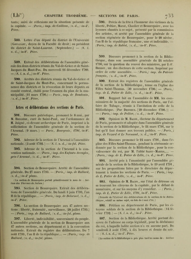 tants; suivi de réflexions sur la situation présente de la capitale. — (Paris,) imp. de Cailleau, (s. d.,) in-P. Pièce. 588. Lettre d’un député du district de l’Université (Goulliart, doyen de la Faculté de droit) au président du district de Saint-Laurent. (Septembre.) — (S. I. n. d.,) in-8°. Pièce. 389. Extrait des délibérations de l’assemblée géné- rale des deux districts réunis du Val-de-Gràce et de Saint- Jacques du Haut-Pas. Du mercredi 16 décembre 1789. — (S. I. n. d., ) in-8°. Pièce. 590. Arrêtés des districts réunis du Val-de-Gràce et de Saint-Jacques du Haut-Pas, concernant la perma- nence des districts et la révocation de leurs députés au comité central, établi pour l’examen du plan de la mu- nicipalité. (11 mars 1790.) — Paris, imp* de Baudouin, (s. d.,) in-8°. Pièce. Actes et délibérations des sections de Paris. 591. Discours patriotique, prononcé le 8 mai, par M. Brugièue, curé de Saint-Paul, sur l’ordonnance de M. Juigné, ci-devant archevêque de Paris, imprimé à la sollicitation de l’assemblée générale de la section de l’Arsenal. (9 mars.) — Paris, Bourgeois, 1791, in-8°. Pièce. 592. Adresse de la section de l’Arsenal à l’assemblée nationale. (3 août 1792.) —(S. I. n. d.,) in-fol. Pièce. 595. Adresse de la section de l’Arsenal à la con- vention nationale. — (Paris,) imp. des Enfants-Aveugles, près l’Arsenal, (s. d.,) in-8°. Pièce. 594. Section de Beaurepaire. Arrêté de l’assemblée générale. Du 27 mars 1793. —(Paris,) imp. de Ballard, (s. d.J in-4° piano. ( La section de Beaurepaire portait primitivement le nom de : Sec- tion des Thermes de Julien.) 393. Section de Beaurepaire. Extrait des délibéra- tions de l’assemblée générale. Du lundi 3 juin 1793, l’an II de la république... — (Paris,) imp. de Delormel, (s. d.J in-4°. Pièce. 596. La section de Beaurepaire aux 47 autres sec- tions : liberté, fraternité, surveillance. (28 juillet 1793.) — (Paris,) imp. de Ballard, (s. d.,) in-fol. piano. 597. Liberté, indivisibilité, souveraineté du peuple. L’assemblée générale de la section de Beaurepaire aux 47 autres sections, au département et à la convention nationale. Extrait du registre des délibérations. Du 7 août 1793, l’an II de la république... — (Paris,) imp. de Ballard, (s. d.J in-fol. piano. 398. Précis de la fête à l’honneur des victimes de la liberté, Peltier, Marat, Chaslier et Beaurepaire, avec les hymnes chantés à ce sujet, présenté par la commission des artistes, et arrêté par l’assemblée générale de la section régénérée de Beaurepaire, pour le 20 nivôse, l’an II de la république française, une et indivisible. — (Paris J imp. de Boblot, (s. d.,)in-8°. Pièce. 599. Discours prononcé à la section de la Biblio- thèque , dans son assemblée générale du 24 octobre 1790, sur la question du renvoi des ministres, par J.-P. Brissot, un des électeurs de cette section. Imprimé par ordre de celte assemblée. — (Paris,) imp. du Patriote français, (s. d.Jin-80. Pièce. 400. Extrait des registres de l’assemblée générale de la section de la Bibliothèque, tenue en l’église des Filles Saint-Thomas. (30 novembre 1790.) — (ParisJ imp. de L. Potier de Lille, (s. d.,) in-8\ Pièce. 401. Rapport fait en l’assemblée de MM. les com- missaires de la majorité des sections de Paris, sur l’af- faire de Tabago, réunis à l’invitation de celle de la Bibliothèque. (Par Desvieux. [29 décembre 1790.]) — — ( Paris,) imp. de Pellier, (s. d., ) in-8°. Pièce. 402. Opinion de M. Bacon, électeur du département de Paris, prononcée et adoptée dans l’assemblée générale de la section de la Bibliothèque, le 24 mars 1791, sur le but qu’il faut donner aux travaux publics. — ( Paris, ) imp. de Vezard et Le Normand, (s. d.Jin-80. Pièce. 405. Discours prononcé le 24 mars 1791, dans l’é- glise des Filles Saint-Thomas, pendant la cérémonie or- donnée par la section de la Bibliothèque , pour la con- valescence du roi, par M. l’abbé Saint-Martin,... — (Paris,) imp. de L. Potier de Lille, (s. d.J in-8°. Pièce. 404. Arrêté pris à l’unanimité par l’assemblée gé- nérale de la section de la Bibliothèque, le 19 avril 1791 , sur les propositions faites par le directoire du dépar- tement à toutes les sections de Paris. — (Paris,) imp. de L. Potier de Lille, (s. d.,) in-8. Pièce. 405. Opinion de M. Bacon , sur l’état de détresse où se trouvent les citoyens de la capitale, par le défaut de numéraire, et sur les moyens d’y remédier. — (Paris,) imp. de L. Potier de Lille, 1791, in-8°. Pièce. ( Précédé de VExtrait des délibérations de la section de la Biblio- thèque , relatif au même sujet, en date du 3 mai 1791. ) 406. Pétition au département de Paris, parles ci- toyens soldats de la section de la Bibliothèque. (14 fé- vrier 1792. ) — (S. l.n. d.J in-4°. Pièce. 407. Section de la Bibliothèque. Arrêté portant dé- saveu de l’adresse au corps législatif, pour la déchéance du roi, à laquelle ladite section n’a eu aucune part. Du vendredi 3 août 1792, à dix heures et demie du soir. — (S. I. n. d.J in-4°. Pièce. ( La section de la Bibliothèque a pris plus tard les noms de : Section