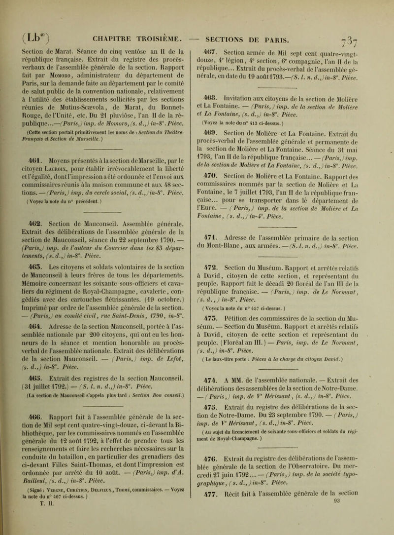 Section de Marat. Séance du cinq ventôse an II de la république française. Extrait du registre des procès- verbaux de l’assemblée générale de la section. Rapport fait par Momoro, administrateur du département de Paris, sur la demande faite au département par le comité de salut public de la convention nationale, relativement à l’utilité des établissements sollicités par les sections réunies de Mutius-Scævola, de Marat, du Bonnet- Rouge, de l’Unité, etc. Du 21 pluviôse, l’an II de la ré- publique...—(Paris,) imp. de Momoro, (s. d.,) in-8\ Pièce. (Cette section portait primitivement les noms de : Section du Thcdtre- Français et Section de Marseille. ) AGI. Moyens présentés à la section de Marseille, par le citoyen Lacroix, pour établir irrévocablement la liberté et l’égalité, dont l’impression a été ordonnée et l’envoi aux commissaires réunis à la maison commune et aux 48 sec- tions. — (Paris,) imp. du cercle social, (s. d.,) in-8n. Pièce. ( Voyez la note du nu précédent. ) 462. Section de Mauconseil. Assemblée générale. Extrait des délibérations de l’assemblée générale de la section de Mauconseil, séance du 22 septembre 1790. — (Paris ,) imp. de l’auteur du Courrier dans les 83 dépar- tements, (s.d.,) in-8°. Pièce. 465. Les citoyens et soldats volontaires de la section de Mauconseil à leurs frères de tous les départements. Mémoire concernant les soixante sous-officiers et cava- liers du régiment de Royal-Champagne, cavalerie, con- gédiés avec des cartouches flétrissantes. (19 octobre.) Imprimé par ordre de l’assemblée générale de la section. — (Paris,) au comité civil, rue Saint-Denis, 1790, in-8°. 464. Adresse de la section Mauconseil, portée à l’as- semblée nationale par 200 citoyens, qui ont eu les hon- neurs de la séance et mention honorable au procès- verbal de l’assemblée nationale. Extrait des délibérations de la section Mauconseil. — (Paris,) imp. de Lefot, (s. d.,) in-8°. Pièce. 465. Extrait des registres de la section Mauconseil. (31 juillet 1792.) — (S. I. n. d.,) in-8°. Pièce. (La section de Mauconseil s’appela plus tard : Section Bon conseil.) 466. Rapport fait à l’assemblée générale de la sec- tion de Mil sept cent quatre-vingt-douze, ci-devant la Bi- bliothèque, par les commissaires nommés en l’assemblée générale du 12 août 1792, à l’effet de prendre tous les renseignements et faire les recherches nécessaires sur la conduite du bataillon, en particulier des grenadiers des ci-devant Filles Saint-Thomas, et dont l’impression est ordonnée par arrêté du 10 août. — (Paris,) imp. d'A. Bailleul, (s. d.,) in-8°. Pièce. (Signé: Vergne, Chrétien, Delfieex, Thomé,commissaires. — Voyez la note du n° 407 ci-dessus. ) T. II. 467. Section armée de Mil sept cent quatre-vingt- douze, 4e légion, 4e section, 6e compagnie, l’an II de la république... Extrait du procès-verbal de l’assemblée gé- nérale, en date du 19 août 1793.—(S. I. n. d.,)in-8°. Pièce. 468. Invitation aux citoyens de la section de Molière et La Fontaine. — (Paris,) imp. de la section de Molière et La Fontaine, (s. d.,) in-8°. Pièce. (Voyez la note du n° 413 ci-dessus.) 469. Section de Molière et La Fontaine. Extrait du procès-verbal de l’assemblée générale et permanente de la section de Molière et La Fontaine. Séance du 31 mai 1793, 1 an II de la république française... — (Paris,) imp. delà section de Molière et La Fontaine, (s. d.,)in-8°. Pièce. 470. Section de Molière et La Fontaine. Rapport des commissaires nommés par la section de Molière et La Fontaine, le 7 juillet 1793, l’an II de la république fran- çaise... pour se transporter dans lè département de l’Eure. — (Paris,) imp. de la section de Molière et La Fontaine, (s. d.,) in-4°. Pièce. 471. Adresse de l’assemblée primaire de la section du Mont-Blanc, aux armées. —(S. I. n. d.,) in-8°. Pièce. 472. Section du Muséum. Rapport et arrêtés relatifs à David, citoyen de cette section, et représentant du peuple. Rapport fait le décadi 20 floréal de l’an III delà république française. — (Paris,) imp. de Le Normant, (s. d.,) in-8n. Pièce. ( Voyez la note tlu n° 457 ci-dessus. ) 475. Pétition des commissaires de la section du Mu- séum. — Section du Muséum. Rapport et arrêtés relatifs à David, citoyen de cette section et représentant du peuple. (Floréal an III. ) — Paris, imp. de Le Normant, (s. d.,) in-8°. Pièce. ( Le faux-titre porte : Pièces à la charge du citoyen David. ) 474. A MM. de l’assemblée nationale. — Extrait des délibérations des assemblées de la section de Notre-Dame. — (Paris,) imp. de Ve Hérissant, (s. d.,) in-8°. Pièce. 475. Extrait du registre des délibérations de la sec- tion de Notre-Dame. Du 23 septembre 1790. — (Paris,) imp. de Ve Hérissant , (s. d.,)in-8°. Pièce. (Au sujet du licenciement de soixante sous-officiers et soldats du régi- ment de Royal-Champagne. ) 476. Extrait du registre des délibérations de l’assem- blée générale de la section de l’Observatoire. Du mer- credi 27 juin 1792... — (Paris,) imp. de la société typo- graphique, ( s. d.,)in-8°. Pièce. 477. Récit fait à l’assemblée générale de la section 93