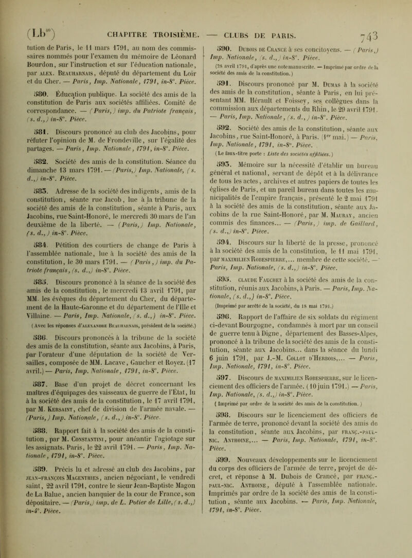 talion de Paris, le il mars 1791, au nom des commis- saires nommés pour l’examen du mémoire de Léonard Bourdon, sur l’instruction et sur l’éducation nationale, par alex. Beauharnais, député du département du Loir et du Cher. — Paris, lmp. Nationale, 1791, in-8°. Pièce. 580. Éducation publique. La société des amis de la constitution de Paris aux sociétés affiliées. Comité de correspondance. — (Paris,) imp. du Patriote français, (s. d.,) in-80. Pièce. 581. Discours prononcé au club des Jacobins, pour réfuter l’opinion de M. de Frondeville, sur Légalité des partages. — Paris, lmp. Nationale, 1791, in-8. Pièce. 582. Société des amis de la constitution. Séance du dimanche 13 mars 1791. — (Paris,) lmp. Nationale, (s. cl.,) in-8°. Pièce. 585. Adresse de la société des indigents, amis de la constitution, séante rue Jacob, lue à la tribune de la société des amis de la constitution, séante à Paris, aux Jacobins, rue Saint-Honoré, le mercredi 30 mars de l’an deuxième de la liberté. — (Paris,) lmp. Nationale, (s. d., ) in-8°. Pièce. 584. Pétition des courtiers de change de Paris à l’assemblée nationale, lue à la société des amis de la constitution, le 30 mars 1791. — (Paris,) imp. du Pa- triote français, (s. d.,) in-8°. Pièce. 585. Discours prononcé à la séance de la société des amis de la constitutioh, le mercredi 13 avril 1791, par MM. les évêques du département du Cher, du départe- ment de la Haute-Garonne et du département de Lille et Villaine. —Paris, Imp. Nationale, (s. d.,) in-8°. Pièce. ( Avec les réponses (I’alexandue Beauharnais, président de la sociélé.) 580. Discours prononcés à la tribune de la société des amis de la constitution, séante aux Jacobins, à Paris, par l’orateur d’une députation de la société de Ver- sailles, composée de MM. Lacave, Gaucher et Royez. (17 avril.)— Paris, Imp. Nationale, 1791, in-8°. Pièce. 587. Base d’un projet de décret concernant les maîtres d’équipages des vaisseaux de guerre de l’État, lu à la société des amis de la constitution, le 17 avril 1791, par M. Kersaint, chef de division de l’armée navale. — (Paris,) lmp. Nationale, (s. d.,) in-8°. Pièce. 588. Rapport fait à la société des amis de la consti- tution, par M. Constantini, pour anéantir l’agiotage sur les assignats. Paris, le 22 avril 1791. — Paris, Imp. Na- tionale, 1791, in-8°. Pièce. 589. Précis lu et adressé au club des Jacobins, par jean-françois Magenthies, ancien négociant, le vendredi saint, 22 avril 1791, contre le sieur Jean-Baptiste Magon de La Balue, ancien banquier de la cour de France, son dépositaire. — (Paris,) imp. de L. Potier de Lille, ( s. d.,) in-4°. Pièce. CLUBS DE PARIS. ^3 590. Dubois de Crancf. à ses concitoyens. — (Paris,) lmp. Nationale, (s. d.,) in-8°. Pièce. (28 avril 1791, d'après une note manuscrite. — Imprimé par ordre de la société des amis de la constitution. ) 591. Discours prononcé par M. Dumas à la société des amis de la constitution, séante à Paris, en lui pré- sentant MM. Hérault et Foissey, ses collègues dans la commission aux départements du Rhin, le 29 avril 1791. — Paris, Imp. Nationale, (s. d.,) in-8°. Pièce. 592. Société des amis de la constitution, séante aux Jacobins, rue Saint-Honoré, à Paris. (1er mai.) — Paris, Imp. Nationale, 1791, in-8°. Pièce. (Le faux-titre porte : Liste des sociétés affiliées. ) 595. Mémoire sur la nécessité d’établir un bureau général et national, servant de dépôt et à la délivrance de tous les actes, archives et autres papiers de toutes les églises de Paris, et un pareil bureau dans toutes les mu- nicipalités de l’empire français, présenté le 2 mai 1791 à la société des amis de la constitution, séante aux Ja- cobins de la rue Saint-Honoré, par M. Mauray, ancien commis des finances... — (Paris,) imp. de Gaillard, (s. d.,) in-8°. Pièce. 594. Discours sur la liberté de la presse, prononcé à la société des amis de la constitution, le il mai 1791. par Maximilien Robespierre,... membre de cette société. —• Paris, Imp. Nationale, (s. d.,) in-8°. Pièce. 595. claude Fauchet à la société des amis de la con- stitution, réunis aux Jacobins, à Paris. — Paris, Imp. Na- tionale, (s. d.,) in-8°. Pièce. (Imprimé par arrêté de la société, du 18 mai 1791.) 59G. Rapport de l’affaire de six soldats du régiment ci-devant Bourgogne, condamnés à mort par un conseil de guerre tenu à Digne, département des Basses-Alpes, prononcé à la tribune de la société des amis de la consti- tution, séante aux Jacobins... dans la séance du lundi 6 juin 1791, par J.-M. Collot d’Herbois,... — Paris, Imp. Nationale, 1791, in-8°. Pièce. 597. Discours de Maximilien Robespierre, sur le licen- ciement des officiers de l’armée. <10 juin 1791.) —Paris, Imp. Nationale, (s. d.,) in-8°. Pièce. ( Imprimé par ordre de la société des amis de la constitution. ) 598. Discours sur le licenciement des officiers de l’armée de terre, prononcé devant la société des amis de la constitution, séante aux Jacobins, par franç.-paul- nic. Anthoine,... — Paris, lmp. Nationale, 1791, in-8°. Pièce. 599. Nouveaux développements sur le licenciement du corps des ofliciersde l’armée de terre , projet de dé- cret, et réponse à M. Dubois de Crancé, par franç.- paul-nic. Anthoine, député à l’assemblée nationale. Imprimés par ordre de la société des amis de la consti- tution , séante aux Jacobins. — Paris, Imp. Nationale, 1791, in-8°. Pièce.