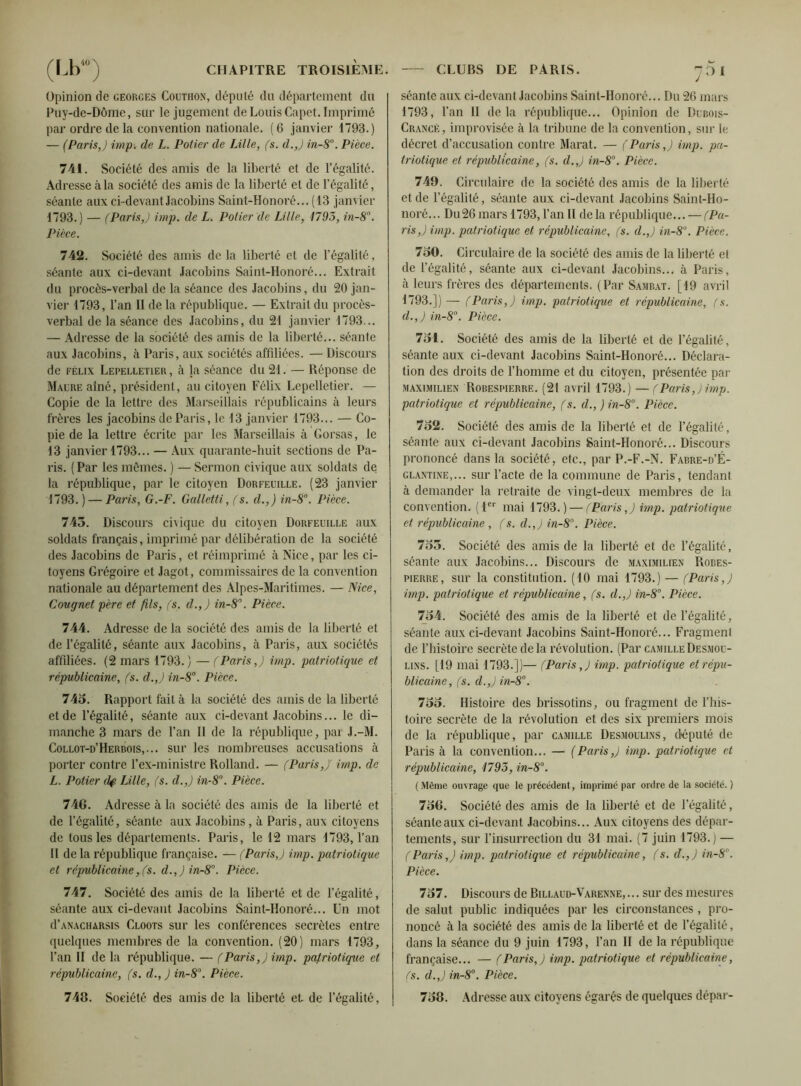 Opinion de Georges Couthon, député du département du Puy-de-Dôme, sur le jugement de Louis Capet. Imprimé par ordre de la convention nationale. (6 janvier 1793.) — (Paris,) imp. de L. Potier de Lille, (s. d.,) in-8°. Pièce. 741. Société des amis de la liberté et de l’égalité. Adresse à la société des amis de la liberté et de l’égalité, séante aux ci devant Jacobins Saint-Honoré... (13 janvier 1793.) — (Paris,) imp. de L. Potier de Lille, 1795, in-8°. Pièce. 742. Société des amis de la liberté et de l’égalité, séante aux ci-devant Jacobins Saint-Honoré... Extrait du procès-verbal de la séance des Jacobins, du 20 jan- vier 1793, l’an II de la république. — Extrait du procès- verbal de la séance des Jacobins, du 21 janvier 1793... — Adresse de la société des amis de la liberté... séante aux Jacobins, à Paris, aux sociétés affiliées. — Discours de Félix Lepelletier , à la séance du 21. — Réponse de Maure aîné, président, au citoyen Félix Lepelletier. — Copie de la lettre des Marseillais républicains à leurs frères les jacobins de Paris, le 13 janvier 1793... — Co- pie de la lettre écrite par les Marseillais à Gorsas, le 13 janvier 1793... — Aux quarante-huit sections de Pa- ris. (Par les mêmes. ) — Sermon civique aux soldats de la république, par le citoyen Dorfeuille. (23 janvier 1793. ) — Paris, G.-F. Galletti, (s. d.,) in-8°. Pièce. 745. Discours civique du citoyen Dorfeuille aux soldats français, imprimé par délibération de la société des Jacobins de Paris, et réimprimé à Nice, par les ci- toyens Grégoire et Jagot, commissaires de la convention nationale au département des Alpes-Maritimes. — Nice, Cougnet père et fils, (s. d.,) in-8°. Pièce. 744. Adresse de la société des amis de la liberté et de l’égalité, séante aux Jacobins, à Paris, aux sociétés affiliées. (2 mars 1793.) — (Paris,) imp. patriotique et républicaine, (s. d.,) in-8°. Pièce. 745. Rapport fait à la société des amis de la liberté et de l’égalité, séante aux ci-devant Jacobins... le di- manche 3 mars de l’an II de la république, par J.-M. Collot-d’Herbois,... sur les nombreuses accusations à porter contre l’ex-ministre Rolland. — (Paris,)' imp. de L. Potier dp Lille, (s. d.,) in-8°. Pièce. 748. Adresse à la société des amis de la liberté et de l’égalité, séante aux Jacobins, à Paris, aux citoyens de tous les départements. Paris, le 12 mars 1793, l’an Il de la république française. — (Paris,) imp. patriotique et républicaine,(s. d.,)in-8°. Pièce. 747. Société des amis de la liberté et de l’égalité, séante aux ci-devant Jacobins Saint-Honoré... Un mot d’ANACHARSis Cloots sur les conférences secrètes entre quelques membres de la convention. (20) mars 1793, l’an II de la république. — (Paris,) imp. patriotique et républicaine, (s. d., ) in-8°. Pièce. 748. Société des amis de la liberté et de l’égalité, séante aux ci-devant Jacobins Saint-Honoré... Du 26 mars 1793, l’an II delà république... Opinion de Dubois- Crancé, improvisée à la tribune de la convention, sur le décret d’accusation contre Marat. — (Paris,) imp. pa- triotique et républicaine, (s. d.,) in-8°. Pièce. 749. Circulaire de la société des amis de la liberté et de l’égalité, séante aux ci-devant Jacobins Saint-Ho- noré... Du26 mars 1793, l’an II de la république... — (Pa- ris,) imp. patriotique et républicaine, (s. d.,) in-8. Pièce. 750. Circulaire de la société des amis de la liberté el de l’égalité, séante aux ci-devant Jacobins... à Paris, à leurs frères des départements. (Par Sambat. [19 avril 1793.]) — (Paris,) imp. patriotique et républicaine, (s. d.,) in-8°. Pièce. 751. Société des amis de la liberté et de l’égalité, séante aux ci-devant Jacobins Saint-Honoré... Déclara- tion des droits de l’homme et du citoyen, présentée par Maximilien Robespierre. (21 avril 1793.) —(Paris,) imp. patriotique et républicaine, (s. d., ) in-8°. Pièce. 752. Société des amis de la liberté et de l’égalité, séante aux ci-devant Jacobins Saint-Honoré... Discours prononcé dans la société, etc., par P.-F.-N. Fabre-d’É- glantine,... sur l'acte de la commune de Paris, tendant à demander la retraite de vingt-deux membres de la convention. (1er mai 1793.) — (Paris,) imp. patriotique et républicaine , (s. d.,) in-8°. Pièce. 755. Société des amis de la liberté et de l’égalité, séante aux Jacobins... Discours de Maximilien Robes- pierre, sur la constitution. (10 mai 1793.) — (Paris,) imp. patriotique et républicaine, (s. d.,) in-8°. Pièce. 754. Société des amis de la liberté et de l’égalité, séante aux ci-devant Jacobins Saint-Honoré... Fragment de l’histoire secrète delà révolution. (Par Camille Desmou- lins. [19 mai 1793.])— (Paris,) imp. patriotique et répu- blicaine, (s. d.,) in-8°. 755. Histoire des brissotins, ou fragment de l’his- toire secrète de la révolution et des six premiers mois de la république, par Camille Desmoulins, député de Paris à la convention... — (Paris,) imp. patriotique et républicaine, 1795, in-8°. (Même ouvrage que le précédent, imprimé par ordre de la société. ) 758. Société des amis de la liberté et de l’égalité, séante aux ci-devant Jacobins... Aux citoyens des dépar- tements, sur l’insurrection du 31 mai. (7 juin 1793.) — (Paris,) imp. patriotique et républicaine, (s. d.,) in-8°. Pièce. 757. Discours de Billaud-Varenne, ... sur des mesures de salut public indiquées par les circonstances, pro- noncé à la société des amis de la liberté et de l’égalité, dans la séance du 9 juin 1793, l’an II de la république française... — (Paris,) imp. patriotique et républicaine, (s. d.,) in-8°. Pièce. 758. Adresse aux citoyens égarés de quelques dépar-