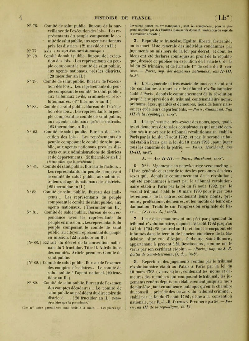 N° 76. Comité de salut public. Bureau de la sur- veillance de l’exécution des lois... Les re- présentants du peuple composant le co- mité de salut public, aux agents nat ionaux près les districts. (21 messidor an II. ) N° 77. Avis. ( Au sujet d’un envoi de musique.) N° 78. Comité de salut public. Bureau de l’exécu- tion des lois... Les représentants du peu- ple composant le comité de salut public, aux agents nationaux près les districts. ( 28 messidor an IL ) N° 79. Comité de salut public. Bureau de l’exécu- tion des lois... Les représentants du peu- ple composant le comité de salut public, aux tribunaux civils, criminels et révo- lutionnaires. (1er thermidor an IL) N° 83. Comité de salut public. Bureau de l’exécu- tion des lois... Les représentants du peu- ple composant le comité de salut public, aux agents nationaux près les districts. ( 23 thermidor an IL ) N° 83. Comité de salut public. Bureau de l’exé- cution des lois... Les représentants du peuple composant le comité de salut pu- blic, aux agents nationaux près les dis- tricts et aux administrations de districts et de départements. (23 thermidor an IL) ( Même pièce que la précédente. ) N° 84. Comité de salut public. Bureau de l’action... Les représentants du peuple composant le comité de salut public, aux adminis- trateurs et agents nationaux des districts. ( 28 thermidor an IL ) N° 85. Comité de salut public. Bureau des indi- gents... Les représentants du peuple composant le comité de salut public, aux agents nationaux. (Thermidor an II.) N° 87. Comité de salut public. Bureau de corres- pondance avec les représentants du peuple enmission...Les représentants du peuple composant le comité de salut public, au citoyen représentant du peuple en mission. (22 fructidor an IL ) ( N° 88. ) Extrait du décret de la convention natio- nale du 7 fructidor. Titre IL Attributions des comités. Article premier. Comité de salut public. (Nu 89. ) Comité de salut public. Bureau de l’examen des comptes décadaires... Le comité de salut public à l’agent national. (20 fruc- tidor an IL ) N° 89. Comité de salut public. Bureau de l’examen des comptes décadaires... Le comité de salut public au président du directoire du districtd . (20 fructidor an IL) (Même circi taire que la précédente. ) (Les n”5 entre parenthèses sont écrits à la main. — Les pièces qui devraient porter les nos manquants , sont ici remplacées, pour le plus grand nombre par des feuillets manuscrits donnant l’indication du sujet de la circulaire absente. ) 5. République française. Égalité, liberté, fraternité, ou la mort. Liste générale des individus condamnés par jugements ou mis hors de la loi par décret, et dont les biens ont été déclarés confisqués au profit de la républi- que, dressée et publiée en exécution de l’article 6 de la loi du 26 frimaire, et de l’article 1er de celle du 9 ven- tôse. — Paris, imp. des domaines nationaux, ans ll-JIl, in-8°. 4. Liste générale et très-exacte de tous ceux qui ont été condamnés à mort par le tribunal révolutionnaire établi à Paris, depuis le commencement de la révolution jusqu’à la suppression du tribunal, contenant leurs noms, prénoms, âges, qualités et demeures, lieux de leurs nais- sances et de leurs départements. —Paris, Channaud, Van III de la république, in-8°. o. Liste générale et très-exacte des noms, âges, quali- tés et demeures de tous les conspirateurs qui ont été con- damnés à mort par le tribunal révolutionnaire établi à Paris par la loi du 17 août 1792, et par le second tribu- nal établi à Paris par la loi du 10 mars 1793 , pour juger tous les ennemis de la patrie. — Paris, Marchand, ans II-III, in-8°. A. — Ans II-III. — Paris, Marchand, in-8°. 6. N° 1. Algemeyne en nauwkeurige verzaemeling... [ Liste générale et exacte de toutes les personnes des deux sexes qui, depuis le commencement de la révolution , ont été condamnées à mort par le tribunal révolution- naire établi à Paris par la loi du 17 août 1792, par le second tribunal établi le 10 mars 1793 pour juger tous les ennemis delà patrie, contenant leurs noms, pré- noms, professions, demeures, et les motifs de leurc on- damnation. Traduite sur l’impression originale de Pa- ris. — (S. I. n. d.,) in-12. 7. Liste des personnes qui ont péri par jugement du tribunal révolutionnaire, depuis le 26 août 1792 jusqu’au 13 juin 1794 (25 prairial an II), et dont les corps ont été inhumés dans le terrain de l’ancien cimetière de la Ma- delaine, situé rue d’Anjou, faubourg Saint-Honoré, appartenant à présent à M. Descloseaux, comme on le verra par son certificat ci-joint. — (Paris,) imp. de J.-B. Lottin de Saint-Germain, (s. d.,) in-8°. 8. Répertoire des jugements rendus par le tribunal révolutionnaire établi au Palais à Paris par la loi du 10 mars 1793 (vieux style), contenant les noms et de- meures des membres qui composent le tribunal, les ju- gements rendus depuis son établissement jusqu’au mois de pluviôse, tant en audience publique qu’en la chambre du conseil... précédé des travaux du tribunal criminel, établi par la loi du 17 août 1792; dédié à la convention nationale, par R.-J.-B. Clément. Première partie. —Pa- ris, an Hl de la république, in-12.