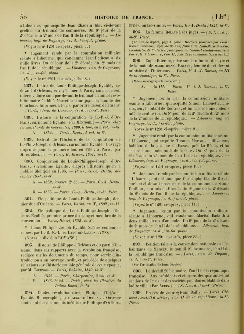 à Libourne, qui acquitte Jean Chauvin fils, ci-devant greffier du tribunal de commerce. Du 6e jour de la 2e décade du 2e mois de l’an II de la république... — Li- bourne, imp. de Puynesge, ( s. d.,J in-fol. piano. (Voyez le n° 1201 ci-après, pièce 7. ) * Jugement rendu par la commission militaire séante à Libourne, qui condamne Jean Petiteau à six mille livres. Du 6e jour de la 2e décade du 2e mois de l’an II de la république... —Libourne, imp.de Puynesge, fs. d.,J in-fol. piano. (Voyez le n° 1201 ci-après, pièce 8. ) 887. Lettre de Louis-Philippe-Joseph Égalité, ci- devant d’Orléans, envoyée hier à Paris; suivie de son interrogatoire subi par-devant le tribunal criminel révo- lutionnaire établi à Marseille pour juger la famille des Bourbons. Imprimés à Paris, par ordre de son défenseur. — fParis, ) imp. de Dancour, fs. d.,) in-8°. Pièce. 888. Histoire de la conjuration de L.-P.-J. d’Or- léans, surnommé Égalité. (Par Montjoie.) — Paris, chez les marchands de nouveautés, 1800, 6 tom. en 5 vol. in-18. A. — 1854. — Paris, Dentu, 5 vol. in-8°. 889. Extrait de l’Histoire de la conjuration de L. -Phil.-Joseph d’Orléans, surnommé Égalité. Ouvrage imprimé pour la première fois en 1796, à Paris, par M. de Montjoie. — Paris, É. Bricon, 1851, in-18. 890. Conjuration de Louis-Philippe-Joseph d’Or- léans, surnommé Égalité, d’après l’Histoire qu’en a publiée Montjoie en 1796. — Paris, G.-A. Dentu, dé- cembre 1851, in-8°. A. — 1852, janvier. 2e éd. — Paris, G.-A. Dentu, in-8. B. — 1855. —Paris, G.-A. Dentu, in-8°. Pièce. 891. Vie politique de Louis-Philippe-Joseph, der- nier duc d’Orléans. — Paris, Barba, an X, 1802, in-12. 892. Vie politique de Louis-Philippe-Joseph d’Or- léans-Égalité, premier prince du sang et membre de la convention. — Paris, Hivert, 1852, in-8°. * Louis-Philippe-Joseph Égalité. Scènes contempo- raines, par L.-B.-E.-L. df, Lamothe-Langon. (1855.) ( Voyez la division ROMANS.) 895. Histoire de Philippe d’Orléans et du parti d’Or- léans, dans ses rapports avec la révolution française, rédigée sur les documents du temps, pour servir d’in- troduction à un ouvrage inédit, et précédée de quelques réflexions sur l’historiographie générale de cette époque, par M. Tournois. — Paris, Bohaire, 1840, in-8. A. — 1842. — Paris, Charpentier, 2vbl. in-8. B. — 1846. 3e éd. — Paris, chez les libraires du Palais-Royal, in-18. 894. Études révolutionnaires. Philippe d’Orléans- Égalité. Monographie, par auguste Ducoin,... Ouvrage contenant des documents inédits sur Philippe d’Orléans. Orné d’un fac-similé.— Paris, G.-A. Dentu, 1845, in-8°. 89o. La femme Roland à ses juges. — ( S. I. n. d.,J in-8°. Pièce. ( Le titre de départ, page 3, porte : Discours prononcé par marie- je.anne Phf.liw'On , âgée de 36 ans, femme de Jean-Marie Roland , ex-ministre de l'intérieur, aux juges du tribunal révolutionnaire, à Paris, le 18 brumaire, l'an II, jour de sa condamnation à mort...) 898. Copie littérale, prise sur la minute, du style et de la main de marie-jeanne Roland, femme du ci-devant ministre de l’intérieur. — Paris, Ve A.-J. Gorsas, an III de la république, in-8°. Pièce. (Même ouvrage que le précédent.) A. — An III. — Paris, Ve A.-J. Gorsas, in-8°. Pièce. + Jugement rendu par la commission militaire séante à Libourne, qui acquitte Simon Lalouette, chi- rurgien , habitant de Coutras, et lui accorde une indem- nité de cent livres. Du 8e jour de la 2e décade du 2e mois de la 2e année de la république... — Libourne, imp. de Puynesge, fs. d., ) in-fol. piano. (Voyez le n° 1201 ci-après, pièce 9. ) * Jugement rendu par la commission militaire séante à Libourne, qui acquitte Thomas Marsan, cultivateur, habitant de la paroisse de Bazas, près La Réole, et lui accorde une indemnité de 200 liv. Du 8e jour de la 2e décade du 2e mois de l’an II de la république... — Libourne, imp. de Puynesge, (s. d.,) in-fol. piano. (Voyez le n° 1201 ci-après, pièce 10. ) * Jugement rendu parla commission militaire séante à Libourne, qui ordonne que Christophe-Claude Rivet, curé et ci-devant procureur de la commune de Saint- Émilion , sera mis en liberté. Du 9e jour de la 2e décade du 2° mois de l’an II de la république... — Libourne, imp. de Puynesge, (s. d.,) in-fol. piano. (Voyez le n° 1201 ci-après, pièce 11.) + Jugement rendu par la commission militaire séante à Libourne, qui condamne Martial Badailh à deux mille livres d’amende. Du 9e jour de la 2e décade du 2e mois de l’an II de la république. — Libourne, imp. de Puynesge, (s. d.,) in-fol. piano. (Voyez le n° 1201 ci-après, pièce 35. ) 897. Pétition faite à la convention nationale par les habitants de Menecy, le nonidi 19 brumaire, l’an II de la république française. — (Paris,) imp. de Dupont, fs. cl.,) in-4°. Pièce. (Sur l’arrestation de leurs députés.) 898. Le décadi 20 brumaire, l’an II de la république française... Aux présidents et citoyens des quarante-huit sections de Paris et des sociétés populaires établies dans ladite ville. (Par Aurin.) — (S. I. n. cl.,) in-4°. Pièce. 899. Procès de Jean-Sylvain Bailly. — Paris, Clé- ment, sextidi 6 nivôse, l’an II de la république, in-8. Pièce.