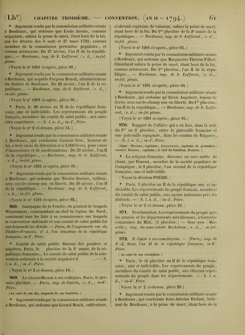 * Jugement rendu par la commission militaire séante à Bordeaux, qui ordonne que Louis Azema, commis négociant, subira la peine de mort, étant hors de la loi, par les décrets des 6 août et 27 mars 1793, comme membre de la commission prétendue populaire, et comme aristocrate. Du 27 nivôse, l’an II de la républi- que... — Bordeaux, imp. de S. Lafforcst, ( s. d., ) in-fol. piano. ( Voyez le n° 1201 ci-après, pièce 89. ) * Jugement rendu par la commission militaire séante à Bordeaux, qui acquitte Fargeau Benoit, administrateur du district de Bordeaux. Du 28 nivôse, l’an II de la ré- publique... — Bordeaux, imp. de S. Lafforest, (s. d.,) in-fol. piano. (Voyez le n° 1201 ci-après, pièce 90. ) * Paris, le 28 nivôse an II de la république fran- çaise, une et indivisible. Les représentants du peuple français, membres du comité de salut public , aux auto- rités constituées. — (S. I. n. d.,} in-4°. Pièce. (Voyez le n° 2 ci-dessus, pièce 34. ) * Jugement rendu parla commission militaire séante à Bordeaux, qui condamne Casimir Sèze, homme de loi, à trois mois de détention et à 2,000 livres, pour cause d’insouciance et de modérantisme. Du 29 nivôse, l’an II de la république... — Bordeaux, imp. de S. Lafforest, (s. d.,) in-fol. piano. ( Voyez le n° 1201 ci-après, pièce 91. ) * Jugement rendu par la commission militaire séante à Bordeaux, qui ordonne que Nicolas Dartois, tailleur, sera sur-le-cbamp mis en liberté. Du 29 nivôse, l’an II de la république... — Bordeaux, imp. de S. Lafforest, (s. d.,) in-fol. piano. (Voyez le n° 1201 ci-après, pièce 92.) 9GB. Campagne de la Vendée, du général de brigade Westermann , commandant en chef la légion du Nord, contenant tous les faits à sa connaissance sur lesquels la convention nationale et son comité de salut public lui ont demandé les détails. —Paris, de Vimprimerie rue du Théâtre-Français, n° 4, Lan deuxième de la république française, in-8°. Pièce. * Comité de salut public. Bureau des poudres et salpêtres. Paris, le pluviôse de la 2e année de la ré- publique française... Le comité de salut public delà con- vention nationale à la société populaire d . — ( S. I. n. d., J in-4°. Pièce. ( Voyez le n° 2 ci-dessus, pièce 18. ) 969. Le citoyen Becker à ses collègues. Paris, le pre- mier pluviôse. — Paris, imp. de Guérin, (s. d.,) in-8°. Pièce. (Au sujet de son fils, suspendu de ses fonctions. ) * Jugement rendu par la commission militaire séante à Bordeaux, qui ordonne que Gérard Bracb, cultivateur, ci-devant capitaine de vaisseau, subira la peine de mort, étant hors de la loi. Du 1er pluviôse de la 2e année de la république... — Bordeaux, imp. de S. Lafforest , fs. d., ) in-fol. piano. (Voyez le n° 1201 ci-après, pièce 93. ) * Jugement rendu par la commission militaire séante à Bordeaux, qui ordonne que Marguerite-Thérèse Filliol- Chimbaud subira la peine de mort, étant hors de la loi, comme aristocrate. Du 1er pluviôse, l’an II de la répu- blique,.. — Bordeaux, imp. de S. Lafforest, (s. d.,) in-fol. piano. (Voyez le n° 1201 ci-après, pièce 94. ) * Jugement rendu parla commission militaire séante cà Bordeaux, qui ordonne qu’Alexis Augebert, teneur de livres, sera sur-le-champ mis en liberté. Du 1er pluviôse, l’an II de la république... — Bordeaux, imp. de S. Laffo- rest, (s. d.,) in-fol piano. (Voyez le n° 1201 ci-après, pièce 9o.) 970. Rapport de l’affaire qui a eu lieu, dans la nuit du 1er au 2 pluviôse, entre la patrouille française et une patrouille espagnole, dans les confins de Baigorry. — fS. l. n. d.,) in-4°. Pièce. (Signé : Mendiry, capitaine ; Ernautanne, capitaine de grenadiers ; Charles Harispe, capitaine ; le etief du bataillon, Harispe. ) * La religion française, discours envers mêlés de chant, par Periuer, membre de la société populaire de Compiègne, le 2 pluviôse. Tan second de la république française, une et indivisible. ( Voyez la division POÉSIE. ) * Paris, 3 pluviôse an II de la république une et in- divisible. Les représentants du peuple français, membres du comité de salut public, aux agents nationaux près les districts. — f S. I. n. d'., J in-4°. Pièce. ( Voyez le n° 2 ci-dessus, pièce 19. ) 971. Proclamation. Les représentants du peuple près les armées et les départements méridionaux, àtoutesles communes du Midi. (3 pluviôse.) — Sans nom (Mar- seille), imp. du sans-culotte Kochebrun, (s. d.,) in-fol. piano. 972. P. Chepy à ses concitoyens. — (Paris,) imp. de P.-L. Siret, l'an II de la république française, in-8. Pièce. ( Au sujet de son arrestation. ) * Paris, le (4) pluviôse an II de la république fran- çaise, une et indivisible. Les représentants du peuple, membres du comité de salut public, aux citoyens repré- sentants du peuple dans les départements. — (S. I. n. d.,) in-4°. Pièce. (Voyez le n° 2 ci-dessus, pièce 20.) * Jugement rendu parla commission militaire séante à Bordeaux, qui condamne Jean-Antoine Bichon, habi- tant de Bordeaux, à la peine de mort, étant hors de la