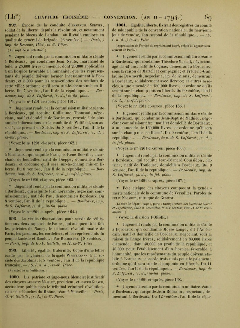 997. Exposé de la conduite d’EMMANUEL Serviez, soldat de la liberté, depuis la révolution, et notamment pendant le blocus de Landau, où il était employé en qualité de général de brigade. (6 ventôse.) —(Paris, ) imp. de Desenne, 1794, in-4°. Pièce. ( Au sujet de sa détention. ) * Jugement rendu parla commission militaire séante à Bordeaux, qui condamne Jean Nauté, marchand de toile, à 25,000 livres d’amende, dont 20,000 applicables à un hospice favorable à l’humanité, que les représen- tants du peuple, doivent former incessamment à Bor- deaux, et 5,000 pour les sans-culottes des sections de cette ville; ordonne qu’il sera sur-le-champ mis en li- berté. Du 7 ventôse, l’an II de la république... — Bor- deaux, imp. de S. Lafforest, fs. d.J in-fol. piano. (Voyez le n° 1201 ci-après, pièce 161.) * Jugement rendu par la commission militaire séante à Bordeaux, qui acquitte Guillaume Thomson, négo- ciant, natif et domicilié de Bordeaux, renvoie à de plus amples informations sur la conduite de Wittfood, son as- socié, de présent en Suède. Du 8 ventôse, l’an II de la république... — Bordeaux, imp. de S. Lafforest, fs. d.J in-fol. piano. (Voyez le n° 1201 ci-après, pièce 162.) * Jugement rendu parla commission militaire séante à Bordeaux, qui acquitte François-René Dorville, mar- chand de bouteilles, natif de Dieppe, domicilié à Bor- deaux, et ordonne qu’il sera sur-le-champ mis en li- berté. Du 8 ventôse, l’an II de la république... — Bor- deaux, imp. de S. Lafforest, fs. d.J in-fol. piano. (Voyez le n° 1201 ci-après, pièce 163. ) * Jugement rendu par la commission militaire séante à Bordeaux, qui acquitte Jean Lorrando, négociant com- missionnaire, natif de Pau, demeurant à Bordeaux. Du 8 ventôse, l’an II de la république... — Bordeaux, imp. de S. Lafforest, fs. d.J in-fol. piano. (Voyez le n° 1201 ci-après, pièce 164.) 998. La vérité. Observations pour servir de réfuta- tion aux deux rapports de Faure, qui attaquent à la fois les patriotes de Nancy, le tribunal révolutionnaire de Paris, les jacobins, les cordeliers, et les représentants du peuple Lacoste et Baudot. ( Par Rochefort. [8 ventôse.] ) — Paris, imp. de G.-F. Galletti, an II, in-8°. Pièce. 999. Liberté, égalité, fraternité. Copie d’une lettre écrite par le général de brigade Westermann à la so- ciété des Jacobins, le 8 ventôse, l’an II de la république française. — ( S. I. n. d.,)in-8. Pièce. (Au sujet de sa destitution. ) 1000. 1 às, patriote, et juge-nous. Mémoire justificatif des citoyens Augustin Maillet, président, et joseph Giraud, accusateur public près le tribunal criminel révolution- naire des Bouches-du-Rhône, séant à Marseille. — Paris, G.-F. Galletti, fs. d.J in-8. Pièce. 1001. Égalité, liberté. Extrait des registres du comité de salut public de la convention nationale, du neuvième jour de ventôse, l’an second de la république... — fS. I. n. d.,) in-4°. Pièce. ( Approbation de l’arrôté du représentant Isoré, relatif à l’approvision- nement de Paris. ) * Jugement rendu par la commission militaire séante à Bordeaux, qui condamne Théodore Martell, négociant, âgé de 42 ans, natif de Cognac, demeurant à Bordeaux, sous la raison de Martell et compagnie ; et Frédéric-Guil- laume Bewmerth,négociant,âgé de 41 ans, demeurant à Bordeaux, solidairement avec Herzoog et autres asso- ciés, aune amende de 150,000 livres, et ordonne qu’ils seront sur-le-champ mis en liberté. Du 9 ventôse, l’an II de la république... — Bordeaux, imp. de S. Lafforest, fs. d.,) in-fol. piano. (Voyez le n° 1201 ci-après, pièce 165. ) + Jugement rendu par la commission militaire séante à Bordeaux, qui condamne Jean-Baptiste Mathieu, négo- ciant commissionnaire, natif et domicilié de Bordeaux, à une amende de 150,000 livres, et ordonne qu’il sera sur-le-champ mis en liberté. Du 9 ventôse, l’an II de la république... — Bordeaux, imp. de S. Lafforest, fs. d.J in-fol. piano. (Voyez le n° 1201 ci-après, pièce 166.) * Jugement rendu par la commission militaire séante à Bordeaux, qui acquitte Jean-Bernard Coussidon, plâ- trier, natif de Toulouse, domicilié à Bordeaux. Du 9 ventôse. Tan II de la république... — Bordeaux, imp. de S. Lafforest, (s. d.,) in-fol. piano. (Voyez le n° 1201 ci-après, pièce 167. ) * Fête civique des citoyens composant la gendar- merie nationale delà commune de Versailles. Paroles de Félix Nogaret , musique de Giroust. (Le titre de départ, page 3, porte : Inauguration des bustes de Marat et Lepelletier, faite à Versailles, le dix ventôse, Van II de la répu- blique...) (Voyez la division POÉSIE.) * Jugement rendu par la commission militaire séante à Bordeaux, qui condamne Moyse Lange, dit l’Améri- cain, natif et domicilié de Bordeaux, négociant, sous la raison de Lange frères, solidairement en 80,000 livres d’amende, dont 40,000 au profit de la république, et 40,000 pour l’établissement d’un hospice favorable à l’humanité, que les représentants du peuple doivent éta- blir à Bordeaux; accorde trois mois pour le paiement; ordonne qu’il sera sur-le-champ mis en liberté. Du 11 ventôse, Tan II de la république... — Bordeaux, imp. de S. Lafforest, (s. d.J in-fol. piano. (Voyez le n 1204 ci-après,,pièce 168.) * Jugement rendu par la commission militaire séante à Bordeaux, qui acquitte Jean Robrahn, négociant, de- meurant à Bordeaux.' Du 12 ventôse, Tan II de la répu-