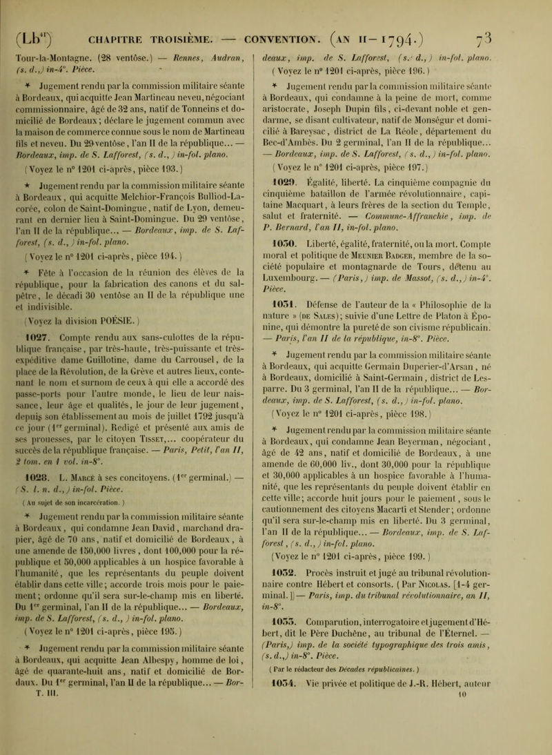 Tour-la-Montagne. (28 ventôse.) — Rennes, Audran, fs. d.J in-4°. Pièce. * Jugement rendu par la commission militaire séante il Bordeaux, qui acquitte Jean Martineau neveu, négociant commissionnaire, âgé de 32 ans, natif de Tonneins et do- micilié de Bordeaux; déclare le jugement commun avec la maison de commerce connue sous le nom de Martineau lils et neveu. Du 20 ventôse, l’an II de la république... — Bordeaux, imp. de S. Lafforest, (s. d., ) in-fol. piano. ( Voyez le n° 1201 ci-après, pièce 193. ) * Jugement rendu par la commission militaire séante à Bordeaux, qui acquitte Melehior-François Bulliod-La- corée, colon de Saint-Domingue, natif de Lyon, demeu- rant en dernier lieu à Saint-Domingue. Du 29 ventôse, l’an II de la république... — Bordeaux, imp. de S. Laf- forest, (s. d., ) in-fol. piano. ( Voyez le n° 1201 ci-après, pièce 194. ) + Fête à l’occasion de la réunion des élèves de la république, pour la fabrication des canons et du sal- pêtre, le décadi 30 ventôse an II de la république une et indivisible. (Voyez la division POÉSIE.) 1027. Compte rendu aux sans-culottes de la répu- blique française, par très-haute, très-puissante et très- expéditive dame Guillotine, dame du Carrousel, de la place de la Révolution, de la Grève et autres lieux, conte- nant le nom et surnom de ceux ci qui elle a accordé des passe-ports pour l’autre monde, le lieu de leur nais- sance, leur âge et qualités, le jour de leur jugement, depuis son établissement au mois de juillet 1792 jusqu’à ce jour (1er germinal). Rédigé et présenté aux amis de ses prouesses, par le citoyen Tisset,... coopérateur du succès delà république française. — Paris, Petit, l'an U, 2 loin, en 1 vol. in-8°. 1028. L. Marcé à ses concitoyens. (1er germinal.) — (S. I. n. d.,) in-fol. Pièce. ( Au sujet de son incarcération. ) * Jugement rendu par la commission militaire séante à Bordeaux, qui condamne Jean David, marchand dra- pier, âgé de 70 ans, natif et domicilié de Bordeaux, à une amende de 130,000 livres , dont 100,000 pour la ré- publique et 50,000 applicables à un hospice favorable à l’humanité, que les représentants du peuple doivent établir dans cette ville; accorde trois mois pour le paie- ment ; ordonne qu’il sera sur-lc-cliamp mis en liberté. Du 1er germinal, l’an II de la république... — Bordeaux, imp. de S. Lafforest, (s. d., ) in-fol. piano. ( Voyez le n° 1201 ci-après, pièce 195. ) + Jugement rendu par la commission militaire séante à Bordeaux, (pii acquitte Jean Albespy, homme de loi, âgé de quarante-huit ans, natif et domicilié de Bor- daux. Du 1er germinal, l’an U de la république... — Bor- T. lit. deaux, imp. de S. Lafforest, (s.'d.J) in-fol. piano. ( Voyez le n° 1201 ci-après, pièce 190. ) * Jugement rendu par la commission militaire séante à Bordeaux, qui condamne à la peine de mort, comme aristocrate, Joseph Dupin fils, ci-devant noble et gen- darme, se disant cultivateur, natif de Monségur et domi- cilié à Bareysac, district de La Réolc, département du Bec-d’Ambès. Du 2 germinal, l’an II de la république... — Bordeaux, imp. de S. Lafforest, (s. d.,) in-fol. piano. ( Voyez le n° 1201 ci-après, pièce 197.) 1020. Égalité, liberté. La cinquième compagnie du cinquième bataillon de l’armée révolutionnaire, capi- taine Macquart, à leurs frères de la section du Temple, salut et fraternité. — Commune-Affranchie, imp. de P. Bernard, Van 11, in-fol. piano. 1050. Liberté, égalité, fraternité, ou la mort. Compte moral et politique de Meunier Badger, membre de la so- ciété populaire et montagnarde de Tours, détenu au Luxembourg.— (Paris,) imp. de Massot, fs. d.,) in-4. Pièce. 1051. Défense de l’auteur de la « Philosophie de la nature » (de Sales); suivie d’une Lettre de Platon à Épo- nine, qui démontre la pureté de son civisme républicain. — Paris, Van II de la république, in-8°. Pièce. * Jugement rendu par la commission militaire séante à Bordeaux, qui acquitte Germain Duperier-d’Arsan , né à Bordeaux, domicilié à Saint-Germain, district de Les- parre. Du 3 germinal, l’an II de la république... — Bor- deaux, imp. de S. Lafforest, (s. d.,) in-fol. piano. (Voyez le n° 1201 ci-après, pièce 198.) * Jugement rendu par la commission militaire séante à Bordeaux, qui condamne Jean Beyerman, négociant, âgé de 42 ans, natif et domicilié de Bordeaux, à une amende de 60,000 liv., dont 30,000 pour la république et 30,000 applicables à un hospice favorable à l’huma- nité, que les représentants du peuple doivent établir en cette ville; accorde huit jours pour le paiement, sous le cautionnement des citoyens Macarti et Stender; ordonne qu’il sera sur-le-champ mis en liberté. Du 3 germinal, l’an II de la république... — Bordeaux, imp. de S. Laf- forest , (s. d., ) in-fol. piano. (Voyez le n° 1201 ci-après, pièce 199. ) 1052. Procès instruit et jugé au tribunal révolution- naire contre Hébert et consorts. ( Par Nicolas. [1-4 ger- minal.])— Paris, imp. du tribunal révolutionnaire, an II, in-8°. 1055. Comparution, interrogatoire et jugement d’Hé- bert, dit le Père Duchène, au tribunal de l'Éternel. — (Paris,) imp. de la société typographique des trois amis, (s. d.J in-8°. Pièce. ( Par le rédacteur des Décades républicaines. ) 1054. Vie privée et politique de J.-R. Hébert, auteur to