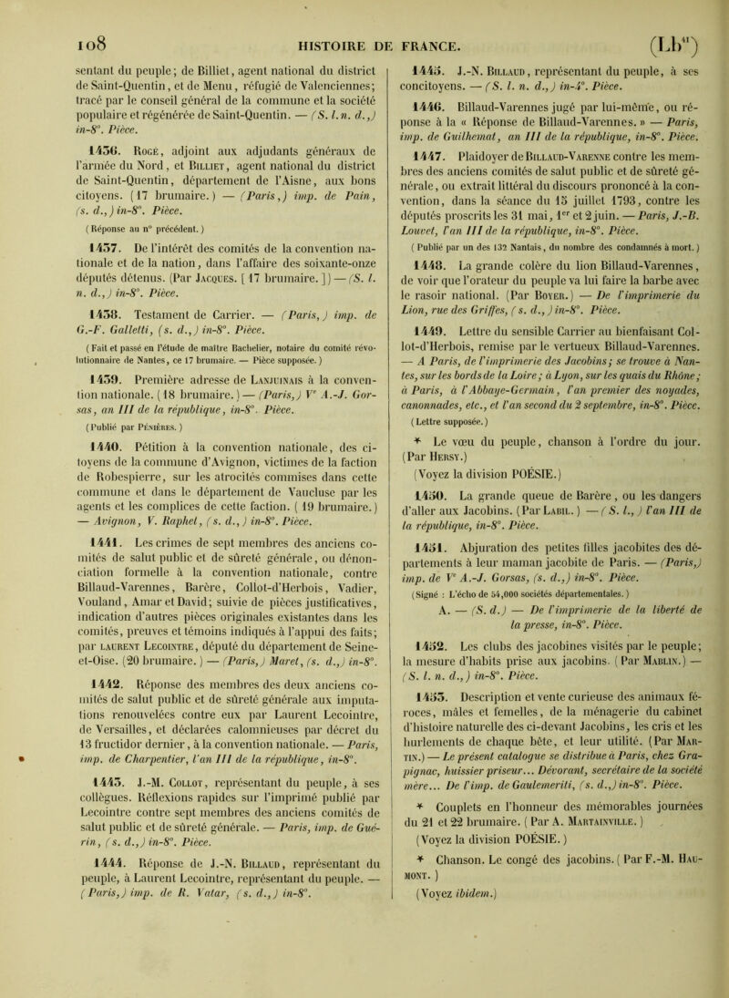 io8 sentant du peuple ; de Billiet, agent national du district de Saint-Quentin, et de Menu, réfugié de Valenciennes; tracé par le conseil général de la commune et la société populaire et régénérée de Saint-Quentin. — fS.l.n. d.,) in-8°. Pièce. 1456. Rogé, adjoint aux adjudants généraux de l’armée du Nord, et Billiet, agent national du district de Saint-Quentin, département de l’Aisne, aux bons citoyens. (17 brumaire.) — (Paris,) imp. de Pain, (s. d.,)in-8n. Pièce. ( Réponse an nü précédent. ) 1457. De l’intérêt des comités de la convention na- tionale et de la nation, dans l’affaire des soixante-onze députés détenus. (Par Jacques. [17 brumaire.]) — (S. I. n. d.,) in-8°. Pièce. 1458. Testament de Carrier. — (Paris,) imp. de G.-F. Galletti, (s. d.,) in-8°. Pièce. ( Fait et passé en l’étude de maître Bachelier, notaire du comité révo- lutionnaire de Nantes, ce 17 brumaire. — Pièce supposée.) 1459. Première adresse de Lanjuinais à la conven- tion nationale. ( 18 brumaire. ) — (Paris,) Ve A.-J. Cor- sas, an III de la république, in-8°. Pièce. ( Publié par Pémères. ) 1440. Pétition à la convention nationale, des ci- toyens de la commune d’Avignon, victimes de la faction de Robespierre, sur les atrocités commises dans cette commune et dans le département de Vaucluse par les agents et les complices de cette faction. ( 19 brumaire.) — Avignon, V. Raphel, (s. d., ) in-8°. Pièce. 1441. Les crimes de sept membres des anciens co- mités de salut public et de sûreté générale, ou dénon- ciation formelle à la convention nationale, contre Billaud-Varennes, Barère, Collot-d’Herbois, Vadier, Vouland, Amar et David; suivie de pièces justificatives, indication d’autres pièces originales existantes dans les comités, preuves et témoins indiqués à l’appui des faits; par Laurent Lecointre , député du département de Seine- et-Oise. (20 brumaire. ) — (Paris,) Maret, (s. d.,) in-8°. 1442. Réponse des membres des deux anciens co- mités de salut public et de sûreté générale aux imputa- tions renouvelées contre eux par Laurent Lecointre, de Versailles, et déclarées calomnieuses par décret du 13 fructidor dernier, à la convention nationale. — Paris, imp. de Charpentier, l’an III de la république, in-8°. 1445. J.-M. Collot, représentant du peuple, à ses collègues. Réflexions rapides sur l’imprimé publié par Lecointre contre sept membres des anciens comités de salut public et de sûreté générale. — Paris, imp. de Gué- rin, (s. d.,) in-8°. Pièce. 1444. Réponse de J.-N. Billaud, représentant du peuple, à Laurent Lecointre, représentant du peuple. — ( Paris,) imp. de R. Vatar, (s. d.,) in-8°. 1445. J.-N. Billaud, représentant du peuple, à ses concitoyens. — (S. I. n. d.,) in-4°. Pièce. 1446. Billaud-Varennes jugé par lui-même, ou ré- ponse à la « Réponse de Billaud-Varennes. » — Paris, imp. de Guilhemat, an III de la république, in-8°. Pièce. 1447. Plaidoyer de Billaud-Varenne contre les mem- bres des anciens comités de salut public et de sûreté gé- nérale , ou extrait littéral du discours prononcé à la con- vention, dans la séance du 15 juillet 1793, contre les députés proscrits les 31 mai, 1er et 2 juin. — Paris, J.-B. Louvet, Van III de la république, in-8°. Pièce. ( Publié par un des 132 Nantais, du nombre des condamnés à mort. ) 1448. La grande colère du lion Billaud-Varennes, de voir que l’orateur du peuple va lui faire la barbe avec le rasoir national. (Par Boyer.) — De l'imprimerie du Lion, rue des Griffes, (s. d., ) in-8°. Pièce. 1449. Lettre du sensible Carrier au bienfaisant Col- lot-d’Herbois, remise par le vertueux Billaud-Varennes. — A Paris, de Vimprimerie des Jacobins; se trouve à Nan- tes, sur les bords de la Loire; à Lyon, sur les quais du Rhône; à Paris, à VAbbaye-Germain, l'an premier des noyades, canonnades, etc., et l'an second du 2 septembre, in-8°. Pièce. ( Lettre supposée. ) * Le vœu du peuple, chanson à l’ordre du jour. (ParHERSY.) (Voyez la division POÉSIE.) 1450. La grande queue de Barère , ou les dangers d’aller aux Jacobins. ( Par Labil. ) — ( S. L, ) l'an III de la république, in-8°. Pièce. 1451. Abjuration des petites filles jacobites des dé- partements à leur maman jacobite de Paris. — (Paris,) imp. de Ve A.-J. Corsas, (s. d.,) in-8°. Pièce. (Signé : L’écho de 54,000 sociétés départementales.) A. — (S. d.) — De l'imprimerie de la liberté de la presse, in-8°. Pièce. 1452. Les clubs des jacobines visités par le peuple; la mesure d’habits prise aux jacobins. ( Par Mablin.) — (S. I. n. d.,) in-8°. Pièce. 1455. Description et vente curieuse des animaux fé- roces, mâles et femelles, delà ménagerie du cabinet d’histoire naturelle des ci-devant Jacobins, les cris et les hurlements de chaque bète, et leur utilité. (Par Mar- tin.) — Le présent catalogue se distribue à Paris, chez Gra- pignac, huissier priseur... Dévorant, secrétaire de la société mère... De l'imp. de Gaulemeriti, (s. d.,)in-8°. Pièce. + Couplets en l’honneur des mémorables journées du 21 et 22 brumaire. ( Par A. Martainville. ) (Voyez la division POÉSIE. ) * Chanson. Le congé des jacobins. ( Par F.-M. Hau- MONT. ) (Voyez ibidem.)