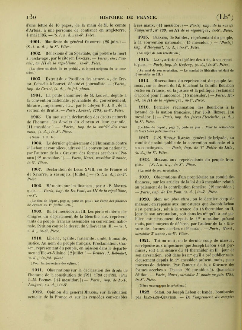 d’une lettre de 10 pages, de la main de M. le comte d’Artois, à une personne de confiance en Angleterre. 4 mai 1795. — (S. I. n. d.J in-8°. Pièce. 1901. Manifeste du général Charette. (26 juin.) — (S. I. n. d.J in-8°. Pièce. 1902. Réflexions d’un Spartiate, qui préfère la mort à l’esclavage, par le citoyen Danglus. — Paris, chez l’au- teur, an III de la république, in-8°. Pièce. (La pièce est datée du 10 prairial, et le post-scriptum du 10 mes- sidor. ) 1903. Extrait du « Postillon des armées », de Cre- tot. Conseils à Louvet, député et journaliste. — (Paris,) irnp. de Cretot, (s. d.J in-fol. piano. 1904. La petite chaumière de M. Louvet, député à la convention nationale, journaliste du gouvernement, libraire, imprimeur, etc... par le citoyen F. J. 0., de la section de Bru tus. — Paris, Louvet, 1795, in-8°. Pièce. 1903. Un mot sur la déclaration des droits naturels de l’homme, les devoirs du citoyen et leur garantie. (H messidor.) — (Paris,) imp. de la société des trois amis, (s. d.J in-8°. Pièce. ( Signé : J. R. L. ) 190G. Le dernier gémissement de l’humanité contre Jh Lebon et complices, adressé à la convention nationale, par l’auteur de la « Gravure des formes acerbes » (Poi- rier [12 messidor. ]). —Paris, Muret, messidor 5eannée, in-8°. Pièce. 1907. Déclaration de Louis XVIII, roi de France et de Navarre, à ses sujets. (Juillet.) — (S. I. n. d.J in-4°. Pièce. 1908. Mémoire sur les finances, par A.-P. Montes- ql'iou. — Paris, imp. de Du Pont, an III de la république, in-8°. ( Le titre de départ, page 3, porte en plus : De l'état des finances de France au 1er juillet 1795.) 1909. Du 14 messidor an III. Les pères et mères des émigrés du département de la Meurthe aux représen- tants du peuple français assemblés en convention natio- nale. Pétition contre le décret du 9 floréal an III. — (S. I. n. d.J in-4°. Pièce. 1910. Liberté, égalité, fraternité, unité, humanité, justice. Au nom du peuple français. Proclamation. Gre- not, représentant du peuple, en mission dans le départe- ment d’Ille-et-Vilaine. ( 2 juillet. ) — Rennes,./. Robiquet, (s. d.J in-fol. piano. ( Pour la réouverture des églises. ) 1911. Observations sur la déclaration des droits de l’homme de la constitution de 1791, 1793 et 1795. (Par J.-M. Pochon. [14 messidor.])— Paris, imp. de L.-F. Longuet, ( s. d.J in-8°. 1912. Opinion du général Miranda sur la situation actuelle de la France et sur les remèdes convenables h ses maux. (14 messidor. ) — Paris, imp. de la rue de Vaugirard, n° 790, an III de la république, in-8°. Pièce. 1913. Bernard, de Saintes, représentant du peuple, à la convention nationale. (15 messidor.) — (Paris,) imp. d'Hacquart, (s. d.J in-8°. Pièce. (Au sujet de son arrestation.) 1914. Lays, artiste du théâtre des Arts, à ses conci- toyens. — Paris, imp. de Guffroy, (s. d.J in-8°. Pièce. ( Au sujet de son arrestation. — Le mandat de libération est daté du 15 messidor an III.) 1913. Observations du représentant du peuple Au- drein , sur le décret du 12, touchant la famille Bourbon restée en France, ou la justice et la politique réclamant d’accord pour l’innocence. ( 15 messidor. ) — Paris, Mu- ret, an IIl de la république, in-4°. Pièce. 191G. Dernière réclamation des Bourbons à la loyauté de la nation française. (Par J.-B. Hénoul. [16 messidor.])— Paris, imp. des frères Fleschelle, (s. d.J in-8°. Pièce. (Le titre de départ, page 3, porte en plus : Pour la restitution de leurs biens patrimoniaux.) 1917. J.-N. Moynat Dauxon, général de brigade, au comité de salut public de la convention nationale et à ses concitoyens. — Paris, imp. de Ve Potier de Lille, (s. d.,) in-8°. Pièce. 1918. Miranda aux représentants du peuple fran- çais. — (S. I. n. d.,) in-8°. Pièce. (Au sujet de son arrestation.) 1919. Observations d’un propriétaire au comité des finances, sur les articles de la loi du 3 messidor relatifs au paiement de la contribution foncière. (19 messidor. ) — Paris, imp. de Du Pont, (s. d.,) in-4°. Pièce. 1920. Mon nec plus idtra, ou le dernier coup de massue, en réponse aux impostures que Joseph Lebon s’est permises, soit à la séance du 14 thermidor an II, jour de son arrestation, soit dans les nos qu’il a osé pu- blier astucieusement depuis le 1er messidor présent mois, pour moyens de défense, par l’auteur de la « Gra- vure des formes acerbes» (Poirier). —Paris, Muret, messidor 5e année, in-8°. Pièce. 1921. Toi ou moi, ouïe dernier coup de massue, en réponse aux impostures que Joseph Lebon s’est per- mises, soit à la séance du 14 thermidor an II, jour de son arrestation, soit dans les nos qu’il a osé publier astu- cieusement depuis le 1er messidor présent mois, pour moyens de défense. Par l’auteur de la « Gravure des formes acerbes » (Poirier [20 messidor.]). Quatrième édition. — Paris, Muret, messidor 5e année ou juin 1795, in-8°. Pièce. (Même ouvragg.que le précédent.) 1922. Satan, ou Joseph Lebon et bande, bombardés par Jean-sans-Quartier. — De Vimprimerie du compère