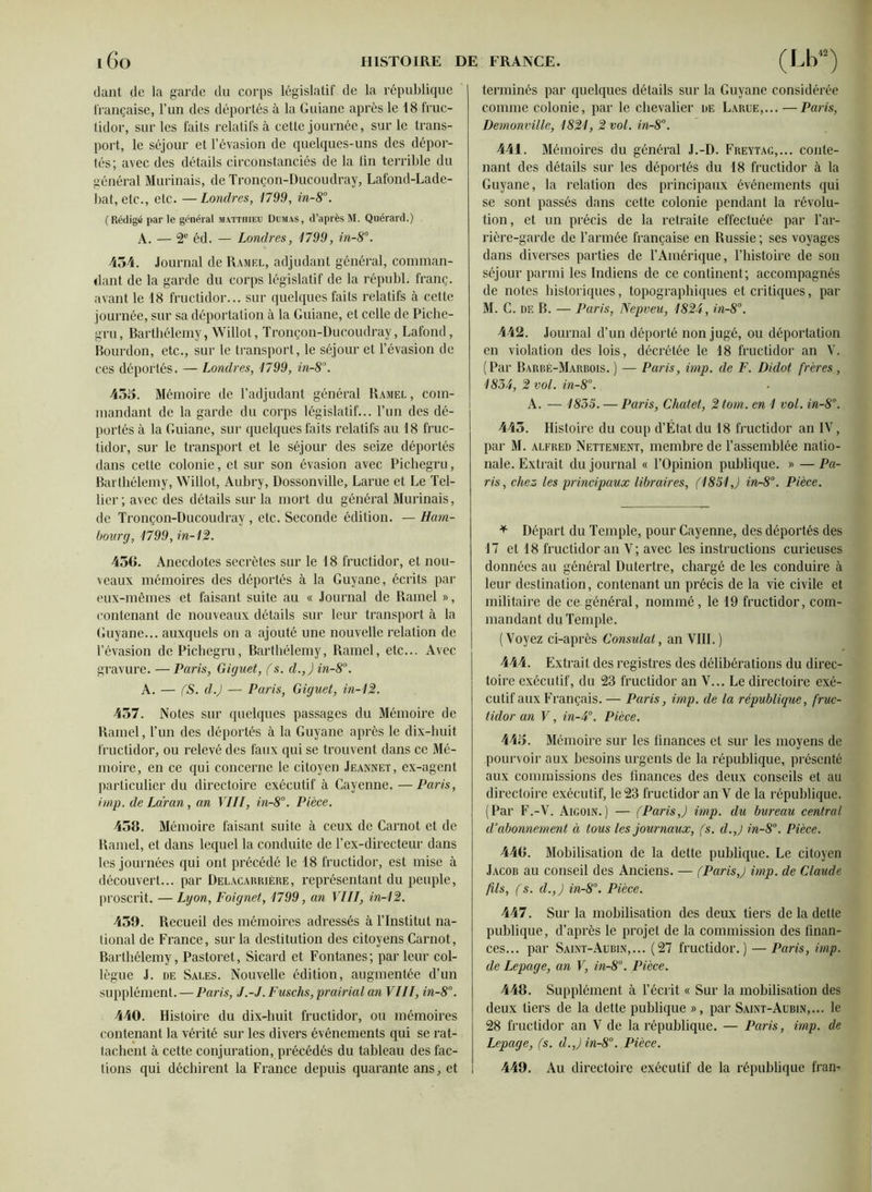 dant de la garde du corps législatif de la république française, l’un des déportés à la Guiane après le 18 fruc- tidor, sur les faits relatifs à cette journée, sur le trans- port, le séjour et l’évasion de quelques-uns des dépor- tés; avec des détails circonstanciés de la fin terrible du général Murinais, de Tronçon-Ducoudray, Lafond-Lade- bat, etc., etc. —Londres, 1799, in-8°. ( Rédigé par le général Matthieu Dumas, d’après M. Quérard.) A. — 2e éd. — Londres, 1799, in-8°. 454. Journal de Ramf.l, adjudant général, comman- dant de la garde du corps législatif de la républ. franc, avant le 18 fructidor... sur quelques faits relatifs à cette journée, sur sa déportation à la Guiane, et celle de Piche- gru, Barthélemy, Willot, Tronçon-Ducoudray, Lafond, Bourdon, etc., sur le transport, le séjour et l’évasion de ces déportés. — Londres, 1799, in-8°. 455. Mémoire de l’adjudant général Ramel , com- mandant de la garde du corps législatif... l’un des dé- portés à la Guiane, sur quelques faits relatifs au 18 fruc- tidor, sur le transport et le séjour des seize déportés dans cette colonie, et sur son évasion avec Pichegru, Barthélemy, Willot, Aubry, Dossonville, Parue et Le Tel- lier; avec des détails sur la mort du général Murinais, de Tronçon-Ducoudray, etc. Seconde édition. — Ham- bourg, 1799,in-12. 456. Anecdotes secrètes sur le 18 fructidor, et nou- veaux mémoires des déportés à la Guyane, écrits par eux-mêmes et faisant suite au « Journal de Ramel », contenant de nouveaux détails sur leur transport à la Guyane... auxquels on a ajouté une nouvelle relation de l’évasion de Pichegru, Barthélemy, Ramel, etc... Avec gravure. — Paris, Giguet, (s. d.,j in-8°. A. — (S. d.J — Paris, Giguet, in-12. 457. Notes sur quelques passages du Mémoire de Hamel, l’un des déportés à la Guyane après le dix-huit fructidor, ou relevé des faux qui se trouvent dans ce Mé- moire, en ce qui concerne le citoyen Jeannet, ex-agent particulier du directoire exécutif à Cayenne. —Paris, imp. de La'ran, an VIII, in-8°. Pièce. 458. Mémoire faisant suite à ceux de Carnot et de Hamel, et dans lequel la conduite de l’ex-directeur dans les journées qui ont précédé le 18 fructidor, est mise à découvert... par Delacarrière, représentant du peuple, proscrit. —Lyon, Poignet, 1799, an VIII, in-12. 459. Recueil des mémoires adressés à l’Institut na- tional de France, sur la destitution des citoyens Carnot, Barthélemy, Pastoret, Sicard et Fontanes; par leur col- lègue J. de Sales. Nouvelle édition, augmentée d’un supplément. — Paris, J.-J. Fuschs, prairial an VIII, in-8°. 440. Histoire du dix-huit fructidor, ou mémoires contenant la vérité sur les divers événements qui se rat- tachent à cette conjuration, précédés du tableau des fac- tions qui déchirent la France depuis quarante ans, et i terminés par quelques détails sur la Guyane considérée comme colonie, par le chevalier de Larue,...—Paris, Demonville, 1821, 2 vol. in-8°. 441. Mémoires du général J.-D. Freytag,... conte- nant des détails sur les déportés du 18 fructidor à la Guyane, la relation des principaux événements qui se sont passés dans cette colonie pendant la révolu- tion, et un précis de la retraite effectuée par l’ar- rière-garde de l’armée française en Russie ; ses voyages dans diverses parties de l’Amérique, l’histoire de son séjour parmi les Indiens de ce continent; accompagnés de notes historiques, topographiques et critiques, par M. G. de B. — Paris, Nepveu, 1824, in-8°. 442. Journal d’un déporté non jugé, ou déportation en violation des lois, décrétée le 18 fructidor an V. (Par Barbé-Marrois. ) — Paris, imp. de F. Didot frères , 1834, 2 vol. in-8°. A. — 1835. — Paris, Chalet, 2 tom. en 1 vol. in-8°. 445. Histoire du coup d’État du 18 fructidor an IV, par M. alfred Nettement, membre de l’assemblée natio- nale. Extrait du journal « l’Opinion publique. « — Pa- ris, chez les principaux libraires, (1851J in-8°. Pièce. * Départ du Temple, pour Cayenne, des déportés des 17 et 18 fructidor an V; avec les instructions curieuses données au général Dutertre, chargé de les conduire à leur destination, contenant un précis de la vie civile et militaire de ce général, nommé, le 19 fructidor, com- mandant du Temple. (Voyez ci-après Consulat, an VIII.) 444. Extrait des registres des délibérations du direc- toire exécutif, du 23 fructidor an V... Le directoire exé- cutif aux Français. — Paris, imp. de la république, fruc- tidor an V, in-4°. Pièce. 445. Mémoire sur les finances et sur les moyens de pourvoir aux besoins urgents de la république, présenté aux commissions des finances des deux conseils et au directoire exécutif, le 23 fructidor an V de la république. (Par F.-V. Aigoin.) — (Paris,) imp. du bureau central d’abonnement à tous les journaux, (s. d.,) in-8°. Pièce. 446. Mobilisation de la dette publique. Le citoyen Jacob au conseil des Anciens. — (Paris,) imp. de Claude fils, (s. d.,) in-8°. Pièce. 447. Sur la mobilisation des deux tiers de la dette publique, d’après le projet de la commission des finan- ces... par Saint-Aubin,... (27 fructidor.) — Paris, imp. de Lepage, an V, in-8°. Pièce. 448. Supplément à l’écrit « Sur la mobilisation des deux tiers de la dette publique », par Saint-Aubin,... le 28 fructidor an V de la république. — Paris, imp. de Lepage, (s. d.,) in-8°. Pièce. 449. Au directoire exécutif de la république fran-