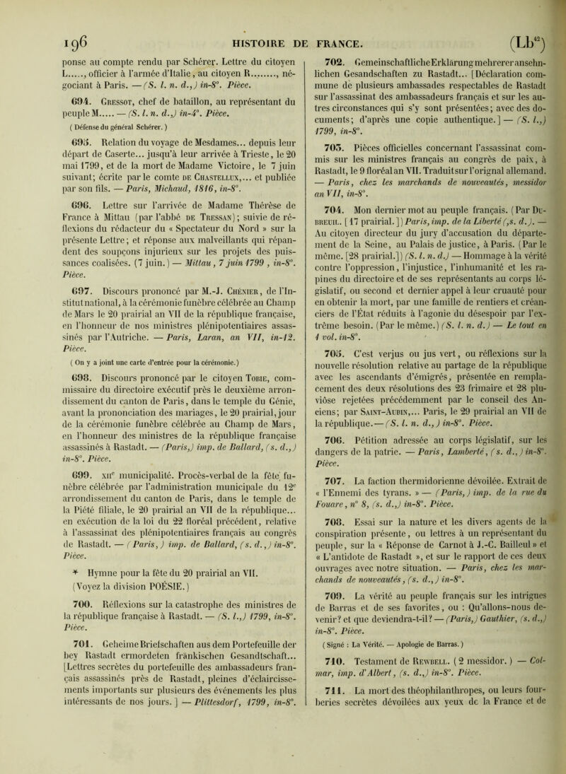 ponsc au compte rendu par Schérer. Lettre du citoyen L , officier à l’armée d’Italie, au citoyen R , né- gociant à Paris. —(S. I. n. d.,) in-8°. Pièce. 694. Gressot, chef de bataillon, au représentant du peuple M — (S. I. n. cl.,) in-4°. Pièce. ( Défense du général Schérer. ) 695. Relation du voyage de Mesdames... depuis leur départ de Caserte... jusqu’à leur arrivée à Trieste, le 20 mai 1799, et de la mort de Madame Victoire, le 7 juin suivant; écrite parle comte de Chastellux,... et publiée par son fils. — Paris, Micliaud, 1816, in-8°. 696. Lettre sur l’arrivée de Madame Thérèse de France à Mittau (par l’abbé de Tressan); suivie de ré- flexions du rédacteur du « Spectateur du Nord » sur la présente Lettre ; et réponse aux malveillants qui répan- dent des soupçons injurieux sur les projets des puis- sances coalisées. (7 juin. ) — Mittau, 7 juin 1799 , in-8°. Pièce. 697. Discours prononcé par M.-J. Chénier, de l’In- stitutnational, à la cérémonie funèbre célébrée au Champ de Mars le 20 prairial an VII de la république française, en l’honneur de nos ministres plénipotentiaires assas- sinés par l’Autriche. — Paris, Laran, an Vil, in-12. Pièce. ( On y a joint une carte d’entrée pour la cérémonie.) 698. Discours prononcé par le citoyen Tobie, com- missaire du directoire exécutif près le deuxième arron- dissement du canton de Paris, dans le temple du Génie, avant la prononciation des mariages, le 20 prairial, jour de la cérémonie funèbre célébrée au Champ de Mars, en l'honneur des ministres de la république française assassinés à Rastadt. — (Paris,) imp. de Ballard, (s. cl.,) in-8°. Pièce. 699. xnc municipalité. Procès-verbal de la fête( fu- nèbre célébrée par l’administration municipale du 12e arrondissement du canton de Paris, dans le temple de la Piété filiale, le 20 prairial an VII de la république... en exécution de la loi du 22 floréal précédent, relative à l’assassinat des plénipotentiaires français au congrès de Rastadt. — (Paris, ) imp. cle Ballard, (s. cl.,) in-8. Pièce. * Hymne pour la fête du 20 prairial an VIL (Voyez la division POÉSIE. ) 700. Réflexions sur la catastrophe des ministres de la république française à Rastadt. — (S. I.,) 1799, in-8°. Pièce. 701. GeheimeBriefschaften aus dem Portefeuille der bey Rastadt ermordeten frànkischen Cesandtschaft... [Lettres secrètes du portefeuille des ambassadeurs fran- çais assassinés près de Rastadt, pleines d’éclaircisse- ments importants sur plusieurs des événements les plus intéressants de nos jours.] — Plittesdorf, 1799, in-8n. 702. CemeinscbaftlicbeErklàrungmehrereransehn- lichen Gesandschaften zu Rastadt... [Déclaration com- mune de plusieurs ambassades respectables de Rastadt sur l’assassinat des ambassadeurs français et sur les au- tres circonstances qui s’y sont présentées ; avec des do- cuments; d’après une copie authentique.]—(S.l.,) 1799, in-8°. 705. Pièces officielles concernant l’assassinat com- mis sur les ministres français au congrès de paix, à Rastadt, le 9 floréal an VIL Traduitsur l’orignal allemand. — Paris, chez les marchands de nouveautés, messidor anVII, in-8°. 704. Mon dernier mot au peuple français. (Par Du- breuil. [17 prairial. ] ) Paris, imp. de la Liberté (,s. cl.). — Au citoyen directeur du jury d’accusation du départe- ment de la Seine, au Palais de justice, à Paris. (Par le même. [28 prairial.]) (S. I. n. cl.) — Hommage à la vérité contre l’oppression, l’injustice, l’inhumanité et les ra- pines du directoire et de ses représentants au corps lé- gislatif, ou second et dernier appel à leur cruauté pour en obtenir la mort, par une famille de rentiers et créan- ciers de l’État réduits à l’agonie du désespoir par l’ex- trême besoin. (Par le môme.) (S. I. n. cl.) — Le tout en 1 vol. in-8°. 705. C’est verjus ou jus vert, ou réflexions sur la nouvelle résolution relative au partage de la république avec les ascendants d’émigrés, présentée en rempla- cement des deux résolutions des 23 frimaire et 28 plu- viôse rejetées précédemment par le conseil des An- ciens; par Saint-Aubin,... Paris, le 29 prairial an VII de la république. — (S. I. n. d.,) in-8°. Pièce. 706. Pétition adressée au corps législatif, sur les dangers de la patrie. — Paris, Lamberté, (s. d.,)in-8°. Pièce. 707. La faction thermidorienne dévoilée. Extrait de « l’Ennemi des tyrans. » — (Paris,) imp. de la rue du Fouare, n° 8, (s. d.,) in-8. Pièce. 708. Essai sur la nature et les divers agents de la conspiration présente, ou lettres à un représentant du peuple, sur la « Réponse de Carnot à J.-C. Bailleul» et « L’antidote de Rastadt », et sur le rapport de ces deux ouvrages avec notre situation. — Paris, chez les mar- chands de nouveautés, (s. d.,)in-8°. 709. La vérité au peuple français sur les intrigues de Barras et de ses favorites, ou : Qu’allons-nous de- venir? et que deviendra-t-il? — (Paris,) Gauthier, (s. d.,) in-8°. Pièce. ( Signé : La Vérité. — Apologie de Barras. ) 710. Testament de Rewbell. ( 2 messidor. ) — Col- mar, imp. d'Albert, (s. d.,) in-8°. Pièce. 711. La mort des théophilanthropes, ou leurs four- beries secrètes dévoilées aux yeux de la France et de