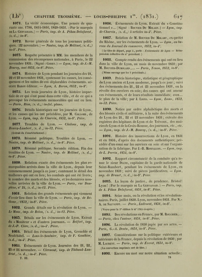 (Lb'j CHAPITRE TROISIÈME. 1071. La vérité économique. Une pensée de qua- rante ans. 1790, 1814-1816, 1829-1831. (Par le marquis de La Gervaisais.) — Paris, imp. de A. Pihan Delà for est, (s. d.J in-8°. 1072. Revue générale de tous les journaux politi- ques. (22 novembre.) — Nantes, imp. de Mellinet, fs. d.J in-8°. Pièce. 1075. Requête présentée à MM. les membres de la commission des récompenses nationales, à Paris, le 22 novembre 1831. (Signé: Godey.) — Lyon, imp. deJ.-M. Boursy, mai 1832, in-8°. Pièce. 1074. Histoire de Lyon pendant les journées des 21, 22 et 23 novembre 1831, contenant les causes, les consé- quences et les suites de ces déplorables événements, au- guste Baron éditeur. — Lyon, A. Baron, 1832, in-8°. 1075. Les trois journées de Lyon, histoire impar- tiale de ce qui s’est passé dans cette ville, et de ce qui a provoqué les événements mémorables qui ont eu lieu. — Paris, Rion, fs. d.J in-fol. piano. 107G. Détails historiques sur les journées de Lyon, et les causes qui les ont précédées, par M. Collomb , de Lyon. — Lyon, imp. de Charvin, 1852, in-8°. Pièce. 1077. Troubles de Lyon. — Chatons, imp. de Boniez-Lambert, fs. d.J in-12. Pièce. (Extraitdu Constitutionnel.) 1078. Résumé politique. Troubles de Lyon. — Nantes, imp. de Mellinet, fs. d.J in-8. Pièce. 1079. Résumé politique. Seconde édition. Fin des troubles de Lyon. — Nantes, imp. de Mellinet, fs. d.J in-8°. Pièce. 1080. Relation exacte des événements les plus re- marquables arrivés dans la ville de Lyon, depuis leur commencement jusqu’à ce jour; contenant le détail des malheurs qui ont eu lieu; les combats qui ont été livrés; le nombre des morts et des blessés, et les dernières nou- velles arrivées de la ville de Lyon.— Paris, rue Dau- phine, n° 25, (s. d.J in-12. Pièce. 1081. Relation des grands événements qui viennent d’avoir lieu dans la ville de Lyon. — Paris, imp. de Bé- thune , (1832,) in-8°. Pièce. 1082. Grands détails sur la révolution de Lyon. — Le Mans, imp. de Belon, (s. d.J in-12. Pièce. 1085. Détails sur les événements de Lyon. Extrait du « Moniteur » et d’autres journaux. — Belfort, imp. de J.-P. Clerc, fs. d.J in-4°. Pièce. 1084. Détail des événements de Lyon, Grenoble et Neufchàtel. — Lons-le-Saulnier, imp. de F. Gauthier, (s. d.J in-4°. Pièce. 1085. Événements de Lyon. Journées des 21, 22, 23 et 24 novembre. — Clermont, imp. de Thibaud-Lan- driot, fs. d.J in-4°. Pièce. T. 111. LOUIS-PHILIPPE IER. (l83l.) (j I y 1080. Événements de Lyon. Extrait du « Constitu- tionnel »... (Signé : Bouvier Du Molart.) — Lyon, imp. de Charvin, (s. d.J 5 articles in-4°. Pièce. 1087. Relation de M. Bouvier Du Molart , ex-préfet du Rhône, sur les événements de Lyon. — Ijyon, au bu- reau du Journal du commerce, 1852, in-4. ( Le titre de départ, page 3, porte : Événements de Lyon — Réim- pression collective du n° précédent. ) 1088. Compte rendu des événements qui ont eu lieu dans la ville de Lyon, au mois de novembre 1831; par M. Bouvier-Dumolard,... — Paris, Tenon, 1852, in-8. ( Même ouvrage que les 2 précédents.) 1089. Précis historique, statistique et géographique de Lyon ancien et Lyon moderne, jusqu’à ce jour ; suivi des événements des 21 , 22 et 23 novembre 1831, ou la révolte des ouvriers en soie; des causes qui ont amené ces événements, et de leurs résultats immédiats; avec... le plan de la ville; par J. Lions. —Lyon, Lions, 1852, in-52. Pièce. 1090. Notice par ordre alphabétique des morts et des blessés civils et militaires, à la suite des événements de Lyon des 21, 22 et 23 novembre 1831 ; extraite des registres des hôpitaux de Lyon et de Trévoux, des mai- riesde Lyon et de la Croix-Rousse, des journaux, etc., etc. — Lyon, imp. de J.-M. Boursy, (s. d.J in-8°. Pièce. 1091. Histoire des insurrections de Lyon, en 1831 et en 1834, d’après des documents authentiques; pré- cédée d’un essai sur les ouvriers en soie et sur l’organi- sation de la fabrique. Par J.-B. Monfalcon. — Lyon, imp. de L. Perrin, 1834, in-8°. 1092. Rapport circonstancié de la conduite qu’a te- nue le sieur Diano, capitaine de la garde nationale de Saint-Rambert, pendant les événements de Lyon, en novembre 1831 ; suivi de pièces justificatives. — Lyon, imp. de Brunet, fs. d.Jin-80. Pièce. 1095. La leçon de justice, de prudence. Bristol! Lyon ! ( Par le marquis de La Gervaisais. ) — Paris, imp. de A. Pihan Delaforest, 1851, in-8°. Pièce. 1094. Seize mois, ou la révolution et les révolution- naires. Paris, juillet 1830. Lyon, novembre 1831. Par N.- A. de Salvandy. — Paris, Laclvocat, 1851, in-8°. (Voyez ponr la 2e édition le n° 1265 ci-après.) 1095. Des révolutions en France, par M. Rouchier,... — Paris, chez l'auteur, 1851, in-8°. Pièce. 1096. La révolution de 1830 jugée par ses actes. — Paris, G.-A. Dentu, 1851, in-8°. Pièce. 1097. Considérations sur la politique extérieure et intérieure de la France, depuis la révolution de 1830 ; par M. Laurent. — Paris, imp. de Éverat, 1831, in-8°. (La couverture imprimée sert de titre. ) 1098. Encore un mot sur notre situation actuelle ; 78