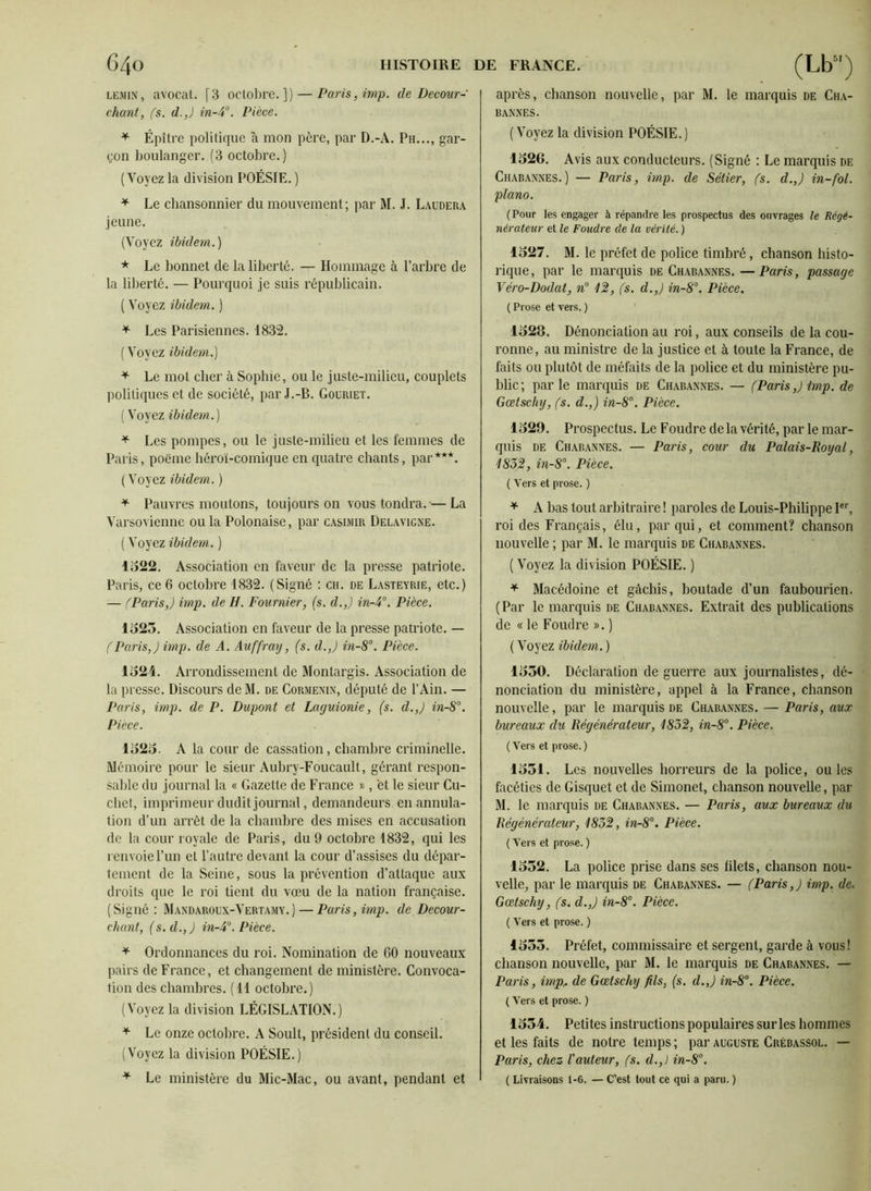 LEMis, avocat. [3 octobre.]) — Paris, imp. de Decour- chant, fs. d.,) in-3°. Pièce. * Épître politique à mon père, par D.-A. Ph..., gar- çon boulanger. (3 octobre.) (Voyez la division POÉSIE. ) * Le chansonnier du mouvement; par M. J. Laudera jeune. (Voyez ibidem.) * Le bonnet de la liberté. — Hommage à l’arbre de la liberté. — Pourquoi je suis républicain. ( Voyez ibidem. ) * Les Parisiennes. 1832. ( Voyez ibidem.) * Le mot cher à Sophie, ou le juste-milieu, couplets politiques et de société, par J.-B. Gocriet. ( Voyez ibidem.) * Les pompes, ou le juste-milieu et les femmes de Paris, poème héroï-comique en quatre chants, par***. (Voyez ibidem. ) * Pauvres moutons, toujours on vous tondra.-—La Varsovienne ou la Polonaise, par Casimir Delavigne. ( Voyez ibidem. ) 1522. Association en faveur de la presse patriote. Paris, ce 6 octobre 1832. (Signé : ch. de Lasteyrie, etc.) — (Paris,) imp. de H. Fournier, (s. d.,) in-4°. Pièce. 1525. Association en faveur de la presse patriote. — (Paris,) imp. de A. Auffray, (s. d.,) in-8°. Pièce. 1524. Arrondissement de Monlargis. Association de la presse. Discours de M. de Cormenin, député de l’Ain. — Paris, imp. de P. Dupont et Larjuionie, (s. d.,) in-8°. Pièce. 1525. A la cour de cassation, chambre criminelle. Mémoire pour le sieur Aubry-Foucault, gérant respon- sable du journal la « Gazette de France », et le sieur Cu- chet, imprimeur dudit journal, demandeurs en annula- tion d’un arrêt de la chambre des mises en accusation de la cour royale de Paris, du 9 octobre 1832, qui les renvoie l’un et l’autre devant la cour d’assises du dépar- tement de la Seine, sous la prévention d’attaque aux droits que le roi tient du vœu de la nation française. (Signé : Mandaroux-Vertamy.) — Paris, imp. de Decour- cliant, (s.d.,) in-3°. Pièce. * Ordonnances du roi. Nomination de 60 nouveaux pairs de France, et changement de ministère. Convoca- tion des chambres. ( 11 octobre.) (Voyez la division LÉGISLATION.) * Le onze octobre. A Soult, président du conseil. (Voyez la division POÉSIE.) * Le ministère du Mic-Mac, ou avant, pendant et après, chanson nouvelle, par M. le marquis de Cha- bannes. (Voyez la division POÉSIE.) 1526. Avis aux conducteurs. (Signé : Le marquis de Chabannes.) — Paris, imp. de Sétier, fs. d.,) in-fol. piano. (Pour les engager à répandre les prospectus des ouvrages le Régé- nérateur et le Foudre de la vérité. ) 1527. M. le préfet de police timbré, chanson histo- rique, par le marquis de Chabannes. —Paris, passage Véro-Dodat, n° 1%, (s. d.,) in-8°. Pièce. ( Prose et vers. ) 1528. Dénonciation au roi, aux conseils de la cou- ronne, au ministre de la justice et à toute la France, de faits ou plutôt de méfaits de la police et du ministère pu- blic ; parle marquis de Chabannes. — (Paris,) imp. de Gœtschy, fs. d.,) in-8°. Pièce. 1529. Prospectus. Le Foudre delà vérité, par le mar- quis de Chabannes. — Paris, cour du Palais-Royal, 183)2, in-8°. Pièce. ( Vers et prose. ) * A bas tout arbitraire ! paroles de Louis-Philippe Ier, roi des Français, élu, par qui, et comment? chanson nouvelle ; par M. le marquis de Chabannes. ( Voyez la division POÉSIE. ) * Macédoine et gâchis, boutade d’un faubourien. ( Par le marquis de Chabannes. Extrait des publications de « le Foudre ». ) ( Voyez ibidem. ) 1550. Déclaration de guerre aux journalistes, dé- nonciation du ministère, appel à la France, chanson nouvelle, par le marquis de Chabannes. — Paris, aux bureaux du Régénérateur, 1832, in-8°. Pièce. ( Vers et prose. ) 1551. Les nouvelles horreurs de la police, ouïes facéties de Gisquet et de Simonet, chanson nouvelle, par M. le marquis de Chabannes. — Paris, aux bureaux du Régénérateur, 1832, in-8°. Pièce. ( Vers et prose. ) 1552. La police prise dans ses blets, chanson nou- velle, par le marquis de Chabannes. — (Paris,) imp. de. Gœtschy, fs. d.,) in-8°. Pièce. ( Vers et prose. ) 1555. Préfet, commissaire et sergent, garde à vous! chanson nouvelle, par M. le marquis de Chabannes. — Paris, imp.. de Gœtschy fils, (s. d.,) in-8°. Pièce. ( Vers et prose. ) 1554. Petites instructions populaires sur les hommes et les faits de notre temps ; par auguste Crébassol. — Paris, chez l'auteur, fs. d.,) in-8°. ( Livraisons 1-G. — C’est tout ce qui a paru. )