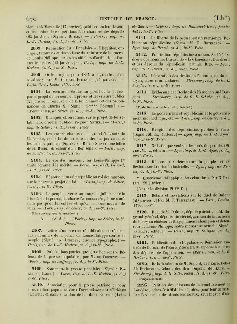 vier), et à Marseille (17 janvier), pétitions en leur faveur et discussion de ces pétitions à la chambre des députés (23 janvier). (Signé : Ritier.) — (Paris,) imp. de L. -E. Herhan, (s. d.,J in-8\ Pièce. 2090. Publication du « Populaire ». Illégalités, ou- trages, tyrannies et despotisme du ministre de la guerre de Louis-Philippe envers les officiers d’artillerie et l’ar- mée française. (24 janvier. )— (Paris,) imp. de L.-E. Herhan, (s. d., ) in-8°. Pièce. 2100. Ordre du jour pour 1834, à la grande armée royaliste; par M. Chauvin-Beillard. (24 janvier.) — Paris, G.-A. Dentu, 1834, in-8°. 2101. La censure rétablie au profit de la police, par le projet de loi contre la presse et les crieurs publies (2o janvier), renouvelé de la loi d’amour et des ordon- nances de Charles X. (Signé : S***** [Sétier]. ) — (Paris,) imp. de Sétier, (s. d.,) in-8°. Pièce. 2102. Quelques observations sur le projet de loi re- latif aux crieurs publics. (Signé: Sétier.) — (Paris,) imp. de Sétier, (s. d.,) in-8°. Pièce. 2105. Les grands ciseaux et le grand éteignoir de M. Barlhe, ou la loi de censure contre les journaux et les crieurs publics. (Signé : ad. Rion. ) Suivi d’une lettre de M. Rodde, directeur du « Bon sens ». — Paris, imp. de A. Mie, (s. d., ) in-8°, Pièce. 2104. Le roi des maçons, ou Louis-Philippe Ier traité comme il le mérite. — Paris, imp. de H. Tilliard, (s. d., ) in-8°. Pièce. 2105. Réponse d’un crieur public au roi des maçons, sur le nouveau projet de loi, — (Paris,) imp, de Sétier, (s. d., ) in-8°. Pièce. 2106. Le peuple a versé son sang en juillet pour la liberté de la presse; la charte l’a consacrée, il ne souf- frira pas qu’on lui enlève et qu’on le fasse mourir de faim. — (Paris,) imp. de Sétier, (s. d,,) in-8°, Pièce. (Mômeouvrage que le précédent.) A. — (S, d.) — (Paris,) imp. de Sétier, in-8°. Pièce. 2107. Lettre d’un ouvrier républicain, en réponse aux calomnies de la police de Louis-Philippe contre le peuple. ( Signé : A. Lebègue, ouvrier typographe. ) — Paris, imp. de L.-E. Herhan, (s. d.,) in-8°. Pièce. 2106. Publications patriotiques du « Bon sens ». Dé- fense de la presse populaire, par M. de Cormenin. — (Paris,) imp. de Auffray, (s. d.,) in-8°. Pièce. 2109. Soutenons la presse populaire. (Signé : Pa- gnerre, Caret.) —Paris, imp. de L.-E. Herhan, (s. d.,) in-8°. Pièce. 2110. Association pour la presse patriote et pour l’instruction populaire dans l’arrondissement d’Orléans (Loiret), et dans le canton de La Motte-Beuvron ( Loir- et-Cher ).— Orléans, imp. de Danicourt-Huet, janvier 1834, in-4°. Pièce. 2111. La liberté de la presse est un mensonge. Pu- blication républicaine. (Signé : M. E. Reverchon. ) — Lyon, imp. de Perret, (s. d.,) in-8°. Pièce. 2112. Publication républicaine àun sou. Société des droits de l’homme. Bureau de « la Glaneuse ». Des droits et des devoirs du républicain, par ad. Rion. — Lyon, imp. de J. Perret, (s. d.,) in-8°. Pièce. 2115. Déclaration des droits de l’homme et du ci- toyen, avec commentaires.— Strasbourg, imp. de G.-L. Schuler, (s. d.,) in-8°. Pièce. 2114. Erklàrung der Rechte des Menschen und Bür- gers... — Strasbourg, imp. de G.-L. Schuler, (s. d.,) in-8°. Pièce. ( Traduction allemande du n° précédent. ) 2115. Le gouvernement républicain et le gouverne- ment monarchique, etc. — (Paris,) imp. de Sétier, (s. d.,) in-8°. Pièce. 2116. Religion des républicains publiée à Paris. (Signé : M. L., éditeur.) — Lyon, imp. de D.-L. Ayné, (s. d.,) in-8°. Pièce. 2117. N° 1. Ce que veulent les amis du peuple. (Si- gné : M. L., éditeur. ) — Lyon, imp. de D.-L. Ayné, (s. d.,) in-8°. Pièce. 2118. Réponse aux détracteurs du peuple, et ré- flexions sur la crise industrielle. — Lyon, imp. de Per- ret, (s. d.,) in-8°. Pièce. * Quatrième Philippique. Aux chambres. Par N. Par- fait. (29 janvier. ) ( Voyez la division POÉSIE. ) 2119. Détails et révélations sur le duel de Dulong (29janvier). (Par M. J. Taschereau.) — Paris, Paulin, 1854, in-8°. 2120. Duel de M. Dulong, député patriote, et M. Bu- geaud, général, député ministériel, gardien de la duchesse de Berry au château deBlaye, fameux champion et défen- seur de Louis-Philippe, notre monarque actuel. ( Signé : Vaillant, éditeur.)— Paris, imp. de Selligue, (s. d.,) in-4°. Pièce. 2121. Publication du « Populaire ». Démission mo- tivée de Dupont, de l’Eure (2 février), sa réponse à la lettre des députés de l’opposition. — (Paris,) imp. de L.-E. Herhan, (s. d.,) in-8°. Pièce. 2122. De la démission de M. Dupont, de l’Eure. Uebcr die Entlassung-Gebung des Hrn. Dupont, de l’Eure. — Strasbourg, imp. de G. Silbermann, (s. d.,)in-8°. Pièce. ( Français-allemand. ) 2125. Pétition des citoyens de l’arrondissement de Loudéac, adressée à MM. les députés, pour leur deman- der l’extension des droits électoraux, seul moyen d’ob-