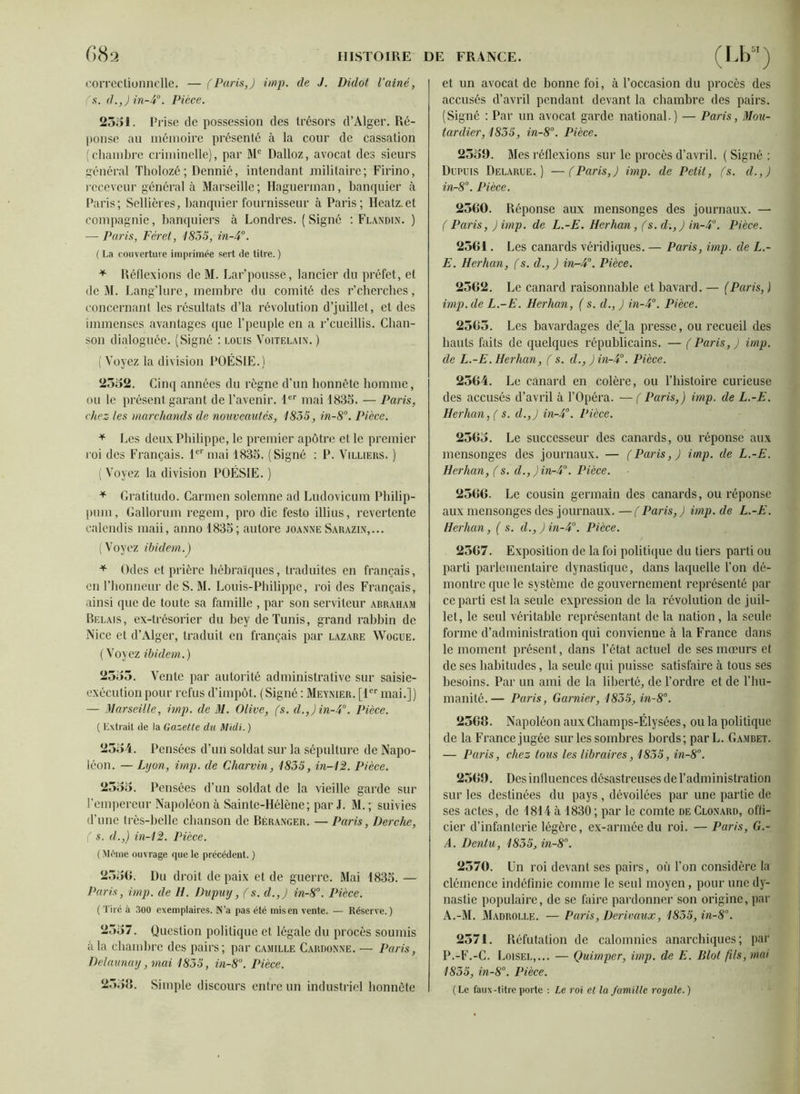 f)82 correctionnelle. — (Paris,) imp. de J. Didot l’ainé, (s. d.,) in-4°. Pièce. 2551. Prise de possession des trésors d’Alger. Ré- ponse au mémoire présenté à la cour de cassation (chambre criminelle), par Me Dalloz, avocat des sieurs général Tholozé ; Dennié, intendant militaire; Firino, receveur général à Marseille ; Haguennan, banquier à Paris; Scllières, banquier fournisseur à Paris; Heatz.et compagnie, banquiers à Londres. (Signé : Flandin. ) — Paris, Fer et, 1835, in-4°. ( La couverture imprimée sert de titre. ) * Réflexions de M. Lar’pousse, lancier du préfet, et de M. Lang’lure, membre du comité des r’cherches, concernant les résultats d’là révolution d’juillet, et des immenses avantages que l’peuple en a r’cueillis. Chan- son dialoguée. (Signé : louis Voitelaix. ) ( Voyez la division POÉSIE.) 2532. Cinq années du règne d’un honnête homme, ou le présent garant de l’avenir. 1er mai 1835. — Paris, chez- les marchands de nouveautés, 1835, in-8°. Pièce. * Les deux Philippe, le premier apôtre et le premier roi des Français. 1er mai 1835. (Signé : P. Villieus. ) (Voyez la division POÉSIE.) * Gratitudo. Carmen solcmne ad Ludovicum Philip- pum, Gallorum regem, pro die festo illius, revertente calendis maii, anno 1835; autore joanneSarazin,... (Voyez ibidem.) * Odes et prière hébraïques, traduites en français, en l’honneur de S. M. Louis-Philippe, roi des Français, ainsi que de toute sa famille , par son serviteur abraham Bêlais, ex-trésorier du bey de Tunis, grand rabbin de Nice et d’Alger, traduit en français par lazare Wogue. (Voyez ibidem.) 2335. Vente par autorité administrative sur saisie- exécution pour refus d’impôt. (Signé : Meynier. [1er mai.]) — Marseille, imp. de M. Olive, (s. d.,)in-4°. Pièce. ( Extrait de la Gazette du Midi. ) 2354. Pensées d’un soldat sur la sépulture de Napo- léon. — Lyon, imp. de Charvin, 1835, in-12. Pièce. 2333. Pensées d’un soldat de la vieille garde sur l’empereur Napoléon à Sainte-Hélène; par J. M. ; suivies d’une très-belle chanson de Béranger. — Paris, Perche, ( s. d.,) in-12. Pièce. (Même ouvrage que le précédent. ) 233G. Du droit de paix et de guerre. Mai 1835. — Paris, imp. de H. Pvpuy, (s. d.,) in-8°. Pièce. (Tiré à 300 exemplaires. N’a pas été misen vente. — Réserve.) 2337. Question politique et légale du procès soumis à la chambre des pairs; par Camille Cardonne. — Paris, Delaunay, mai 1835, in-8°. Pièce. 2338. Simple discours entre un industriel honnête et un avocat de bonne foi, à l’occasion du procès des accusés d’avril pendant devant la chambre des pairs. (Signé : Par un avocat garde national.) — Paris, Mou- tardier, 1835, in-8°. Pièce. 2359. Mes réflexions sur le procès d’avril. ( Signé : Dupuis Delarue.) —(Paris,) imp. de Petit, (s. d.,) in-8°. Pièce. 2500. Réponse aux mensonges des journaux. — ( Paris, )imp. de L.-E. Herhan, (s. d.,) in-4°. Pièce. 2561. Les canards véridiques. — Paris, imp. de L.- E. Herhan, (s. d., ) in-4°. Pièce. 2502. Le canard raisonnable et bavard. — (Paris, ) imp.de L.-E. Herhan, ( s. d., ) in-4°. Pièce. 2505. Les bavardages de(_la presse, ou recueil des hauts faits de quelques républicains. — ( Paris, ) imp. de L.-E. Herhan, ( s. d.,)in-4°. Pièce. 2504. Le canard en colère, ou l’histoire curieuse des accusés d’avril à l’Opéra. — ( Paris,) imp. de L.-E. Herhan, ( s. d.,) in-4°. Pièce. 2503. Le successeur des canards, ou réponse aux mensonges des journaux. — (Paris,) imp. de L.-E. Herhan, (s. d.,)in-4°. Pièce. 2506. Le cousin germain des canards, ou réponse aux mensonges des journaux. — (Paris, ) imp. de L.-E. Herhan, ( s. d.,)in-4°. Pièce. 2507. Exposition de la foi politique du tiers parti ou parti parlementaire dynastique, dans laquelle l’on dé- montre que le système de gouvernement représenté par ce parti est la seule expression de la révolution de juil- let, le seul véritable représentant delà nation, la seule forme d’administration qui convienne à la France dans le moment présent, dans l’état actuel de ses mœurs et de ses habitudes, la seule qui puisse satisfaire à tous ses besoins. Par un ami de la liberté, de l’ordre et de l’hu- manité.— Paris, Garnier, 1835, in-8°. 2308. Napoléon aux Champs-Élysées, ou la politique de la France jugée sur les sombres bords; parL. Gambet. — Paris, chez tous les libraires, 1835, in-8°. 2309. Des influences désastreuses de l’administration sur les destinées du pays , dévoilées par une partie de ses actes, de 1814 à 1830 ; par le comte de Clonard, offi- cier d’infanterie légère, ex-armée du roi. — Paris, G.- A. Dentit, 1835, in-8°. 2370. Un roi devant ses pairs, où l’on considère la clémence indéfinie comme le seul moyen, pour une dy- nastie populaire, de se faire pardonner son origine, par A.-M. Madrolle. — Paris, Derivaux, 1835,in-8\ 2571. Réfutation de calomnies anarchiques; par P.-F.-C. Loisel,... — Quimper, imp. de E. Blot fils, mai 1835, in-8°. Pièce. (Le faux-titre porte : Le roi et la famille royale. )