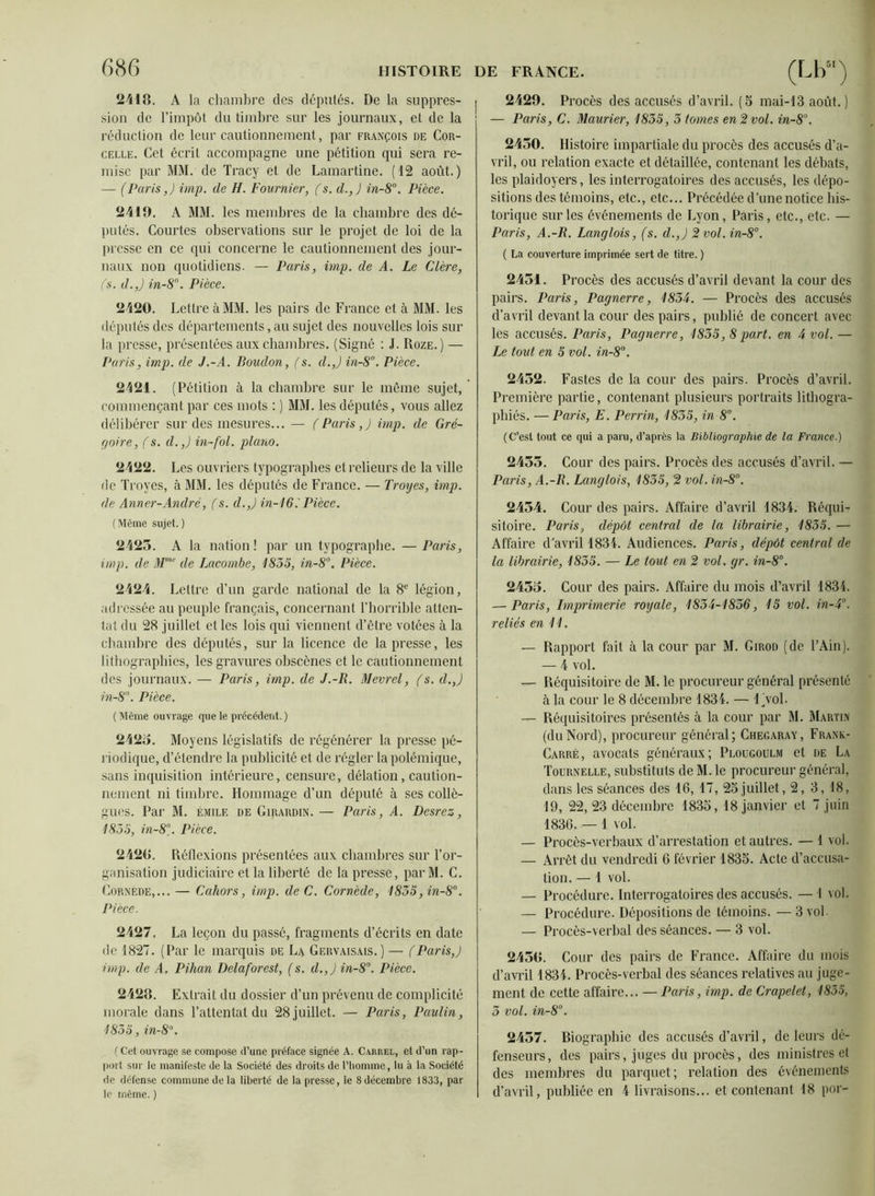 2418. A la chambre des députés. De la suppres- sion de l’impôt du timbre sur les journaux, et de la réduction de leur cautionnement, par François de Cor- celle. Cet écrit accompagne une pétition qui sera re- mise par MM. de Tracy et de Lamartine. (12 août.) — (Paris,) imp. de H. Fournier, (s. d.,J in-8°. Pièce. 2419. A MM. les membres de la chambre des dé- putés. Courtes observations sur le projet de loi de la presse en ce qui concerne le cautionnement des jour- naux non quotidiens. — Paris, imp. de A. Le Clère, (s. d.,J in-8°. Pièce. 2420. Lettre à MM. les pairs de France et à MM. les députés des départements, au sujet des nouvelles lois sur la presse, présentées aux chambres. (Signé : J. Roze.) — Paris, imp. de J.-A. Boudon, (s. d.,J in-8°. Pièce. 2421. (Pétition à la chambre sur le même sujet, commençant par ces mots : ) MM. les députés, vous allez délibérer sur des mesures... — (Paris,) imp. de Gré- poire, (s. d.,) in-fol. piano. 2422. Les ouv riers typographes et relieurs de la ville de Troyes, à MM. les députés de France. — Troyes, imp. de Anner-André, f s. d.,) in-16. Pièce. (Même sujet.) 2423. A la nation ! par un typographe. — Paris, imp. de Mmc de Lacombe, 1855, in-8°. Pièce. 2424. Lettre d’un garde national de la 8e légion, adressée au peuple français, concernant l’horrible atten- tat du 28 juillet et les lois qui viennent d’être votées à la chambre des députés, sur la licence de la presse, les lithographies, les gravures obscènes et le cautionnement des journaux. — Paris, imp. de J.-R. Mevrel, (s. d.,) in-8°. Pièce. ( Même ouvrage que le précédent. ) 2423. Moyens législatifs de régénérer la presse pé- riodique, d’étendre la publicité et de régler la polémique, sans inquisition intérieure, censure, délation, caution- nement ni timbre. Hommage d’un député à ses collè- gues. Par M. Émile de Girardin. — Paris, A. Desrez, 1855, in-8°. Pièce. 2420. Réflexions présentées aux chambres sur l’or- ganisation judiciaire et la liberté de la presse, par M. C. Cornède,... — Cahors, imp. deC. Cornède, 1855, in-8°. Pièce. 2427. La leçon du passé, fragments d’écrits en date de 1827. (Par le marquis de La Gervaisais.) — (Paris,) imp. de A, Pihan Delaforest, (s. d.,) in-8°. Pièce. 2428. Extrait du dossier d’un prévenu de complicité morale dans l’attentat du 28 juillet. — Paris, Paulin, 1855, in-8°. ( Cet ouvrage se compose d’une préface signée A. Carrel, et d’un rap- port sur le manifeste de la Société des droits de l’homme, lu à la Société de défense commune de la liberté de la presse, le 8décembre 1833, par le même. ) 2429. Procès des accusés d’avril. (5 mai-13 août.) — Paris, C. Maurier, 1855, 5 tomes en 2 vol. in-8°. 2450. Histoire impartiale du procès des accusés d’a- vril, ou relation exacte et détaillée, contenant les débats, les plaidoyers, les interrogatoires des accusés, les dépo- sitions des témoins, etc., etc... Précédée d’une notice his- torique sur les événements de Lyon, Paris, etc., etc. — Paris, A.-R. Langlois, (s. d.,) 2 vol. in-8°. ( La couverture imprimée sert de titre. ) 2454. Procès des accusés d’avril devant la cour des pairs. Paris, Pagnerre, 1855. — Procès des accusés d’avril devant la cour des pairs, publié de concert avec les accusés. Paris, Pagnerre, 1855, 8part, en 4 vol. — Ze tout en 5 vol. in-8°. 2452. Fastes de la cour des pairs. Procès d’avril. Première partie, contenant plusieurs portraits lithogra- phiés. — Paris, E. Perrin, 1855, in 8°. (C’est tout ce qui a paru, d’après la Bibliographie de la France.) 2455. Cour des pairs. Procès des accusés d’avril. — Paris, A.-R. Langlois, 1855, 2 vol. in-8°. 2454. Cour des pairs. Affaire d’avril 1834. Réqui- sitoire. Paris, dépôt central de la librairie, 1855. — Affaire d’avril 1834. Audiences. Paris, dépôt central de la librairie, 1855. — Le tout en 2 vol. gr. in-8°. 2433. Cour des pairs. Affaire du mois d’avril 1834. — Paris, Imprimerie royale, 1855-1856, 15 vol. in-5°. reliés en 11. —- Rapport fait à la cour par M. Girod (de l’Ain). — 4 vol. — Réquisitoire de M. le procureur général présenté à la cour le 8 décembre 1834. — Ijvol. — Réquisitoires présentés à la cour par M. Martin (duNord), procureur général; Checaray, Frank- Carré, avocats généraux; Plougoulm et de La Tournelle, substituts de M. le procureur général, dans les séances des 16, 17, 23 juillet, 2, 3, 18, 19, 22, 23 décembre 1833, 18 janvier et 7 juin 1836. — 1 vol. — Procès-verbaux d’arrestation et autres. — 1 vol. — Arrêt du vendredi 6 février 1833. Acte d’accusa- tion. — 1 vol. — Procédure. Interrogatoires des accusés. — 1 vol. — Procédure. Dépositions de témoins. —3 vol — Procès-verbal des séances. — 3 vol. 2458. Cour des pairs de France. Affaire du mois d’avril 1834. Procès-verbal des séances relatives au juge- ment de cette affaire... — Paris, imp. de Crapelet, 1855, 5 vol. in-8°. 2457. Biographie des accusés d’avril, de leurs dé- fenseurs, des pairs, juges du procès, des ministres et des membres du parquet; relation des événements d’avril, publiée en 4 livraisons... et contenant 18 por-