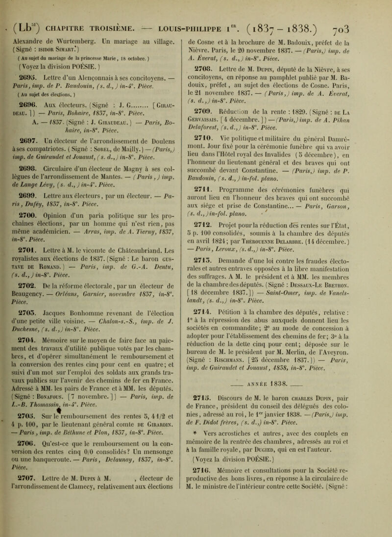 Alexandre de Wurtemberg. Un mariage au village. (Signé : isidor Sim art.*) ( Au sujet du mariage de la princesse Marie, 18 octobre. ) (Voyez la division POÉSIE. ) 2G95. Lettre d’un Alençonnais à ses concitoyens. — Paris, imp. de P. Baudouin, (s. d., ) in-A0. Pièce. ( Au sujet des élections, ) 2696. Aux électeurs. (Signé : J. G [Girau- deau. ] ) •— Paris, Bohaire, 1857, in-8°. Pièce. A. —1857. (Signé : J. Giraudeau. ) — Paris, Bo- haire, in-8a. Pièce. 2697. Un électeur de l’arrondissement de Doulens à ses compatriotes. ( Signé : Sorel, de Majlly. ) — (Paris,) imp. de Guiruudet et Jouaust, (s. d.,) in-8°. Pièce. 2698. Circulaire d’un électeur de Magny à ses col- lègues de l’arrondissement de Mantes. — (Paris, J imp. de Lange Lévy, (s. d., ) in-A°. Pièce. 2699. Lettre aux électeurs, par un électeur. — Pa- ris , Duféy, 1857, in-8°. Pièce. 2700. Opinion d’un paria politique sur les pro- chaines élections, par un homme qui n’est rien, pas même académicien. — Arras, imp. de A. Tierny, 1857, in-8°. Pièce. 2701. Lettre à M. le vicomte de Chateaubriand. Les royalistes aux élections de 1837. (Signé : Le baron Gus- tave de Romand.) •— Paris, imp. de G.-A. Dentu, (s. d.,Jin-8°. Pièce. 2702. De la réforme électorale, par un électeur de Beaugency. — Orléans, Garnier, novembre 1857, in-8°. Pièce. 2705. Jacques Bonhomme revenant de l’élection d’une petite ville voisine. — Chalon-s.-S., imp. de J. Duchesne, (s. d.,Jin-8°. Pièce. 2704. Mémoire sur le moyen de faire face au paie- ment des travaux d’utilité publique votés par les cham- bres, et d’opérer simultanément le remboursement et la conversion des rentes cinq pour cent en quatre; et suivi d’un mot sur l’emploi des soldats aux grands tra- vaux publics sur l’avenir des chemins de fer en France. Adressé à MM. les pairs de France et à MM. les députés. (Signé : Bonafous. [7 novembre.]) — Paris, imp. de L.-B. Thomassin^ in-4°. Pièce. 2705. Sur le remboursement des rentes 5,41/2 et 4 p. 100, parle lieutenant général comte de Girardin. — Paris, imp. de Béthune et Plon, 1857, in-8°. Pièce. 2706. Qu’est-ce que le remboursement ou la con- version des rentes cinq 0/0 consolidés? Un mensonge ou une banqueroute.— Paris, Delaunay, 1857, in-8°. Pièce. 2707. Lettre de M. Dupin cà M. , électeur de l’arrondissement de Clamecy, relativement aux élections de Cosne et à la brochure de M. Badouix, préfet de la Nièvre. Paris, le 20 novembre 1837. — (Paris,) imp. de A. Éverat, (s. d.,) in-8°. Pièce. 2708. Lettre de M. Dupin, député de la Nièvre, à ses concitoyens, en réponse au pamphlet publié par M. Ba- douix, préfet, au sujet des élections de Cosne. Paris, le 21 novembre 1837.— (Paris,) imp. de A. Éverat, (s. d.,) in-8°. Pièce. 2709. Réduction de la rente : 1829. (Signé : de La Gervaisais. [4 décembre.])—(Paris,)imp. de A. Pihan Delaforest, (s. d.,) in-8°. Pièce. 2710. Vie politique et militaire du général Damré- mont. Jour fixé pour la cérémonie funèbre qui va avoir lieu dans l’Hôtel royal des Invalides ( 5 décembre ), en l’honneur du lieutenant général et des braves qui ont succombé devant Constantine. — (Paris,) imp. de P. Baudouin, (s. d., ) in-fol. piano. 2711. Programme des cérémonies funèbres qui auront lieu en l’honneur des braves qui ont succombé aux siège et prise de Constantine... — Paris, Garson, (s. d.,)in-fol. piano. • ' 2712. Projet pour la réduction des rentes sur l’État, 5 p. 100 consolidés, soumis à la chambre des députés en avril 1824 ; par Thérouenne Delarbre. (14 décembre. ) — Paris, Leroux, (s. d.,) in-8°. Pièce. 2715. Demande d’une loi contre les fraudes électo- rales et autres entraves opposées à la libre manifestation des suffrages. A M. le président et à MM. les membres de la chambre des députés. (Signé : Dessaux-Le Brethon. [18 décembre 1837.]) —Saint-Omer, imp. de Vanels- landt, (s. d.,) in-8°. Pièce. 2714. Pétition à la chambre des députés, relative : 1° à la répression des abus auxquels donnent lieu les sociétés en commandite ; 2° au mode de concession à adopter pour l’établissement des chemins de fer; 3° à la réduction de la dette cinq pour cent; déposée sur le bureau de M. le président par M. Merlin, de l’Aveyron. (Signé : Rischmann. [25 décembre 1837.]) — Paris, imp. de Guiraudet et Jouaust, 1858, in-8°. Pièce. année 1838. 2715. Discours de M. le baron Charles Dupin, pair de France, président du conseil des délégués des colo- nies, adressé au roi, le 1er janvier 1838. —(Paris,) imp. de F. Didot frères, (s. d.,) in-8°. Pièce. * Vers acrostiches et autres, avec des couplets en mémoire de la rentrée des chambres, adressés au roi et à la famille royale, par Dugied, qui en est l’auteur. (Voyez la division POÉSIE.) 2716. Mémoire et consultations pour la Société re- productive des bons livres, en réponse à la circulaire de M. le ministre de l’intérieur contre cette Société. (Signé :