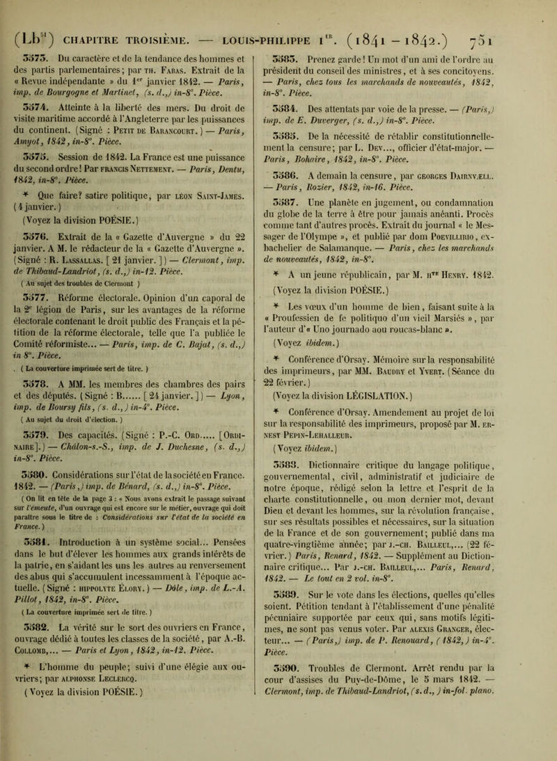 5373. Du caractère et de la tendance des hommes et des partis parlementaires; par th. Fabas. Extrait de la « Revue indépendante » du 1er janvier 1842. — Paris, imp. de Bourgogne et Martinel, fs. d.,) in-8°. Pièce. 5374. Atteinte à la liberté des mers. Du droit de visite maritime accordé à l’Angleterre par les puissances du continent. (Signé : Petit de Barancourt. ) — Paris, Amyot, 1842,in-8°. Pièce. 5373. Session de 1842. La France est une puissance du second ordre! Par Francis Nettement. — Paris, Dentu, 1842, in-8°. Pièce. * Que faire? satire politique, par léon Saint-James. ( 4 janvier. ) (Voyez la division POÉSIE.) 3576. Extrait de la « Gazette d’Auvergne » du 22 janvier. A M. le rédacteur de la « Gazette d’Auvergne ». (Signé : R. Lassallas. [ 21 janvier. ] ) — Clermont, imp. de Thibaud-Landriot, fs. d.,J in-12. Pièce. ( Au sujet des troubles de Clermont ) 3377. Réforme électorale. Opinion d’un caporal de la 2e légion de Paris, sur les avantages de la réforme électorale contenant le droit public des Français et la pé- tition de la réforme électorale, telle que l’a publiée le Comité réformiste... — Paris, imp. de C. Bajat, (s. d.,) in 8U. Pièce. , ( La couverture imprimée sert de titre. ) 5578. A MM. les membres des chambres des pairs et des députés. ( Signé : B [24 janvier. ] ) — Lyon, imp. de Boursy fils, fs. d.,)in-4°. Pièce. ( Au sujet du droit d’élection. ) 5579. Des capacités. (Signé : P.-C. Ord [Ordi- naire].)— Châlon-s.-S., imp. de J. Duchesne, (s. d.,J in-8°. Pièce. 3580. Considérations sur l’état de lasociétéen France. 1842. — (Paris,) imp. de Bénard, fs. d.J in-8°. Pièce. ( On lit en tète de la page 3 : « Nous avons extrait le passage suivant sur l’émeute, d’un ouvrage qui est encore sur le métier, ouvrage qui doit paraître sous le titre de : Considérations sur Cétat de lu société en France. ) 3581. Introduction à un système social... Pensées dans le but d’élever les hommes aux grands intérêts de la patrie, en s’aidant les uns les autres au renversement des abus qui s’accumulent incessamment à l’époque ac- tuelle. ( Signé : hippolyte Élory. ) — Dole, imp. de L.-A. P illot, 1842, in-8°. Pièce. ( La couverture imprimée sert de titre. ) 5582. La vérité sur le sort des ouvriers en France, ouvrage dédié à toutes les classes de la société, par A.-B. Coelomb,... — Paris et Lyon, 1842, in-12. Pièce. * L’homme du peuple; suivi d’une élégie aux ou- vriers; par Alphonse Leclercq. ( Voyez la division POÉSIE. ) 3385. Prenez garde ! Un mot d’un ami de l’ordre au président du conseil des ministres, et à ses concitoyens. — Paris, chez tous les marchands de nouveautés, 1842, in-8°. Pièce. 3584. Des attentats par voie de la presse. — (Paris,) imp. de E. Duverger, fs. d.,) in-8°. Pièce. 5385. De la nécessité de rétablir constitutionnelle- ment la censure; par L. Dev..., officier d’état-major.— Paris, Bohaire, 1842, in-8°. Pièce. 3586. A demain la censure, par georgf.s Dairnvæll. — Paris, Bozier, 1842, in-16. Pièce. 5387. Une planète en jugement, ou condamnation du globe de la terre à être pour jamais anéanti. Procès comme tant d’autres procès. Extrait du journal « le Mes- sager de l’Olympe », et publié par dom Poevillirio, ex- bachelier de Salamanque. — Paris, chez les marchands de nouveautés, 1842, in-8°. * A un jeune républicain, par M. hte Henry. 4842. (Voyez la division POÉSIE.) * Les vœux d’un homme de bien , faisant suite à la « Proufessien de fe politiquo d’un vieil Marsiés », par l’auteur d’« Uno journado aou roucas-blanc ». (Voyez ibidem.) * Conférence d’Orsay. Mémoire sur la responsabilité des imprimeurs, par MM. Baudry et Yvert. (Séance du 22 février. ) (Voyez la division LÉGISLATION. ) * Conférence d’Orsay. Amendement au projet de loi sur la responsabilité des imprimeurs, proposé par M. f.r- NEST PePIN-LeHALLEUR. (Voyez ibidem.) 5588. Dictionnaire critique du langage politique, gouvernemental, civil, administratif et judiciaire de notre époque, rédigé selon la lettre et l’esprit de la charte constitutionnelle, ou mon dernier mot, devant Dieu et devant les hommes, sur la révolution française, sur ses résultats possibles et nécessaires, sur la situation de la France et de son gouvernement; publié dans ma quatre-vingtième année; par j.-ch. Bailleul,... (22 fé- vrier. ) Paris, Benartl, 1842. — Supplément au Diction- naire critique... Par j.-ch. Bailleul,... Paris, Renard, 1842. — Le tout en 2 vol. in-8°. 5389. Sur le vote dans les élections, quelles qu’elles soient. Pétition tendant à l’établissement d’une pénalité pécuniaire supportée par ceux qui, sans motifs légiti- mes, ne sont pas venus voter. Par alexis Granger, élec- teur... — (Paris,) imp. de P. Renouard, (1842,) in-4°. Pièce. 5390. Troubles de Clermont. Arrêt rendu par la cour d’assises du Puy-de-Dôme, le 5 mars 1842. — Clermont, imp. de Thibaud-Landriot, (s. d., ) in-fol. piano.