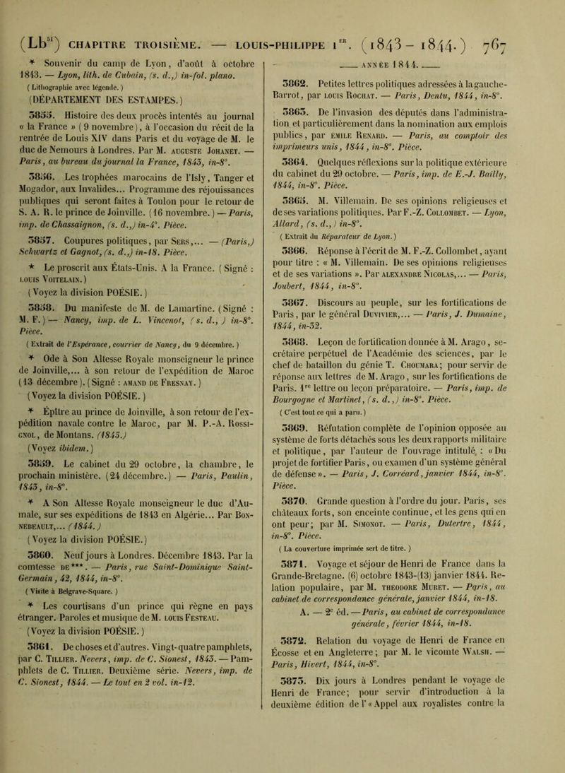 * Souvenir du camp de Lyon, d’aoùt à octobre 1843. — Lyon, lith. de Cubain, (s. d.,J in-fol. piano. ( Lithographie avec légende. ) (DÉPARTEMENT DES ESTAMPES.) 585o. Histoire des deux procès intentés au journal « la France » ( 9 novembre), à l’occasion du récit de la rentrée de Louis XIV dans Paris et du voyage de M. le duc de Nemours à Londres. Par M. auguste Johanet. — Paris, au bureau du journal la France, 1843, in-8°. 58;56. Les trophées marocains de l’Isly, Tanger et Mogador, aux Invalides... Programme des réjouissances publiques qui seront faites à Toulon pour le retour de S. A. R. le prince de Joinville. (16 novembre. ) —Paris, imp. de Chassaignon, fs. d.,J in-4°. Pièce. 58157. Coupures politiques, par Sers,... — (Paris,) Schivarlz et Gagnot, fs. d.,) in-18. Pièce. * Le proscrit aux États-Unis. A la France. ( Signé : louis Voitelain.) ( Voyez la division POÉSIE. ) 58158. Du manifeste de M. de Lamartine. (Signé : M. F.)— Nancy, imp. de L. Vincenot, f s. d., ) in-8°. Pièce. ( Extrait de l’Espérance, courrier cle Nancy, du 9 décembre. ) * Ode à Son Altesse Royale monseigneur le prince de Joinville,... à son retour de l’expédition de Maroc ( 13 décembre ). ( Signé : amand de Fresnay. ) (Voyez la division POÉSIE. ) * Épître au prince de Joinville, à son retour de l’ex- pédition navale contre le Maroc, par M. P.-A. Rossi- gnol, deMonlans. (1845.) (Voyez ibidem.) 58159. Le cabinet du 29 octobre, la chambre, le prochain ministère. (24 décembre.) — Paris, Paulin, 1843, in-8°. * A Son Altesse Royale monseigneur le duc d’Au- male, sur ses expéditions de 1843 en Algérie... Par Box- NEBEAULT,... (1844.) (Voyez la division POÉSIE.) 58(10. Neuf jours à Londres. Décembre 1843. Par la comtesse de***. — Paris, rue Saint-Dominique Saint- Germain, 42, 1844, in-8°. ( Visite à Belgra ve-Square. ) * Les courtisans d’un prince qui règne en pays étranger. Paroles et musique de M. louis Festeau. (Voyez la division POÉSIE. ) 5801. Dechoses etd’autres. Vingt-quatre pamphlets, par C. Tillier. Nevers, imp. de C. Sionest, 1843. — Pam- phlets de C. Tillier. Deuxième série. Nevers, imp. de C. Sionest, 1844. — Le tout en 2 vol. in-12. année 1 8 4 4. 5862. Petites lettres politiques adressées à la gauche- Barrot, par louis Rochat. — Paris, Denlu, 1844, in-8°. 5865. De l’invasion des députés dans l’administra- tion et particulièrement dans la nomination aux emplois publics, par émilf. Renard. — Paris, au comptoir des imprimeurs unis, 1844, in-8°. Pièce. 5864. Quelques réflexions sur la politique extérieure du cabinet du 29 octobre. — Paris, imp. de E.-J. Bailly, 1844, in-8°. Pièce. 58615. M. Villemain. De ses opinions religieuses et de ses variations politiques. Par F.-Z. Collombet. — Lyon, Allard, (s. d., ) in-8°. ( Extrait du Réparateur de Lyon.) 5866. Réponse à l’écrit de M. F.-Z. Collombet, ayant pour titre : « M. Villemain. De ses opinions religieuses et de ses variations ». Par Alexandre Nicolas,... — Paris, Joubert, 1844, in-8°. 5867. Discours au peuple, sur les fortifications de Paris, par le général Duvivier,... — Paris, J. Dumaine, 1844, in-32. 5868. Leçon de fortification donnée à M. Arago, se- crétaire perpétuel de l’Académie des sciences, par le chef de bataillon du génie T. Choumara; pour servir de réponse aux lettres de M. Arago, sur les fortifications de Paris. 4rc lettre ou leçon préparatoire. — Paris, imp. de Bourgogne et Martinet, (s. d.,) in-8°. Pièce. ( C’est tout ce qui a paru.) 5869. Réfutation complète de l’opinion opposée au système de forts détachés sous les deux rapports militaire et politique, par l’auteur de l’ouvrage intitulé : « Du projet de fortifier Paris, ou examen d’un système général de défense». — Paris, J. Corrcard,janvier 1844, in-8°. Pièce. 5870. Grande question à l’ordre du jour. Paris, ses châteaux forts, son enceinte continue, et les gens qui en ont peur; par M. Simonot. — Paris, Dutertre, 1844, in-8°. Pièce. ( La couverture imprimée sert de titre. ) 5871. Voyage et séjour de Henri de France dans la Grande-Bretagne. (6) octobre 1843-(13) janvier 1844. Re- lation populaire, par M. theodore Muret. —Pétris, au cabinet de correspondance générale, janvier 1844, in-18. A. — 2e éd. —Paris, au cabinet de correspondance générale, février 1844, in-18. 5872. Relation du voyage de Henri de France en Écosse et en Angleterre; par M. le vicomte Walsh. — Paris, Hivert, 1844, in-8°. 5875. Dix jours à Londres pendant le voyage de Henri de France; pour servir d’introduction à la deuxième édition de 1’ « Appel aux royalistes contre la